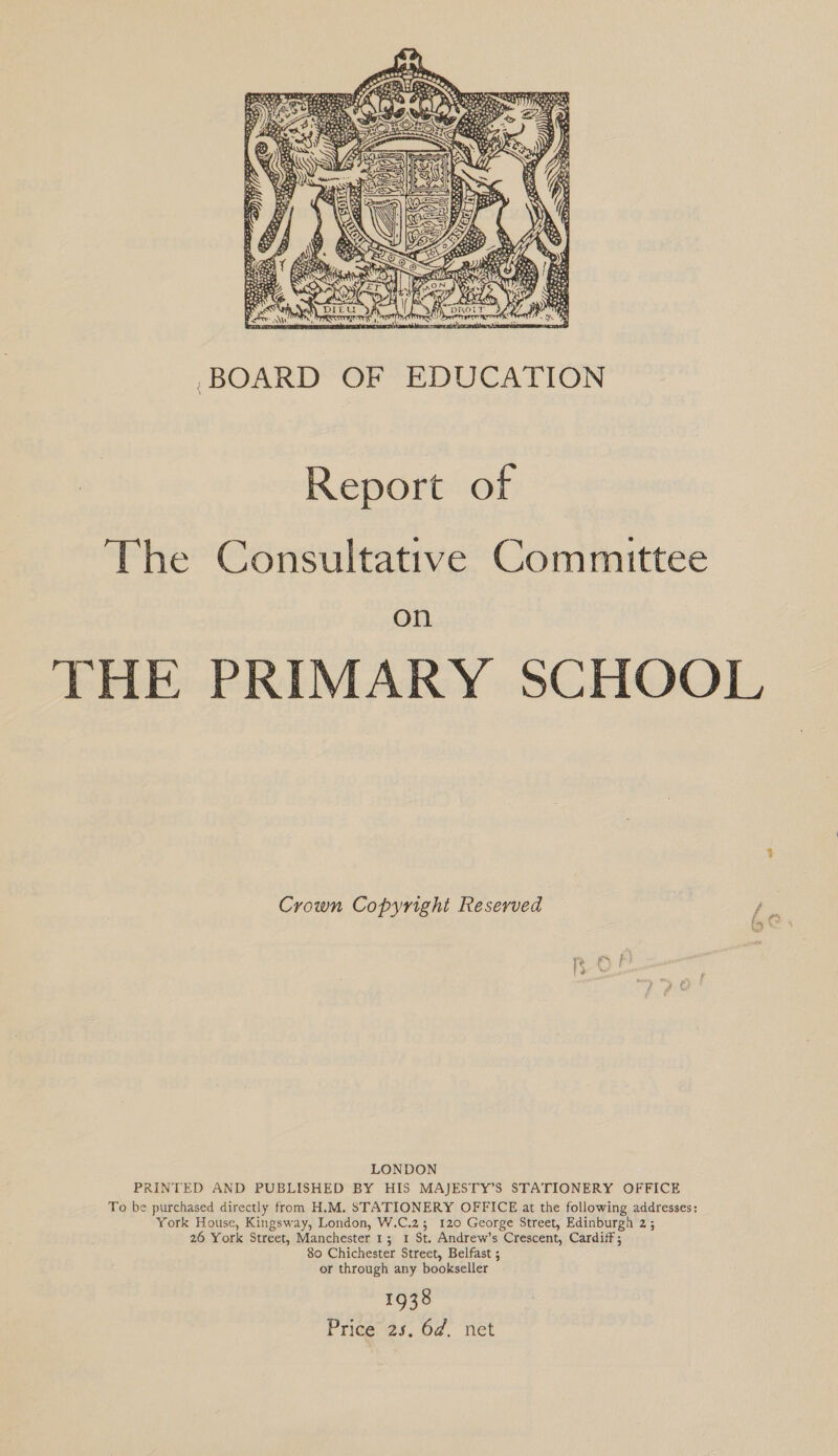  ,BOARD OF EDUCATION Report of The Consultative Committee on THE PRIMARY SCHOOL Crown Copyright Reserved on LONDON PRINTED AND PUBLISHED BY HIS MAJESTY’S STATIONERY OFFICE To be purchased directly from H.M. STATIONERY OFFICE at the following addresses: York House, Kingsway, London, W.C.2; 120 George Street, Edinburgh 2; 26 York Street, Manchester 1; 1 St. Andrew’s Crescent, Cardiff; 80 Chichester Street, Belfast ; or through any bookseller 1938 Price 25. 6d. net