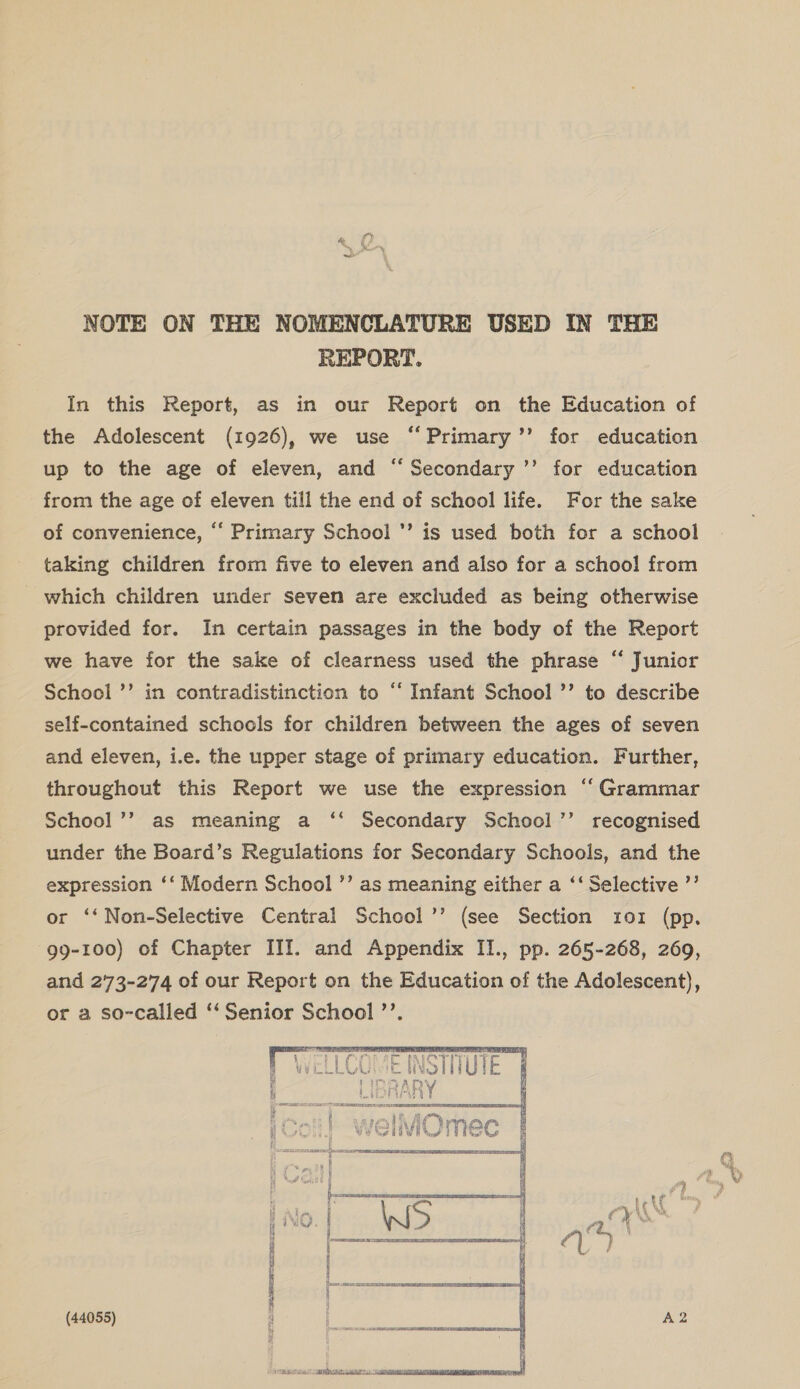 REPORT. In this Report, as in our Report on the Education of the Adolescent (1926), we use “Primary ’’ for education up to the age of eleven, and “ Secondary ’’ for education from the age of eleven till the end of school life. For the sake of convenience, “ Primary School ’ is used both for a school taking children from five to eleven and also for a school from which children under seven are excluded as being otherwise provided for. In certain passages in the body of the Report we have for the sake of clearness used the phrase “ Junior School ’’ in contradistinction to “ Infant School ’’ to describe self-contained schools for children between the ages of seven and eleven, i.e. the upper stage of primary education. Further, throughout this Report we use the expression “ Grammar School ’’ as meaning a ‘‘ Secondary School ’’ recognised under the Board’s Regulations for Secondary Schools, and the expression ‘‘ Modern School ’’ as meaning either a ‘‘ Selective ’’ or ‘‘Non-Selective Central School’’ (see Section 101 (pp. 99-100) of Chapter III. and Appendix II., pp. 265-268, 269, and 273-274 of our Report on the Education of the Adolescent), or a so-called ‘“‘Senior School ’’. (44055) 