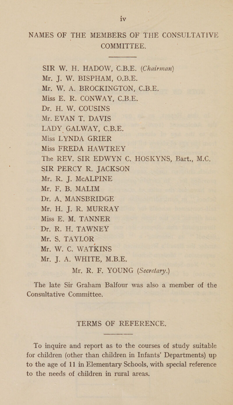 NAMES OF THE MEMBERS OF THE CONSULTATIVE COMMITTEE. SIR W. H. HADOW, C.B.E. (Chairman) Mr, J. W. BISPHAM, O.B.E. Mr. W. A. BROCKINGTON, C.B.E. Miss E. R. CONWAY, C.B.E. Dr. H. W. COUSINS Mr. EVAN T. DAVIS LADY GALWAY, C.B.E. Miss LYNDA GRIER Miss FREDA HAWTREY The REV. SIR EDWYN C. HOSKYNS, Bart., M.C. SiR. PERCY. i ACK Son Mr. R. J. McALPINE Mr. F. B. MALIM Dr. A, MANSBRIDGE Mr. H. J. R. MURRAY Miss E. M. TANNER - Dr. R. H. TAWNEY Mr. S. TAYLOR Mr. W. C. WATKINS Mr. J. A. WHITE, M.B.E. Mr. R. F. YOUNG (Secretary.) The late Sir Graham Balfour was ae a member of the Consultative Committee. TERMS OF REFERENCE. To inquire and report as to the courses of study suitable for children (other than children in Infants’ Departments) up to the age of 11 in Elementary Schools, with special reference to the needs of children in rural areas.