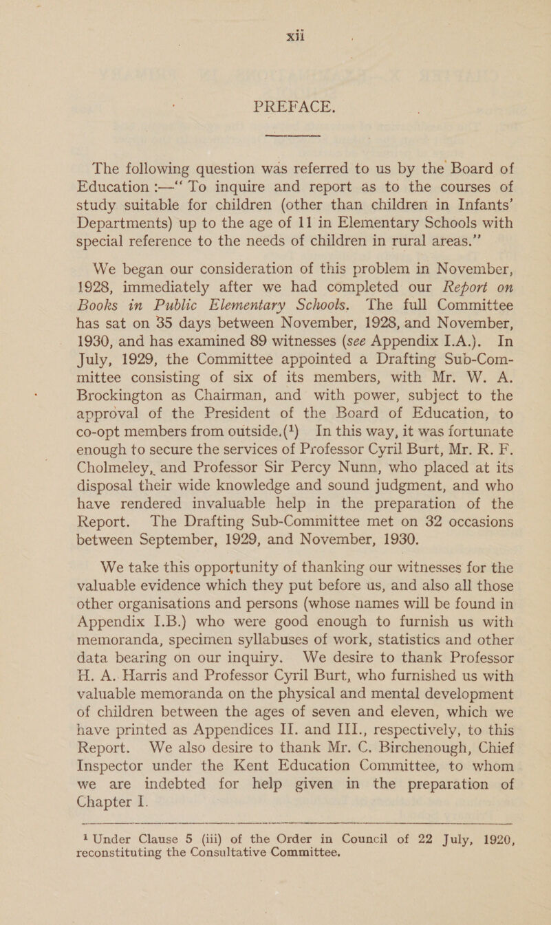 PREFACE, ee ee The following question was referred to us by the Board of Education :—‘‘ To inquire and report as to the courses of study. suitable for children (other than children in Infants’ Departments) up to the age of 11 in Elementary Schools with special reference to the needs of children in rural areas.” We began our consideration of this problem in November, 1928, immediately after we had completed our Report on Books in Public Elementary Schools, The full Committee has sat on 35 days between November, 1928, and November, 1930, and has examined 89 witnesses (see Appendix I.A.). In July, 1929, the Committee appointed a Drafting Sub-Com- mittee consisting of six of its members, with Mr. W. A. Brockington as Chairman, and with power, subject to the approval of the President of the Board of Education, to co-opt members from outside.(1) In this way, it was fortunate enough to secure the services of Professor Cyril Burt, Mr. R. F. Cholmeley, and Professor Sir Percy Nunn, who placed at its disposal their wide knowledge and sound judgment, and who have rendered invaluable help in the preparation of the Report. The Drafting Sub-Committee met on 32 occasions between September, 1929, and November, 1930. We take this opportunity of thanking our witnesses for the valuable evidence which they put before us, and also all those other organisations and persons (whose names will be found in Appendix I.B.) who were good enough to furnish us with memoranda, specimen syllabuses of work, statistics and other data bearing on our inquiry. We desire to thank Professor H. A. Harris and Professor Cyril Burt, who furnished us with valuable memoranda on the physical and mental development of children between the ages of seven and eleven, which we have printed as Appendices II. and III., respectively, to this Report. We also desire to thank Mr. C. Birchenough, Chief Inspector under the Kent Education Committee, to whom we are indebted for help given in the preparation of Chapter I. nn ne oe AER SR RN    1 Under Clause 5 (iii) of the Order in Council of 22 July, 1920, reconstituting the Consultative Committee.