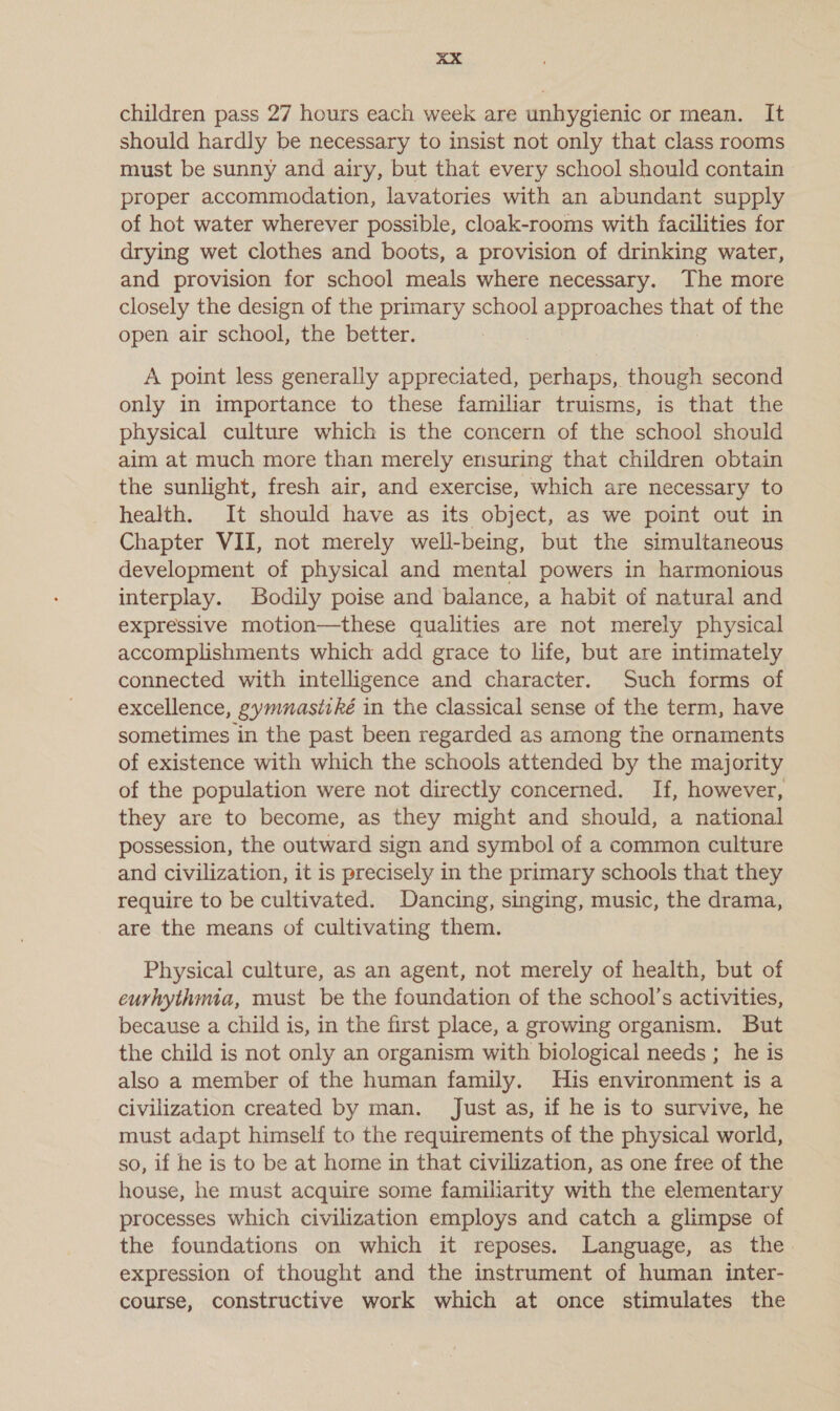 aX children pass 27 hours each week are unhygienic or mean. It should hardly be necessary to insist not only that class rooms must be sunny and airy, but that every school should contain proper accommodation, lavatories with an abundant supply of hot water wherever possible, cloak-rooms with facilities for drying wet clothes and boots, a provision of drinking water, and provision for school meals where necessary. The more closely the design of the primary school ee that of the open air school, the better. | A point less generally appreciated, perhaps, though second only in importance to these familiar truisms, is that the physical culture which is the concern of the school should aim at much more than merely ensuring that children obtain the sunlight, fresh air, and exercise, which are necessary to health. It should have as its object, as we point out in Chapter VII, not merely well-being, but the simultaneous development of physical and mental powers in harmonious interplay. Bodily poise and balance, a habit of natural and expressive motion—these qualities are not merely physical accomplishments which add grace to life, but are intimately connected with intelligence and character. Such forms of excellence, gymnasitké in the classical sense of the term, have sometimes in the past been regarded as among the ornaments of existence with which the schools attended by the majority of the population were not directly concerned. If, however, they are to become, as they might and should, a national possession, the outward sign and symbol of a common culture and civilization, it is precisely in the primary schools that they require to be cultivated. Dancing, singing, music, the drama, are the means of cultivating them. Physical culture, as an agent, not merely of health, but of curhythmia, must be the foundation of the school’s activities, because a child is, in the first place, a growing organism. But the child is not only an organism with biological needs ; he is also a member of the human family. His environment is a civilization created by man. Just as, if he is to survive, he must adapt himself to the requirements of the physical world, so, if he is to be at home in that civilization, as one free of the house, he must acquire some familiarity with the elementary processes which civilization employs and catch a glimpse of the foundations on which it reposes. Language, as the. expression of thought and the instrument of human inter- course, constructive work which at once stimulates the