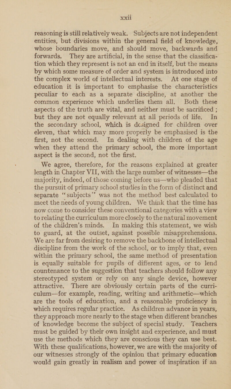 reasoning is still relatively weak. Subjects are not independent entities, but divisions within the general field of knowledge, whose boundaries move, and should move, backwards and forwards. They are artificial, in the sense that the classifica- tion which they represent is not an end in itself, but the means by which some measure of order and system is introduced into the complex world of intellectual interests. At one stage of education it is important to emphasise the characteristics peculiar to each as a separate discipline, at another the common experience which underlies them all. Both these aspects of the truth are vital, and neither must be sacrificed ; but they are not equally relevant at all periods of life. In the secondary school, which is designed for children over eleven, that which may more properly be emphasised is the first, not the second. In dealing with children of the age when they attend the primary school, the more important aspect is the second, not the first. We agree, therefore, for the reasons explained at greater length in Chapter VII, with the large number of witnesses—the majority, indeed, of those coming before us—who pleaded that the pursuit of primary school studies in the form of distinct and separate “subjects’’ was not the method best calculated to meet the needs of young children. We think that the time has now come to consider these conventional categories with a view to relating the curriculum more closely to the natural movement of the children’s minds. In making this statement, we wish to guard, at the outset, against possible misapprehensions. We are far from desiring to remove the backbone of intellectual discipline from the work of the school, or to imply that, even within the primary school, the same method of presentation is equally suitable for pupils of different ages, or to lend countenance to the suggestion that teachers should follow any stereotyped system or rely on any single device, however attractive. There are obviously certain parts of the curri- culum—for example, reading, writing and arithmetic—which are the tools of education, and a reasonable proficiency in which requires regular practice. As children advance in years, they approach more nearly to the stage when different branches of knowledge become the subject of special study. Teachers must be guided by their own insight and experience, and must use the methods which they are conscious they can use best. With these qualifications, however, we are with the majority of our witnesses strongly of the opinion that primary education would gain greatly in realism and power of inspiration if an