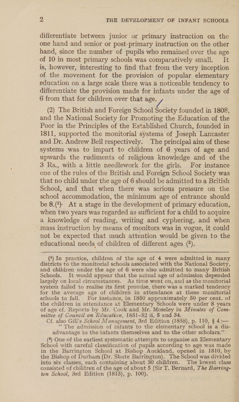 differentiate between junior or primary instruction on the one hand and senior or post-primary instruction on the other hand, since the number of pupils who remained over the age of 10 in most primary schools was comparatively small. It is, however, interesting to find that from the very inception of the movement for the provision of popular elementary education on a large scale there was a noticeable tendency to differentiate the provision made for infants under the age of 6 from that for children over that age. (2) The British and Foreign School Society founded in 1808, and the National Society for Promoting the Education of the Poor in the Principles of the Established Church, founded in 1811, supported the monitorial systems of Joseph Lancaster and Dr. Andrew Bell respectively. The principal aim of these systems was to impart to children of 6 years of age and upwards the rudiments of religious knowledge and of the 3 Ks., with a little needlework for the girls. For instance one of the rules of the British and Foreign School Society was that no child under the age of 6 should be admitted to a British school, and that when there was serious pressure on the school accommodation, the minimum age of entrance should be 8.(#)- At a stage in the development of primary education, when two years was regarded as sufficient for a child to acquire a knowledge of reading, writing and cyphering, and when mass instruction by means of monitors was in vogue, it could not be expected that much attention would be given to the educational needs of children of different ages (*).  (1) In practice, children of the age of 4 were admitted in many districts to the monitorial schools associated with the National Society, and children under the age of 6 were also admitted to many British Schools. It would appear that the actual age of admission depended largely on local circumstances. As time went on, and as the monitorial system failed to realise its first promise, there was a marked tendency for the average age of children in attendance at these monitorial schools to fall. For instance, in 1850 approximately 50 per cent. of the children in attendance at Elementary Schools were under 8 years of age cf. Reports by Mr. Cook and Mr. Moseley in Minutes of Com- mittee of Council on Education, 1851-52 ii, 5 and 34. Cf. also Gill’s School Management, 3rd Edition (1858), p. 110, § 4:— “The admission of infants to the elementary school is a dis- advantage to the infants themselves and to the other scholars.”’ (7) One of the earliest systematic attempts to organise an Elementary School with careful classification of pupils according to age was made in the Barrington School at Bishop Auckland, opened in 1810, by the Bishop of Durham (Dr. Shute Barrington). The School was divided into six classes, each containing about 30 children. The lowest class consisted of children of the age of about 5 (Sir T. Bernard, The Barring- ton School, 3rd Edition (1815), p. 100).