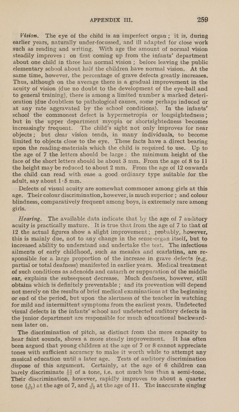 Viston. The eye of the child is.an imperfect organ; it is, during earlier years, naturally under-focussed, and ill adapted for close work such as reading and writing. With age the amount of normal vision steadily improves: on first coming up from the infants’ department about one child in three has normal vision ; before leaving the public elementary school about half the children have normal vision. At the same time, however, the percentage of grave defects greatly increases. Thus, although on the average there is a gradual improvement in the acuity of vision (due no doubt to the development of the eye-ball and to general training), there is among a limited number a marked deteri- oration (due doubtless to pathological causes, some perhaps induced or at any rate aggravated by the school conditions), In the infants’ school the commonest defect. is hypermetropia or longsightedness ; but in the upper department myopia or shortsightedness becomes increasingly frequent. The child’s sight not only improves for near objects; but clear vision tends, in many individuals, to become limited to objects close to the eye. These facts have a direct bearing upon the reading-materials which the child is required to use. Up to the age of 7 the letters should be large: the minimum height of the face of the short letters should be about 3 mm. From the age of 8 to 11 the height may be reduced toabout 2mm. From the age of 12 onwards the child can read with ease a good ordinary type suitable for the adult, say about 1-5 mm. Defects of visual acuity are somewhat commoner among girls at this age. Theircolour discrimination, however, is much superior ; and colour blindness, comparatively frequent among boys, is extremely rare among girls. Hearing. The available data indicate that by the age of 7 auditory acuity is practically mature. It is true that from the age of 7 to that of 12 the actual figures show a slight improvement; probably, however, this is mainly due, not to any change in the sense-organ itself, but to increased ability to understand and undertake the test. The infectious ailments of early childhood, such as measles and scarlatina, are re- sponsible for a large proportion of the increase in grave defects (e.g. partial or total deafness) manifested in earlier years. Medical treatment of such conditions as adenoids and catarrh or suppuration of the middle ear, explains the subsequent decrease. Much deafness, however, still obtains which is definitely preventable ; and its prevention will depend not merely on the results of brief medical examinations at the beginning or end of the period, but upon the alertness of the teacher in watching for mild and intermittent symptoms from the earliest years. Undetected visual defects in the infants’ school and undetected auditory defects in the junior department are responsible for much educational backward- ness later on. The discrimination of pitch, as distinct from the mere capacity to hear faint sounds, shows a more steady improvement. It has often been argued that young children at the age of 7 or 8 cannot appreciate tones with sufficient accuracy to make it worth while to attempt any musical education until a later age. Tests of auditory discrimination dispose of this argument. Certainly, at the age of 6 children can barely discriminate $3 of a tone, i.e. not much less than a semi-tone. Their discrimination, however, rapidly improves to about a quarter