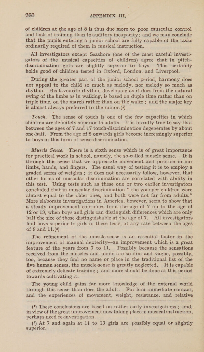 of children at the age of 8 is thus due more to poor muscular control and lack of training than to auditory incapacity ; and we may conclude that the pupils entering a junior school are fuily capable of the tasks ordinarily required of them in musical instruction. All investigators except Seashore (one of the most careful investi- gators of the musical capacities of children) agree that in pitch- discrimination girls are slightly superior to boys. This certainly holds: good of children tested in Oxford, London, and Liverpool. During the greater part of the junior school period, harmony does not appeal to the child so much as melody, nor melody so much as rhythm. His favourite rhythm, developing as it does from the natural swing of the limbs as in walking, is based on duple time rather than on triple time, on the march rather than on the waltz; and the major key is almost always preferred to the minor.(*) Touch. The sense of touch is one of the few capacities in which children are definitely superior to adults. It is broadly true to say that between the ages of 7 and 17 touch-discrimination degenerates by about one-naif. From the age of 8 onwards girls become increasingly superior to boys in this form of sense-discrimination. Muscle Sense. There is a sixth sense which is of great importance for practical work in school, namely, the so-called muscle sense. It is through this sense that we appreciate movement and position in our limbs, hands, and fingers. The usual way of testing it is to employ a graded series of weights ; it does not necessarily follow, however, that other forms of muscular discrimination are correlated with ability in this test. Using tests such as these one or two earlier investigators concluded that in muscular discrimination ‘‘ the younger children were almost equal to the older ones, and both were not far from adults.” More elaborate investigations in America, however, seem to show that a steady improvement continues from the age of 7 up to the age of 12 or 13, when boys and girls can distinguish differences which are only half the size of those distinguishable at the age of 7. All investigators find boys superior to girls in these tests, at any rate between the ages of 8 and 11.(?) The refinement of the muscle-sense is an essential factor in the improvement of manual dexterity—an improvement which is a great feature of the years from 7 to 11. Possibly because the sensations received from the muscles and joints are so dim and vague, possibly, too, because they find no name or place in the traditional list of the five human senses, the muscle-sense is greatly neglected. It is capable of extremely delicate training ; and more should be done at this period towards cultivating it. The young child gains far more knowledge of the external world through this sense than does the adult. For him immediate contact, and the experiences of movement, weight, resistance, and relative (4) These conclusions are based on rather early investigations ; and, in view of the great improvement now taking placein musical instruction, perhaps need re-investigation. (7) At 7 and again at 11 to 13 girls are possibly equal or slightly superior.