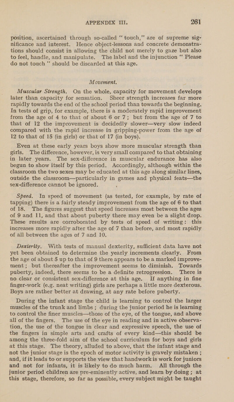 position, ascertained through so-called “‘ touch,’”’ are of supreme sig- nificance and interest. Hence object-lessons and concrete demonstra- tions should consist in allowing the child not merely to gaze but also to feel, handle, and manipulate. The label and the injunction “ Please do not touch ”’ should be discarded at this age. Movement. Muscular Strength. On the whole, capacity for movement develops later than capacity for sensation. Sheer strength increases far more rapidly towards the end of the school period than towards the beginning. In tests of grip, for example, there is a moderately rapid improvement from the age of 4 to that of about 6 or 7; but from the age of 7 to that of 12 the improvement is decidedly slower—very slow indeed compared with the rapid increase in gripping-power from the age of 12 to that of 15 (in girls) or that of 17 (in boys). Even at these early years boys show more muscular strength than gitls. The difference, however, is very small compared to that obtaining in later years. The sex-difference in muscular endurance has also begun to show itself by this period. Accordingly, although within the classroom the two sexes may be educated at this age along similar lines, outside the classroom—particularly in games and physical feats—the sex-difference cannot be ignored. : Speed. In speed of movement (as tested, for example, by rate of tapping) there is a fairly steady improvement from the age of 6 to that of 18. The figures suggest that speed increases most between the ages of 9 and 11, and that about puberty there may even be a slight drop. These results are corroborated by tests of speed of writing: this increases more rapidly after the age of 7 than before, and most rapidly of all between the ages of 7 and 10. Dexierity. With tests of manual dexterity, sufficient data have not yet been obtained to determine the yearly increments clearly. From the age of about 5 up to that of 9 there appears to be a marked improve- ment; but thereafter the improvement seems to diminish. Towards puberty, indeed, there seems to be a definite retrogression. There is no clear or consistent sex-difference at this age. If anything in fine finger-work (e.g. neat writing) girls are perhaps a little more dexterous. Boys are rather better at drawing, at any rate before puberty. During the infant stage the child is learning to control the larger muscles of the trunk and limbs ; during the junior period he is learning to control the finer muscles—those of the eye, of the tongue, and above all of the fingers. The use of the eye in reading and in active observa- tion, the use of the tongue in clear and expressive speech, the use of the fingers in simple arts and crafts of every kind—this should be among the three-fold aim of the school curriculum for boys and girls at this stage. The theory, alluded to above, that the infant stage and not the junior stage is the epoch of motor activity is gravely mistaken ; and, if it leads to or supports the view that handwork is work for juniors and not for infants, it is likely todo much harm. All through the junior period children are pre-eminently active, and learn by doing; at this stage, therefore, so far as possible, every subject might be taught