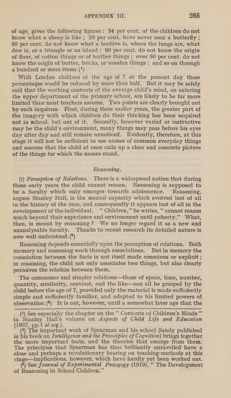 of age, gives the following figures: 54 per cent. of the children do not know what a sheep is like; 20 per cent. have never seen a butterfly ; 80 per cent. do not know what a beehive is, where the lungs are, what dew is, or a triangle or an island ; 90 per cent. do not know the origin of flour, of cotton things or of leather things ; over 50 per cent. do not know the origin of butter, bricks, or wooden things: and so on through a hundred or more items.(*) With London children of the age of 7 at the present day these percentages would be reduced by more than half. But it may be safely said that the working contents of the average child’s mind, on entering the upper department of the primary school, are likely to be far more limited than most teachers assume. Two points are clearly brought out by such inquiries. First, during these earlier years, the greater part of the imagery with which children do their thinking has been acquired not in school, but out of it. Secondly, however varied or instructive may be the child's environment, many things may pass before his eyes day after day and still remain unnoticed. Evidently, therefore, at this stage it will not be sufficient to use names of common everyday things and assume that the child at once calls up a clear and concrete picture of the things for which the names stand. Reasoning. (i) Perception of Relations. There is a widespread notion that during these early years the child cannot reason. Reasoning is supposed to be a faculty which only emerges towards adolescence. Reasoning, argues Stanley Hall, is the mental capacity which evolved last of all in the history of the race, and consequently it appears last of all in the development of the individual. ‘‘ Children,’’ he writes, ‘‘ cannot reason much beyond their experience and environment until puberty.’’ What, then, is meant by reasoning ? We no longer regard it as a new and unanalysable faculty. Thanks to recent research its detailed nature is now well understood. (?) Reasoning depends essentially upon the perception of relations. Both memory and reasoning work through associations. But in memory the association between the facts is not itself made conscious or explicit ; in reasoning, the child not only associates two things, but also clearly perceives the relation between them. The commoner and simpler relations—those of space, time, number, quantity, similarity, contrast, and the like—can all be grasped by the child before the age of 7, provided only the material is made sufficiently simple and sufficiently familiar, and adapted to his limited powers of observation.(*) It is not, however, until a somewhat later age that the (1) See especially the chapter on the “ Contents of Children’s Minds ” in Stanley Hall’s volume on Aspects of Child Life and Education (1907, pp.1 ef seq.). (?) The important work of Spearman and his school (lately published in his book on Intelligence and the Principles of Cognition) brings together the more important facts, and the theories that emerge from them. The principles that Spearman has thus brilliantly unravelled have a close and perhaps a revolutionary bearing on teaching-methods at this stage—implications, however, which have hardly yet been worked out. (2) See Journal of Experimental Pedagogy (1919), ‘‘ The Development of Reasoning in School Children.”’