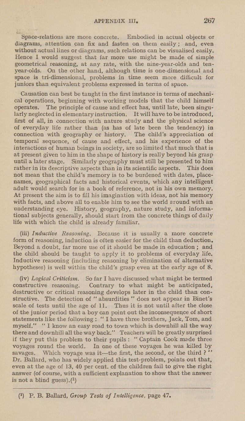 Space-relations are more concrete. Embodied in actual objects or diagrams, attention can fix and fasten on them easily; and, even without actual lines or diagrams, such relations can be visualised easily. Hence I would suggest that far more use might be made of simple geometrical reasoning, at any rate, with the nine-year-olds and ten- year-olds. On the other hand, although time is one-dimensional and space is tri-dimensional, problems in time seem more difficult for juniors than equivalent problems expressed in terms of space. Causation can best be taught in the first instance in terms of mechani- cal operations, beginning with working models that the child himself operates. The principle of cause and effect has, until late, been singu- larly neglected in elementary instruction. It will have to be introduced, first of all, in connection with nature study and the physical science of everyday life rather than (as has of late been the tendency) in connection with geography or history. The child’s appreciation of temporal sequence, of cause and effect, and his experience of the interactions of human beings in society, are so limited that much that is at present given to him in the shape of history is really beyond his grasp until a later stage. Similarly geography must still be presented to him rather in its descriptive aspects than in its scientific aspects. This does not mean that the child’s memory is to be burdened with dates, place- names, geographical facts and historical events, which any intelligent adult would search for in a book of reference, not in his own memory. At present the aim is to fill his imagination with ideas, not his memory with facts, and above all to enable him to see the world around with an understanding eye. History, geography, nature study, and informa- tional subjects generally, should start from the concrete things of daily life with which the child is already familiar. (iii) Inductive Reasoning. Because it is usually a more concrete form of reasoning, induction is often easier for the child than deduction, Beyond a doubt, far more use of it should be made in education ; and the child should be taught to apply it to problems of everyday life. Inductive reasoning (including reasoning by elimination of alternative hypotheses) is well within the child’s grasp even at the early age of 8. (iv) Logical Criticism. So far I have discussed what might be termed constructive reasoning. Contrary to what might be anticipated, destructive or critical reasoning develops later in the child than con- structive. The detection of ‘‘ absurdities ’’ does not appear in Binet’s scale of tests until the age of 11. Thus it is not until after the close of the junior period that a boy can point out the inconsequence of short statements like the following: ‘‘ I have three brothers, Jack, Tom, and myself.’’ ‘‘ ] know an easy road to town which is downhill all the way there and downhill all the way back.’”’ Teachers will be greatly surprised if they put this problem to their pupils: ‘‘ Captain Cook made three voyages round the world. In one of these voyages he was killed by savages. Which voyage was it—the first, the second, or the third ? ’’ Dr. Ballard, who has widely applied this test-problem, points out that, even at the age of 13, 40 per cent. of the children fail to give the right answer (of course, with a sufficient explanation to show that the answer is not a blind guess).() (?) P. B. Ballard, Group Tests of Intelligence, page 47.