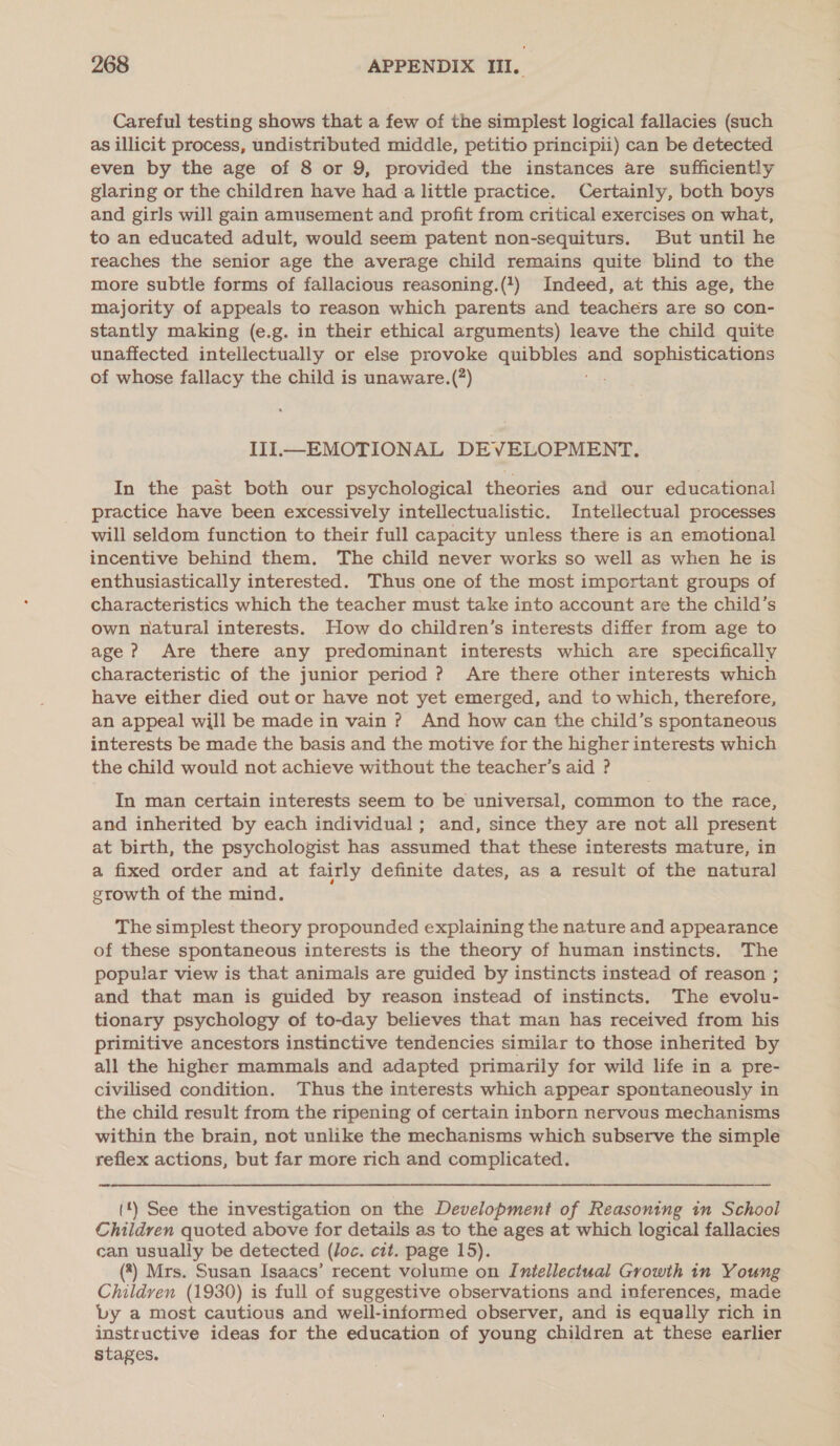 Careful testing shows that a few of the simplest logical fallacies (such as illicit process, undistributed middle, petitio principii) can be detected even by the age of 8 or 9, provided the instances are sufficiently glaring or the children have hada little practice. Certainly, both boys and girls will gain amusement and profit from critical exercises on what, to an educated adult, would seem patent non-sequiturs. But until he reaches the senior age the average child remains quite blind to the more subtle forms of fallacious reasoning.(1) Indeed, at this age, the majority of appeals to reason which parents and teachers are so con- stantly making (e.g. in their ethical arguments) leave the child quite unaffected intellectually or else provoke quibbles and sophistications of whose fallacy the child is unaware.(?) III—EMOTIONAL DEVELOPMENT. In the past both our psychological theories and our educational practice have been excessively intellectualistic. Intellectual processes will seldom function to their full capacity unless there is an emotional incentive behind them. The child never works so well as when he is enthusiastically interested. Thus one of the most important groups of characteristics which the teacher must take into account are the child’s own natural interests. How do children’s interests differ from age to age ? Are there any predominant interests which are specifically characteristic of the junior period ? Are there other interests which have either died out or have not yet emerged, and to which, therefore, an appeal will be made in vain ? And how can the child’s spontaneous interests be made the basis and the motive for the higher interests which the child would not achieve without the teacher’s aid ? In man certain interests seem to be universal, common to the race, and inherited by each individual; and, since they are not all present at birth, the psychologist has assumed that these interests mature, in a fixed order and at fairly definite dates, as a result of the natural growth of the mind. The simplest theory propounded explaining the nature and appearance of these spontaneous interests is the theory of human instincts. The popular view is that animals are guided by instincts instead of reason ; and that man is guided by reason instead of instincts. The evolu- tionary psychology of to-day believes that man has received from his primitive ancestors instinctive tendencies similar to those inherited by all the higher mammals and adapted primarily for wild life in a pre- civilised condition. Thus the interests which appear spontaneously in the child result from the ripening of certain inborn nervous mechanisms within the brain, not unlike the mechanisms which subserve the simple reflex actions, but far more rich and complicated. (*) See the investigation on the Development of Reasoning in School Children quoted above for details as to the ages at which logical fallacies can usually be detected (loc. cit. page 15). (*) Mrs. Susan Isaacs’ recent volume on Intellectual Growth in Young Children (1930) is full of suggestive observations and inferences, made vy a most cautious and well-informed observer, and is equally rich in instructive ideas for the education of young children at these earlier stages.