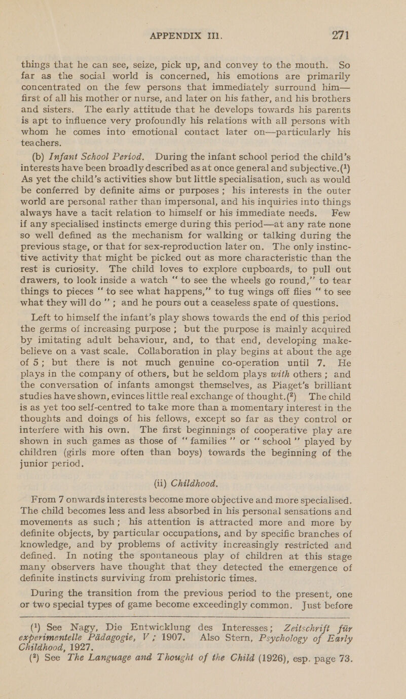 things that he can see, seize, pick up, and convey to the mouth. So far as the social world is concerned, his emotions are primarily concentrated on the few persons that immediately surround him— first of all his mother or nurse, and later on his father, and his brothers and sisters. The early attitude that he develops towards his parents is apt to influence very profoundly his relations with all persons with whom he comes into emotional contact later on—particularly his teachers. (b) Infant School Period. During the infant school period the child’s interests have been broadly described as at once general and subjective. (1) As yet the child’s activities show but little specialisation, such as would be conferred by definite aims or purposes; his interests in the outer world are personal rather than impersonal, and his inquiries into things always have a tacit relation to himself or his immediate needs. Few if any specialised instincts emerge during this period—at any rate none so well defined as the mechanism for walking or talking during the previous stage, or that for sex-reproduction later on, The only instinc- tive activity that might be picked out as more characteristic than the rest is curiosity. The child loves to explore cupboards, to pull out drawers, to look inside a watch “ to see the wheels go round,”’ to tear things to pieces ‘‘ to see what happens,” to tug wings off flies “‘ to see what they will do ’”’; and he pours out a ceaseless spate of questions. Left to himself the infant’s play shows towards the end of this period the germs of increasing purpose; but the purpose is mainly acquired by imitating adult behaviour, and, to that end, developing make- believe on a vast scale. Collaboration in play begins at about the age of 5; but there is not much genuine co-operation until 7. He plays in the company of others, but he seldom plays with others ; and the conversation of infants amongst themselves, as Piaget’s brilliant studies have shown, evinces little real exchange of thought.(?) The child is as yet too self-centred to take more than a momentary interest in the thoughts and doings of his fellows, except so far as they control or interfere with his own. The first beginnings of cooperative play are shown in such games as those of “‘ families ’’ or “‘school’”’ played by children (girls more often than boys) towards the beginning of the junior period. (ii) Childhood. From 7 onwards interests become more objective and more specialised. The child becomes less and less absorbed in his personal sensations and movements as such; his attention is attracted more and more by definite objects, by particular occupations, and by specific branches of knowledge, and by problems of activity increasingly restricted and defined. In noting the spontaneous play of children at this stage many observers have thought that they detected the emergence of definite instincts surviving from prehistoric times. During the transition from the previous period to the present, one or two special types of game become exceedingly common. Just before (1) See Nagy, Die Entwicklung des Interesses; Zeitschrift fiir experimentelle Paddagogie, V; 1907, Also Stern, Psychology of Early Childhood, 1927. (?) See The Language and Thought of the Child (1926), esp. page 73.