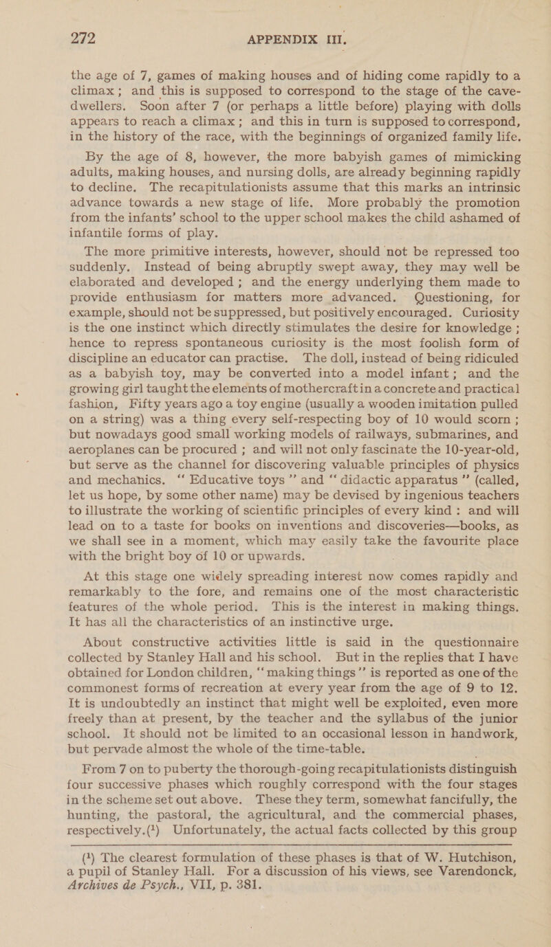 the age of 7, games of making houses and of hiding come rapidly to a climax; and this is supposed to correspond to the stage of the cave- dwellers. Soon after 7 (or perhaps a little before) playing with dolls appears to reach a climax; and this in turn is supposed to correspond, in the history of the race, with the beginnings of organized family life. By the age of 8, however, the more babyish games of mimicking adults, making houses, and nursing dolls, are already beginning rapidly to decline. The recapitulationists assume that this marks an intrinsic advance towards a new stage of life. More probably the promotion from the infants’ school to the upper school makes the child ashamed of infantile forms of play. The more primitive interests, however, should not be repressed too suddenly. Instead of being abruptly swept away, they may well be elaborated and developed ; and the energy underlying them made to provide enthusiasm for matters more advanced. Questioning, for example, should not be suppressed, but positively encouraged. Curiosity is the one instinct which directly stimulates the desire for knowledge ; hence to repress spontaneous curiosity is the most foolish form of discipline an educator can practise. The doll, instead of being ridiculed as a babyish toy, may be converted into a model infant; and the growing girl taught the elements of mothercraftin a concrete and practical fashion, Fifty years ago a toy engine (usually a wooden imitation pulled on a string) was a thing every self-respecting boy of 10 would scorn ; but nowadays good small working models of railways, submarines, and aeroplanes can be procured ; and will not only fascinate the 10-year-old, but serve as the channel for discovering valuable principles of physics and mechanics. ‘‘ Educative toys ’’ and “ didactic apparatus ” (called, let us hope, by some other name) may be devised by ingenious teachers to illustrate the working of scientific principles of every kind: and will lead on to a taste for books on inventions and discoveries—books, as we shall see in a moment, which may easily take the favourite place with the bright boy of 10 or upwards. At this stage one widely spreading interest now comes rapidly and remarkably to the fore, and remains one of the most characteristic features of the whole period. This is the interest in making things. It has all the characteristics of an instinctive urge. About constructive activities little is said in the questionnaire collected by Stanley Hall and his school. But in the replies that I have obtained for London children, ‘‘making things’’ is reported as one of the commonest forms of recreation at every year from the age of 9 to 12. It is undoubtedly an instinct that might well be exploited, even more freely than at present, by the teacher and the syllabus of the junior school. It should not be limited to an occasional lesson in handwork, but pervade almost the whole of the time-table. From 7 on to puberty the thorough-going recapitulationists distinguish four successive phases which roughly correspond with the four stages inthe scheme set out above. These they term, somewhat fancifully, the hunting, the pastoral, the agricultural, and the commercial phases, respectively.(4) Unfortunately, the actual facts collected by this group (4) The clearest formulation of these phases is that of W. Hutchison, a pupil of Stanley Hall. For a discussion of his views, see Varendonck, Archives de Psych., VII, p. 381.