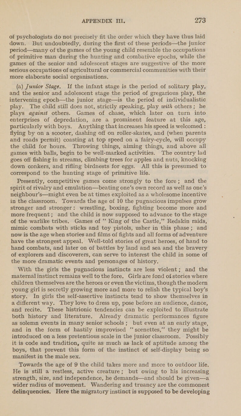 of psychologists do not precisely fit the order which they have thus laid down. But undoubtedly, during the first of these periods—the junior period—many of the games of the young child resemble the occupations of primitive man during the hunting and combative epochs, while the games of the senior and adolescent stages are suggestive of the more serious occupations of agricultural or commercial communities with their more elaborate social organisations. (a) Junior Stage. If the infant stage is the period of solitary play, and the senior and adolescent stage the period of gregarious play, the intervening epoch—the junior stage—is the period of individualistic play. The child still does not, strictly speaking, play with others; he plays against others. Games of chase, which later on turn into enterprises of depredation, are a prominent feature at this age, particularly with boys. Anything that increases his speed is welcomed : flying by on a scooter, dashing off on roller-skates, and (when parents and roads permit) coasting at top speed on a fairy-cycle, will occupy the child for hours. Throwing things, aiming things, and above all games with balls, begin to be well-marked activities. The country lad goes off fishing in streams, climbing trees for apples and nuts, knocking down conkers, and rifling birdnests for eggs. All this is presumed to correspond to the hunting stage of primitive life. Presently, competitive games come strongly to the fore; and the spirit of rivalry and emulation—beating one’s own record as well as one’s neighbour’s—might even be at times exploited as a wholesome incentive in the classroom. Towards the age of 10 the pugnacious impulses grow stronger and stronger: wrestling, boxing, fighting become more and more frequent; and the child is now supposed to advance to the stage of the warlike tribes. Games of ‘‘ King of the Castle,’’ Redskin raids, mimic combats with sticks and toy pistols, usher in this phase ;. and now is the age when stories and films of fights and all forms of adventure have the strongest appeal. Well-told stories of great heroes, of hand to hand combats, and later on of battles by land and sea and the bravery of explorers and discoverers, can serve to interest the child in some of the more dramatic events and personages of history. With the girls the pugnacious instincts are less violent; and the maternal instinct remains well to the fore. Girls are fond of stories where children themselves are the heroes or even the victims, though the modern young girl is secretly growing more and more to relish the typical boy’s story. In girls the self-assertive instincts tend to show themselves in a different way. They love to dress up, pose before an audience, dance, and recite. These histrionic tendencies can be exploited to illustrate both history and literature. Already dramatic performances figure as solemn events in many senior schools; but even at an early stage, and in the form of hastily improvised ‘“ scenettes,”’ they might be introduced on a less pretentious scale in the junior classroom. Possibly it is code and tradition, quite as much as lack of aptitude among the boys, that prevent this form of the instinct of self-display being so manifest in the male sex. Towards the age of 9 the child takes more and more to outdoor life. He is still a restless, active creature; but owing to his increasing strength, size, and independence, he demands—and should be given—a wider radius of movement. Wandering and truancy are the commonest delinquencies. Here the migratory instinct is supposed to be developing
