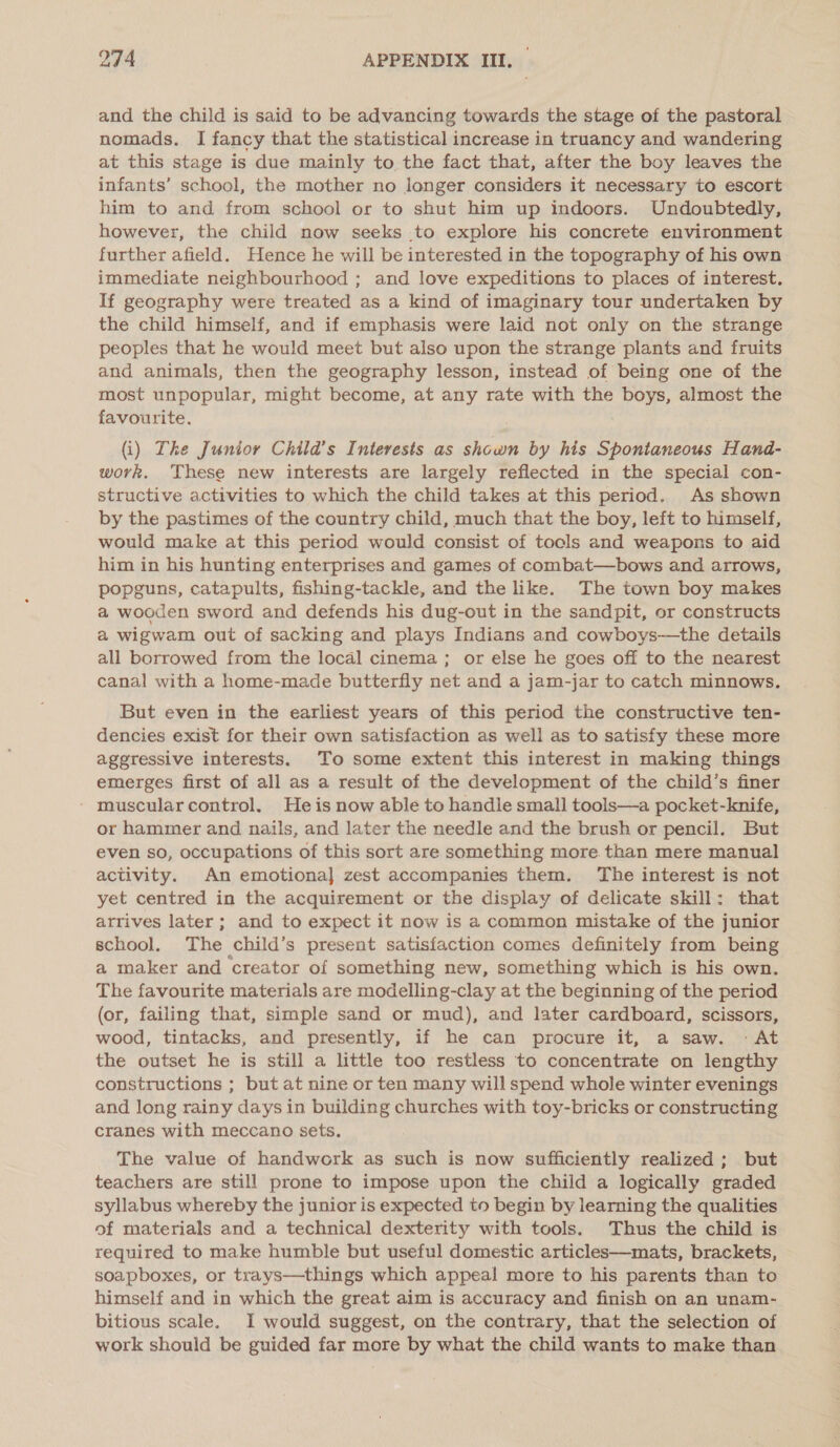 and the child is said to be advancing towards the stage of the pastoral nomads. I fancy that the statistical increase in truancy and wandering at this stage is due mainly to the fact that, after the boy leaves the infants’ school, the mother no longer considers it necessary to escort him to and from school or to shut him up indoors. Undoubtedly, however, the child now seeks .to explore his concrete environment further afield. Hence he will be interested in the topography of his own immediate neighbourhood ; and love expeditions to places of interest. If geography were treated as a kind of imaginary tour undertaken by the child himself, and if emphasis were laid not only on the strange peoples that he would meet but also upon the strange plants and fruits and animals, then the geography lesson, instead of being one of the most unpopular, might become, at any rate with the boys, almost the favourite. (i) The Junior Child’s Interests as shown by his Spontaneous Hand- work, These new interests are largely reflected in the special con- structive activities to which the child takes at this period. As shown by the pastimes of the country child, much that the boy, left to himself, would make at this period would consist of tools and weapons to aid him in his hunting enterprises and games of combat—bows and arrows, popguns, catapults, fishing-tackle, and the like. The town boy makes a wooden sword and defends his dug-out in the sandpit, or constructs a wigwam out of sacking and plays Indians and cowboys—the details all borrowed from the local cinema; or else he goes off to the nearest canal with a home-made butterfly net and a jam-jar to catch minnows. But even in the earliest years of this period the constructive ten- dencies exist for their own satisfaction as well as to satisfy these more aggressive interests. To some extent this interest in making things emerges first of all as a result of the development of the child’s finer - muscularcontrol. He is now able to handle small tools—a pocket-knife, or hammer and nails, and later the needle and the brush or pencil. But even so, occupations of this sort are something more than mere manual activity. An emotiona] zest accompanies them. The interest is not yet centred in the acquirement or the display of delicate skill: that arrives later; and to expect it now is a common mistake of the junior school. The child’s present satisfaction comes definitely from being a maker and creator of something new, something which is his own. The favourite materials are modelling-clay at the beginning of the period (or, failing that, simple sand or mud), and later cardboard, scissors, wood, tintacks, and presently, if he can procure it, a saw. - At the outset he is still a little too restless to concentrate on lengthy constructions ; but at nine or ten many will spend whole winter evenings and long rainy days in building churches with toy-bricks or constructing cranes with meccano sets. The value of handwork as such is now sufficiently realized ; but teachers are still prone to impose upon the child a logically graded syllabus whereby the junior is expected to begin by learning the qualities of materials and a technical dexterity with tools. Thus the child is required to make humble but useful domestic articles—mats, brackets, soapboxes, or trays—things which appeal more to his parents than to himself and in which the great aim is accuracy and finish on an unam- bitious scale. I would suggest, on the contrary, that the selection of work should be guided far more by what the child wants to make than