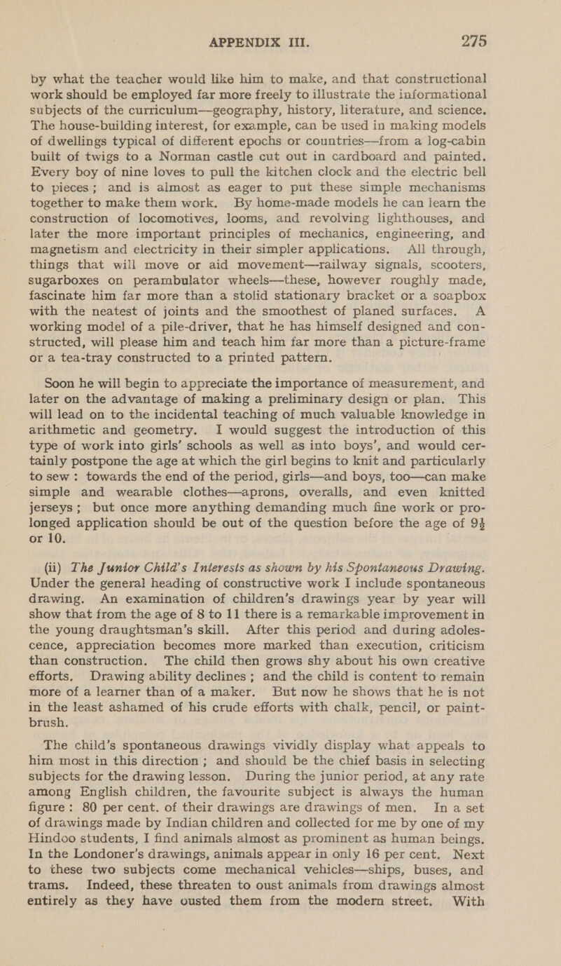 by what the teacher would like him to make, and that constructional work should be employed far more freely to illustrate the informational subjects of the curriculum—geography, history, literature, and science. The house-building interest, for example, can be used in making models of dwellings typical of different epochs or countries—from a log-cabin built of twigs to a Norman castle cut out in cardboard and painted. Every boy of nine loves to pull the kitchen clock and the electric bell to pieces; and is almost as eager to put these simple mechanisms together to make them work. By home-made models he can learn the construction of locomotives, looms, and revolving lighthouses, and later the more important principles of mechanics, engineering, and magnetism and electricity in their simpler applications. All through, things that will move or aid movement—railway signals, scooters, sugarboxes on perambulator wheels—these, however roughly made, fascinate him far more than a stolid stationary bracket or a soapbox with the neatest of joints and the smoothest of planed surfaces. A working mode! of a pile-driver, that he has himself designed and con- structed, will please him and teach him far more than a picture-frame or a tea-tray constructed to a printed pattern. Soon he will begin to appreciate the importance of measurement, and later on the advantage of making a preliminary design or plan. This will lead on to the incidental teaching of much valuable knowledge in arithmetic and geometry. I would suggest the introduction of this type of work into girls’ schools as well as into boys’, and would cer- tainly postpone the age at which the girl begins to knit and particularly to sew : towards the end of the period, girls—and boys, too—can make simple and wearable clothes—aprons, overalls, and even knitted jerseys; but once more anything demanding much fine work or pro- longed application should be out of the question Boor the age of 94 or 10. (ii) The Junior Child's Inieresis as shown by his Sponianeous Drawing. Under the general heading of constructive work I include spontaneous drawing. An examination of children’s drawings year by year will show that from the age of 8 to 11 there is a remarkable improvement in the young draughtsman’s skill. After this period and during adoles- cence, appreciation becomes more marked than execution, criticism than construction. The child then grows shy about his own creative efforts, Drawing ability declines ; and the child is content to remain more of a learner than of a maker. But now he shows that he is not in the least ashamed of his crude efforts with chalk, pencil, or paint- brush. The child’s spontaneous drawings vividly display what appeals to him most in this direction ; and should be the chief basis in selecting subjects for the drawing lesson. During the junior period, at any rate among English children, the favourite subject is always the human figure: 80 per cent. of their drawings are drawings of men. In a set of drawings made by Indian children and collected for me by one of my Hindoo students, I find animals almost as prominent as human beings. In the Londoner’s drawings, animals appear in only 16 per cent. Next to these two subjects come mechanical vehicles—ships, buses, and trams. Indeed, these threaten to oust animals from drawings almost entirely as they have ousted them from the modern street. With