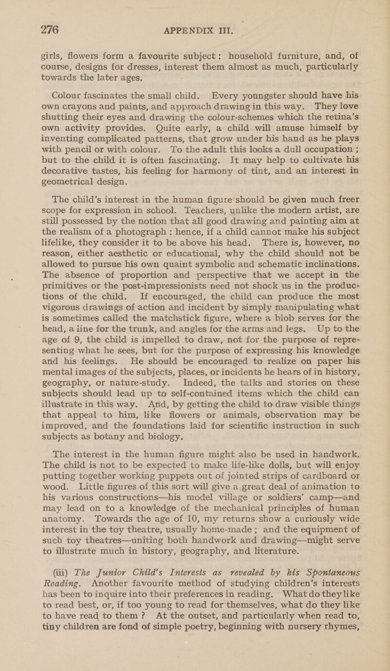 girls, flowers form a favourite subject: household furniture, and, of course, designs for dresses, interest them almost as much, particularly towards the later ages. Colour fascinates the small child. Every youngster should have his Own Crayons and paints, and approach drawing in this way. They love shutting their eyes and drawing the colour-schemes which the retina’s own activity provides. Quite early, a child will amuse himself by inventing complicated patterns, that grow under his hand as he plays with pencil or with colour. To the adult this looks a dull occupation ; but to the child it is often fascinating. It may help to cultivate his decorative tastes, his feeling for harmony of tint, and an interest in geometrical design. The child’s interest in the human figure should be given much freer scope for expression in school. Teachers, unlike the modern artist, are still possessed by the notion that all good drawing and painting aim at the realism of a photograph : hence, if a child cannot make his subject lifelike, they consider it to be above his head. There is, however, no reason, either aesthetic or educational, why the child should not be allowed to pursue his own quaint symbolic and schematic inclinations. The absence of proportion and perspective that we accept in the primitives or the post-impressionists need not shock us in the produc- tions of the child. If encouraged, the child can produce the most vigorous drawings of action and incident by simply manipulating what is sometimes called the matchstick figure, where a blob serves for the head, a iine for the trunk, and angles for the arms and legs. Up to the age of 9, the child is impelled to draw, not for the purpose of repre- senting what he sees, but for the purpose of expressing his knowledge and his feelings. He should be encouraged to realize on paper his mental images of the subjects, places, or incidents he hears of in history, geography, or nature-study. Indeed, the talks and stories on these subjects should lead up to self-contained items which the child can illustrate in this way. And, by getting the child to draw visible things that appeal to him, like flowers or animals, observation may be improved, and the foundations laid for scientific instruction in such subjects as botany and biology. The interest in the human figure might also be used in handwork. The child is not, to be expected to make life-like dolls, but will enjoy putting together working puppets out of jointed strips of cardboard or wood. Little figures of this sort will give a.great deal of animation to his various constructions—his model village or soldiers’ camp—and may lead on to a knowledge of the mechanical principles of human anatomy. Towards the age of 10, my returns show a curiously wide interest in the toy theatre, usually home-made; and the equipment of such toy theatres—uniting both handwork and drawing—might serve to illustrate much in history, geography, and literature. (iii) The Juntor Child’s Interests as revealed by his Spontaneous Reading. Another favourite method of studying children’s interests has been to inquire into their preferences in reading. Whatdotheylike to read best, or, if too young to read for themselves, what do they like to have read to them? At the outset, and particularly when read to, tiny children are fond of simple poetry, beginning with nursery rhymes,