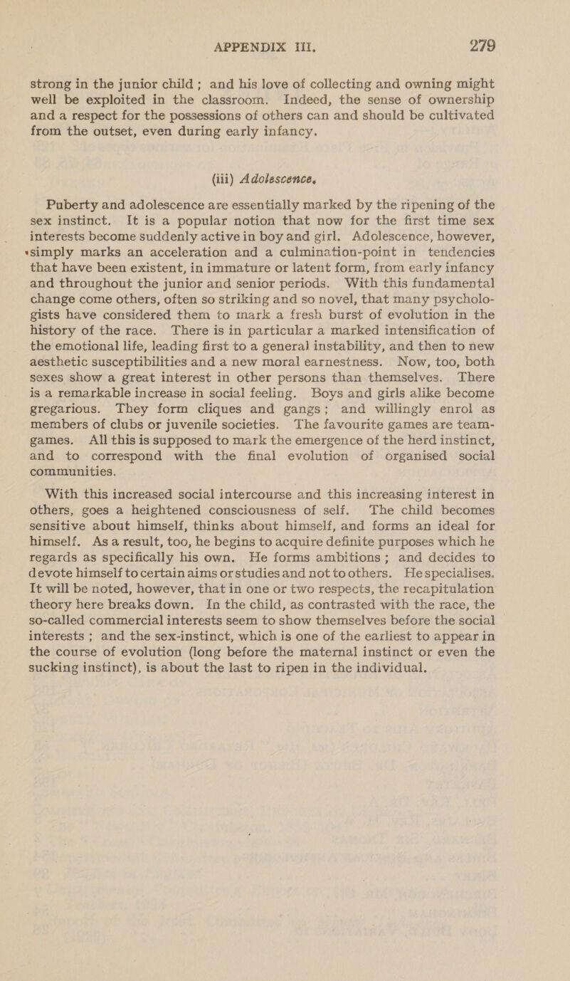 strong in the junior child ; and his love of collecting and owning might well be exploited in the classroom. Indeed, the sense of ownership and a respect for the possessions of others can and should be cultivated from the outset, even during early infancy. (iii) Adolescence, Puberty and adolescence are essentially marked by the ripening of the sex instinct. It is a popular notion that now for the first time sex interests become suddenly active in boy and girl. Adolescence, however, «simply marks an acceleration and a culmination-point in tendencies that have been existent, in immature or latent form, from early infancy and throughout the junior and senior periods. With this fundamental change come others, often so striking and so novel, that many psycholo- gists have considered them to mark a fresh burst of evolution in the history of the race. There is in particular a marked intensification of the emotional life, leading first to a general instability, and then to new aesthetic susceptibilities and a new moral earnestness. Now, too, both sexes show a great interest in other persons than themselves. There is a remarkable increase in social feeling. Boys and girls alike become gregarious. They form cliques and gangs; and willingly enrol as members of clubs or juvenile societies. The favourite games are team- games. All this is supposed to mark the emergence of the herd instinct, and to correspond with the final evolution of organised social communities. With this increased social intercourse and this increasing interest in others, goes a heightened consciousness of self. The child becomes sensitive about himself, thinks about himself, and forms an ideai for himself. Asa result, too, he begins to acquire definite purposes which he regards as specifically his own. He forms ambitions; and decides to devote himself to certain aims orstudies and nottoothers. Hespecialises. It will be noted, however, that in one or two respects, the recapitulation theory here breaks down. In the child, as contrasted with the race, the so-called commercial interests seem to show themselves before the social © interests ; and the sex-instinct, which is one of the earliest to appear in the course of evolution (long before the maternal instinct or even the sucking instinct), is about the last to ripen in the individual.