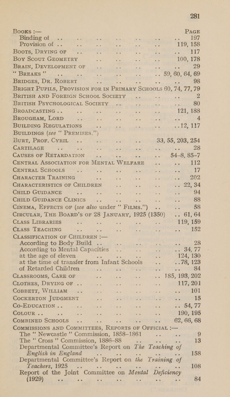 Books :— PAGE Binding of .. ok oe ah ar wie wa 197 Provision of .. me he Bs a os 119, 158 Boots, DRYING OF haat iy hak age eo as 117 Boy Scout GEOMETRY Me rie ae ae 100, 178 BRAIN, DEVELOPMENT OF a a a me 29 “* BREAKS ” ee ‘ a ae be 59, 60, 64, 69 BribDGEs, DR. Rotent Oe, q = 98 BRIGHT PUPILS, PROVISION FOR IN Pea ey ae 60, 74, 77, 79 BRITISH AND FOREIGN SCHOOL SOCIETY .. “a ae M4 BRITISH PSYCHOLOGICAL SOCIETY .. ose ma pe 80 BROADCASTING .. ae pe Ae Aa oe 121, 188 BROUGHAM, LORD - re sts a a oe 4 BUILDING REGULATIONS ste rat = es cade Pay BUILDINGS (see ‘“‘ PREMISES.”’) BeRTs PROF“CYRIL-!<. ran a ae 33, 55, 203, 254 CARTILAGE ke ae ae ie ome Nat 28 CAUSES OF Be son “ee a = 54-8, 85-7 CENTRAL ASSOCIATION FOR MENTAL i ciaeee, = a Er CENTRAL SCHOOLS a t. as 7 ree a 17 CHARACTER TRAINING an beg ES eS ae 202 CHARACTERISTICS OF CHILDREN a , = G2 BA CHILD GUIDANCE ae -. a ae ev a% 94 CHILD GUIDANCE CLINICS bes ra e ee 88 CINEMA, EFFECTS OF (see also muiee Bins.) a on 58 CIRCULAR, THE BoaRD’s OF 28 JANUARY, 1925 (1350) .. 61, 64 Crass LIBRARIES ee ihe a ae beer 119, 159 CLASS TEACHING a 3 aia ee ee Ae 152 CLASSIFICATION OF cue — According to Body Build .. me a Ae sc 28 According to Mental Capacities .. (gi i a ORT at the age of eleven aus 124, 130 at the time of transfer from Tafant Schools as 2.78, 1428 of Retarded Children x ® ays vey oe a 84 CLASSROOMS, CARE OF An ae 2 .- 185,193; 202 CLOTHES, DRYING OF .. ie SP. oe Be 117, 201 COBBETT, WILLIAM... Re ren Lf oh a3 101 COCKERTON JUDGMENT ee ah Ss x ‘s 15 Co-EDUCATION .. a oe Rie me ie $e SALT 7 CoLouR .. ; is ie = es e, 190, 195 CoMBINED actoord es : a 62, 66, 68 COMMISSIONS AND Gouna Bases OF OFFICIAL :— The ‘‘ Newcastle ’’ Commission, 1858-1861 2 ae 9 The “ Cross ’’ Commission, 1886-88 ae 13 Departmental Committee’s Report on The Teaching of English in England ys 158 Departmental Committee’s Report on the Training of Teachers, 1925 .. 108 Report of the fone Committee _ on Mental Deficiency (1929) se : 84