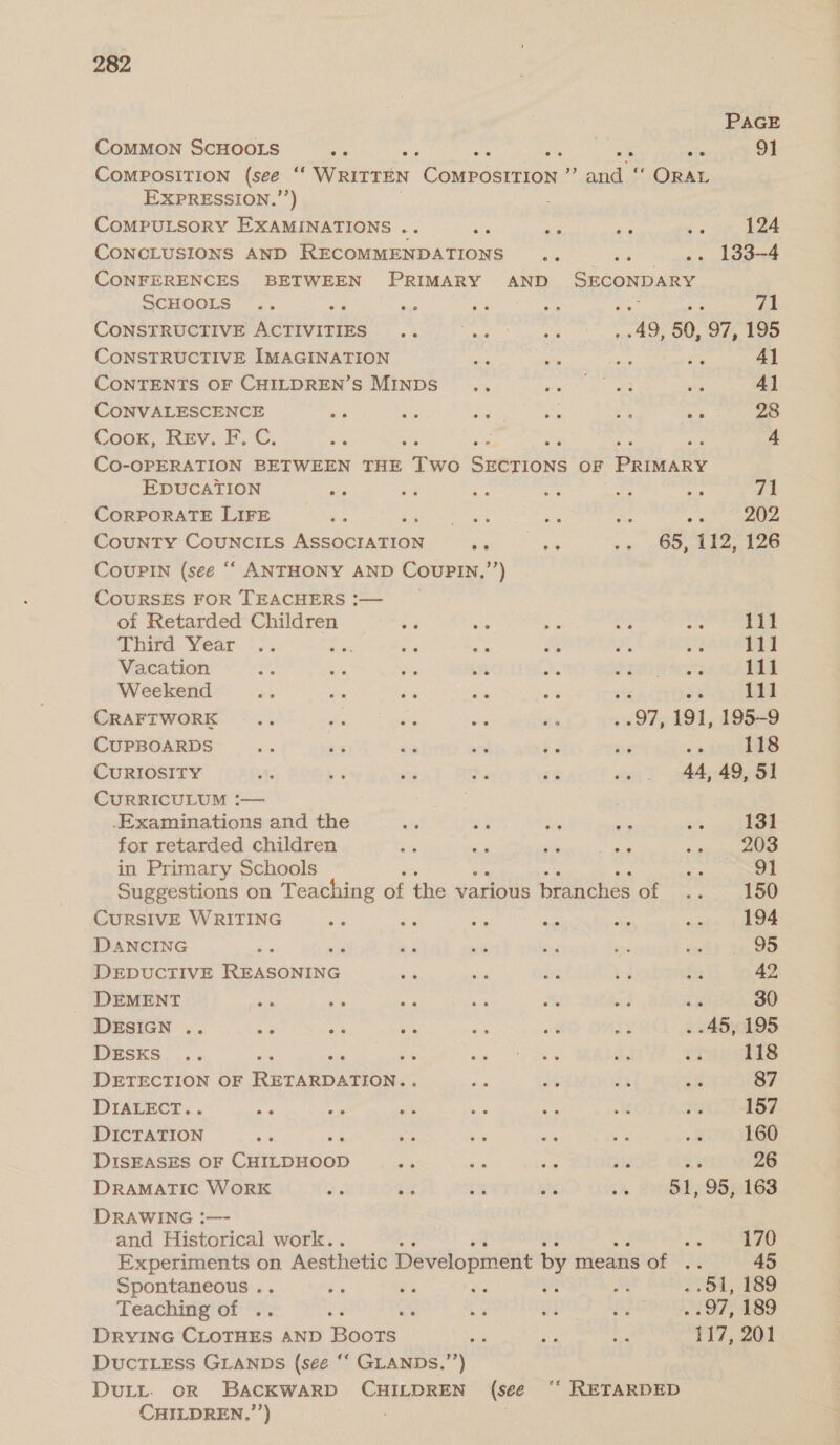 PAGE CoMMON SCHOOLS 4s ge Sa ste 9] COMPOSITION (see “‘ WRITTEN Case be aha “ ORAL EXPRESSION.’’) CoMPULSORY EXAMINATIONS a's aie a ae ny 124 CONCLUSIONS AND RECOMMENDATIONS .. a .. 1383-4 CONFERENCES BETWEEN PRIMARY AND SONPARE ScHOOLS ’.. as om fy ; &amp; fa! CONSTRUCTIVE urd ne De og te er) 50, 97, 195 CONSTRUCTIVE IMAGINATION AS ere a a Al CONTENTS OF CHILDREN’S MINDS .. sis 2 ig Lee ee 4] CONVALESCENCE ee on a fa Ags a 28 Cook, Rev. F. C. eke ? a 4 CO-OPERATION BETWEEN THE we cumrioe OF Patncey EDUCATION - oe ae ag ie Aye 71 CORPORATE LIFE une neat 2% ne oe 202 CouNTY COUNCILS hes Airanar “a se ao 05, ie Ts CouPIN (see ““ ANTHONY AND COUPIN, ) COURSES FOR TEACHERS :— of Retarded Children oe sae > che’ iy 111 a bird. Year °.. re ie ee re mae ae 111 Vacation  by Pe os oe ae ha at 111 Weekend ng ns a sn ae 111 CRAFTWORK .. te — dos st 97, 191, 195-9 CUPBOARDS os + te = +5 se ne 118 CURIOSITY ee oe sa > a oon ~A4 AOeei CuRRICULUM !— .Examinations and the eS a5 A Ps rk 131 for retarded children dg oe  The Ae 203 in Primary Schools as 91 Suggestions on Teaching of the various branches of .. 150 CURSIVE WRITING td aa oe ae x ae 194 DANCING ae es xe oe ni ae 95 DEDUCTIVE Pe Lcouiie. on a Exg a fa 42 DEMENT eee a ee ae mm ea ix 30 DESIGN .. a BS ac ane wid x . 45, 195 DEsKs .. ire ay) onan ae r? 118 DETECTION OF RETARDURUR. ae he i x 87 DIALECT. ip age ays oe oe i ie 157 eaieron ne Re A a et <8 160 DISEASES OF Chihoeine ae ner mx Ts As 26 DRAMATIC WORK ee ee co he cA 51, 95;:163 DRAWING :— and Historical work.. : ie 170 So tenet on. Aesthetic Development by means GFN A 45 Spontaneous . ie es ro  a . 541,189 Teaching of .. ae a Ls a By EF; 189 DRYING CLOTHES AND Boots Me Ae ott 117,201 DuctTLEss GLANDS (see ‘* GLANDs.’’) DULL. OR BACKWARD CHILDREN (see “‘ RETARDED CHILDREN,’’) .
