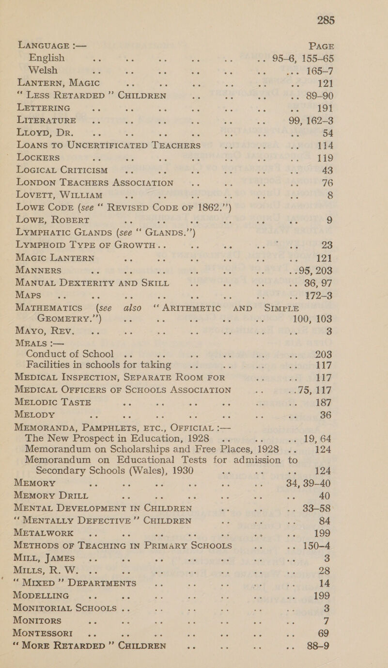 LANGUAGE :— English Welsh LANTERN, Macic nes ** LESS RETARDED ”’ CHILDREN LETTERING LITERATURE Lioyp, Dr. LOANS TO Uncometercane Tuintiebes LoGIcaL CRITICISM LoNDON TEACHERS Medneuicion Lovett, WILLIAM Lowe CopE (see ‘“‘ REVISED Cove OF 1862, ry LOWE, ROBERT hi ae Pas LYMPHATIC GLANDS (see ‘“‘ GLANDS.’’) LYMPHOID TYPE OF GROWTH.. Macic LANTERN MANNERS MANUAL DEXTERITY AND ea: Maps MATHEMATICS (see GEOMETRY.’’) Mayo, Rev. MEALS :— Conduct of School Facilities in schools for taking MEDICAL INSPECTION, SEPARATE ROOM FOR MEDICAL OFFICERS OF SCHOOLS ASSOCIATION MELODIC TASTE MELODY MEMORANDA, i ens ETE. Oe ee — The New Prospect i in Education, 1928 also ‘‘ ARITHMETIC AND 285 PAGE . 165-7 mae 4 . 89-90 191 99, 162-3 54 114 119 43 76 8 9 23 aot hae . 95, 203 . 36, 97 os tao SIMPLE 100, 103 3 203 117 117 ..75, 117 187 36 o« 19, 64 124 Secondary Schools a 1930 MEMORY : sft Memory DRILL MENTAL DEVELOPMENT IN nd ‘* MENTALLY DEFECTIVE ’’ CHILDREN METALWORK METHODS OF Phebe: IN ae ARY ers MILL, JAMES Mitts, R. W. ““ MIXED ’’ DEPARTMENTS MODELLING 5 . MONITORIAL SCHOOLS .. MONITORS MONTESSORI ‘* MORE RETARDED ”’ oe ues 124 34, 39-40 d 40 . 33-58 84 199 -. 150-4 3 28 14 199 3 7 69 88-9