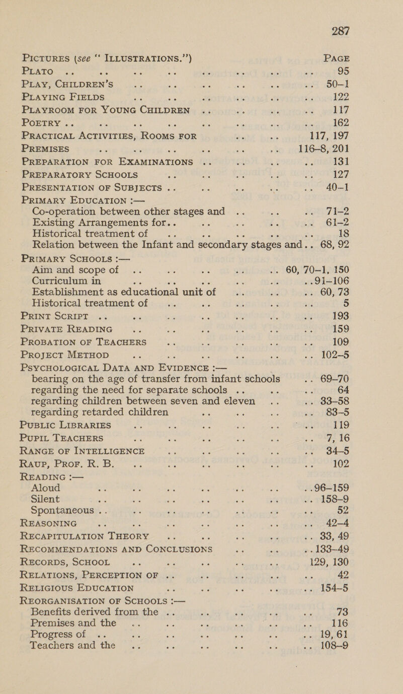 PICTURES (see ‘‘ ILLUSTRATIONS.’’) PLATO PLAY) oe Ss PLAYING FIELDS PLAYROOM FOR YOUNG one POETRY . ae ee ay Reuven: Rani, FOR PREMISES PREPARATION FOR Baanancone PREPARATORY SCHOOLS PRESENTATION OF SUBJECTS .. PRIMARY EDUCATION :— Co-operation between other stages and Existing Arrangements for.. Historical treatment of PRIMARY SCHOOLS :— Aim and scope of Curriculum in Establishment as educational unit of Historical treatment of : PRINT SCRIPT PRIVATE READING PROBATION OF TEACHERS PrRojJEcT METHOD PSYCHOLOGICAL DATA AND es — bearing on the age of transfer from infant schools regarding the need for separate schools regarding children between seven and eleven regarding retarded children PUuBLic LIBRARIES : PupiLt TEACHERS RANGE OF INTELLIGENCE RAup, Pror. R. B. READING :— Aloud Silent F Spontaneous .. REASONING RECAPITULATION TenoRe RECOMMENDATIONS AND Gace tasions RECORDS, SCHOOL ais RELATIONS, PERCEPTION OF .. RELIGIOUS EDUCATION REORGANISATION OF SCHOOLS :— Benefits derived from the .. Premises and the Progress of Teachers and the 287 PAGE 95 50-1 122 117 162 131 127 40—] 71-2 61-2 18 5 193 159 109 102-5 . 69-70 ‘ 64 . 83-58 83-5 119 7,16 34-5 102 . 158-9 52 42-4 . 33, 49 129, 130 ; 42 . 154-5 73 116 108-9
