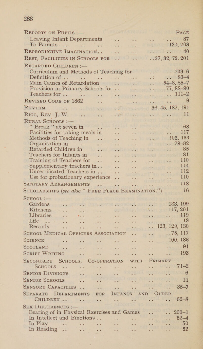 REPORTS ON PUPILS :— PAGE Leaving Infant oe ae Pe a by : 87 fo Parents . ..’: : aoe a? He t 130, 203 REPRODUCTIVE ieee. i Sh a. 40 REstT, FACILITIES IN esos’: FOR G2 aA SF, 30, 75, 201 RETARDED CHILDREN :— Curriculum and Methods of anes for I; .. 203-6 Definition of . be Sar $3 .. 83-4 Main Causes of Retardation « ae x. Se 54-8, 85-7 Provision in Primary Schools for .. se ¢ 77, 88-90 Teachers for .. hes eo a Eh EP Ps ~. stl? REVISED CODE oF 1862 me aie Me < ne 9 RHYTHM xs ote it és 36, 45, 187, 191 RiGG, Rae Mae Me ie tet 26 st ce 11 RURAL SCHOOLS :— Break’ at.seven. i en oa “i sf. ay 68 Facilities for taking meals in See “ se v2 117 Methods of oan A cai acs a rf 102, 153 Organisation in ‘ We aa ne sk .. 79-82 Retarded Children in bys ni Ye a? ne 85 Teachers for Infants in 4 ahs in ee se 81 Training of Teachers for .. “a 2 “ae ee 110 Supplementary teachers in. . ua - per 114 Uncertificated Teachers in .. a oes ae ae 112 Use for probationary experience .. “e se cries SANITARY ARRANGEMENTS .. nai igs cp 118 SCHOLARSHIPS (see also “‘ FREE PLACE EXAMINATION.”’) 16 SCHOOL :— ' Gardens +o OV OY vi Fis rf td 183, 199 Kitchens ee aes ie 3 DSTieh 117, 201 Libraries a Whe ca ag on e23 q. 119 Tete’ a mf ae ge ie fa en 13 Records a Ras : a = ws 120, 120, bam SCHOOL MEDICAL OFFICERS patio uy. ed wh ee SCIENCE ue aa a ie Ld S 100, 186 SCOTLAND ae oe Ben ies af “a wf 91 ScRIPT WRITING ay te a nt = 2 193 SECONDARY SCHOOLS, CO-OPERATION WITH PRIMARY SCHOOLS .. = bey ny: aid by Lie le2 SENIOR DIVISIONS me ay ae 24 iQ ¥ 6 SENIOR SCHOOLS “i oe na ag if ig 11 SENSORY CAPACITIES .. as i c. OO =e SEPARATE DEPARTMENTS FOR ingens AND OLDER CHILDREN .. us = es as v3 3. ~62-8 SEX DIFFERENCES :— Bearing of in Physical Exercises and Games... -- 200-1 In Intellect and Emotions .. He sgh a .. §2-4 In Play a a be on *e ee iy 50 In Rédding“ is Vas - Vn Sa ee