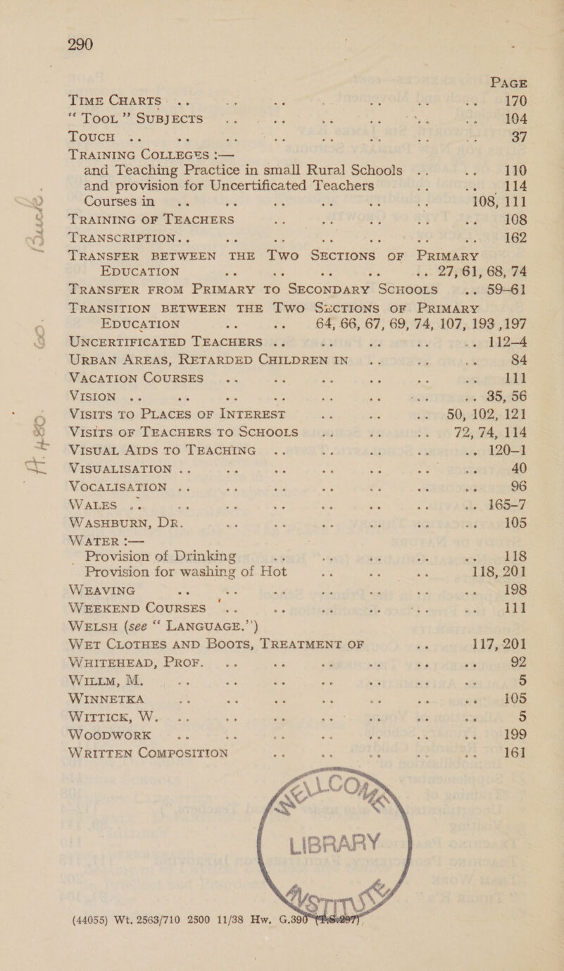 i MALAS . f= rf neo. 290 PAGE Time CHARTS .. ie ae i iA ot 1% 170 CLO < SUE BOCES ua = 1% 58 i a 34: 104 a OUCH”... Sc. icy rs o> ae Pe 37 TRAINING Coresawee — and Teaching Practice in small Rural Schools .. La 110 and provision for Uncertificated Teachers fs Ltt SOT Te Coursesin .. Bs ny 13 Ly 108, 111 iene OAeAceRS ay ae i - ‘74408 TRANSCRIPTION. Stk ; ae “, 162 TRANSFER BETWEEN THE Two hehe vubvine OF PRIMARY EDUCATION site +. . 27,61, 68, 74 TRANSFER FROM PRIMARY TO Missa ued Saawoue .. 59-61 TRANSITION BETWEEN THE Two S&amp;cTIONS OF PRIMARY EDUCATION vs i 64, 66, 67, 69, 74, 107, 193 ,197 UNCERTIFICATED TEACHERS .. b3 2 .. 112-4 URBAN AREAS, RETARDED CHILDREN IN... fe &amp; 84 VACATION COURSES .. oe ee af “a me 111 VISION .. i ahs sete ie 930,706 VISITS TO Pryce OF betas sie ay wy 80; 402, 124 VISITS OF TEACHERS TO SCHOOLS... t% .. 72,74, 114 VISUAL AIDS TO TEACHING .. : lt £5 .- 120-1 VISUALISATION .. oc oi Ny Pies wa te 40 VOCALISATION .. - ae Re f. “a ic 96 WALES .. / re ap 2 es ae sls 6527 W ASHBURN, De. a a Ww a5 ale 31% 105 WATER :— ; _ Provision of Drinking + +9 49 “y 118 Provision for washing of Hot oy ee ee 118, 201 WEAVING ing e; ae Sa oa ae seat 198 WEEKEND COURSES ©.. $2 ¥ AD ain of say halite WELSH (see “‘ LANGUAGE.”’) WET CLOTHES AND Boots, TREATMENT OF Ra 117, 201 WHITEHEAD, PROF. .. ms a Ai — 6% 92 WILum, M. ug ee We oe 5 aa aie 5 WINNETKA i oe cal 6 Ws ae [T 105 WITTICK, W... .. + 1s 4. ee ice sh 5 WoopDWwoRK nee : a oa ifs A - 199 WRITTEN Concsurrios = 5 S sof ah 161  (44055) Wt. 2563/710 2500 11/38 Hw. G.390