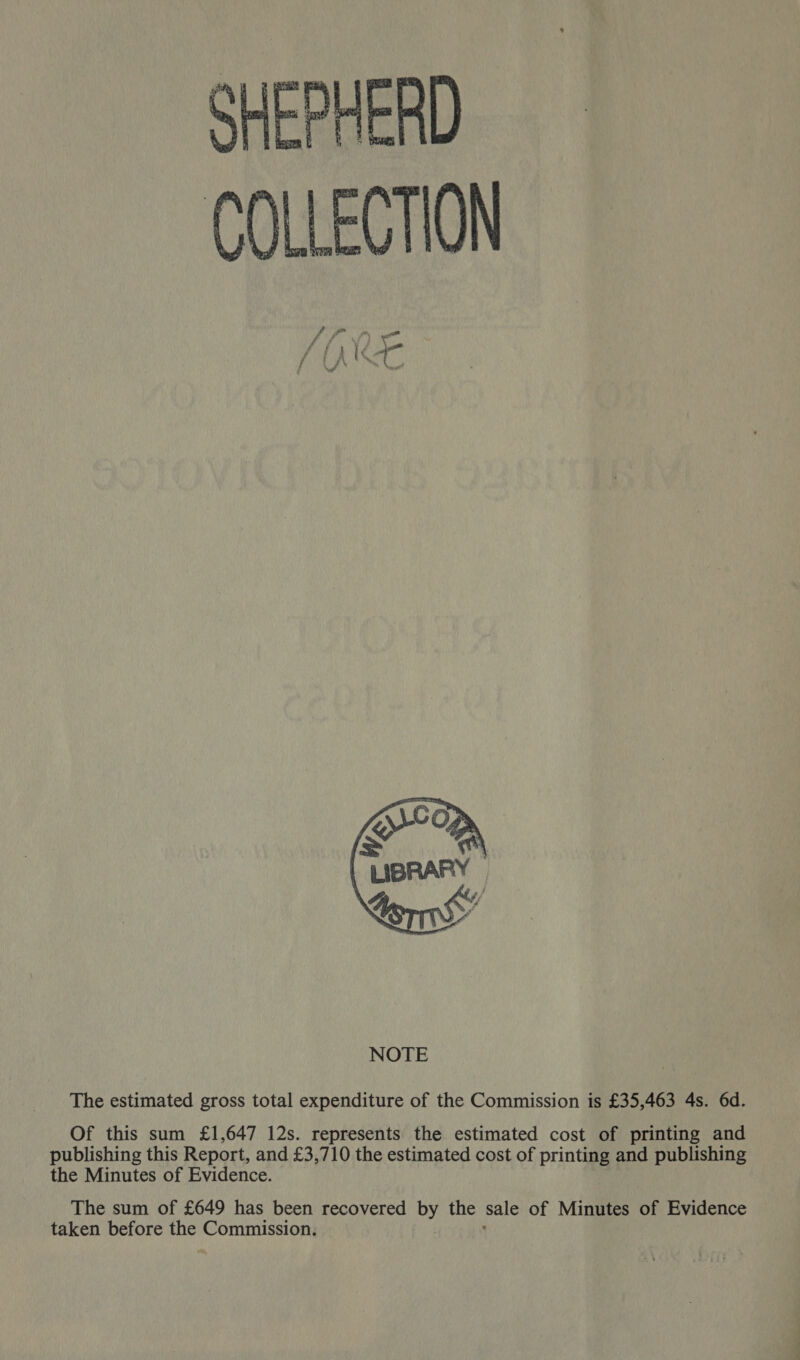 SHEPHERD COLLECTION  The estimated gross total expenditure of the Commission is £35,463 4s. 6d. Of this sum £1,647 12s. represents the estimated cost of printing and publishing this Report, and £3,710 the estimated cost of printing and publishing the Minutes of Evidence. The sum of £649 has been recovered by the sale of Minutes of Evidence taken before the pore -