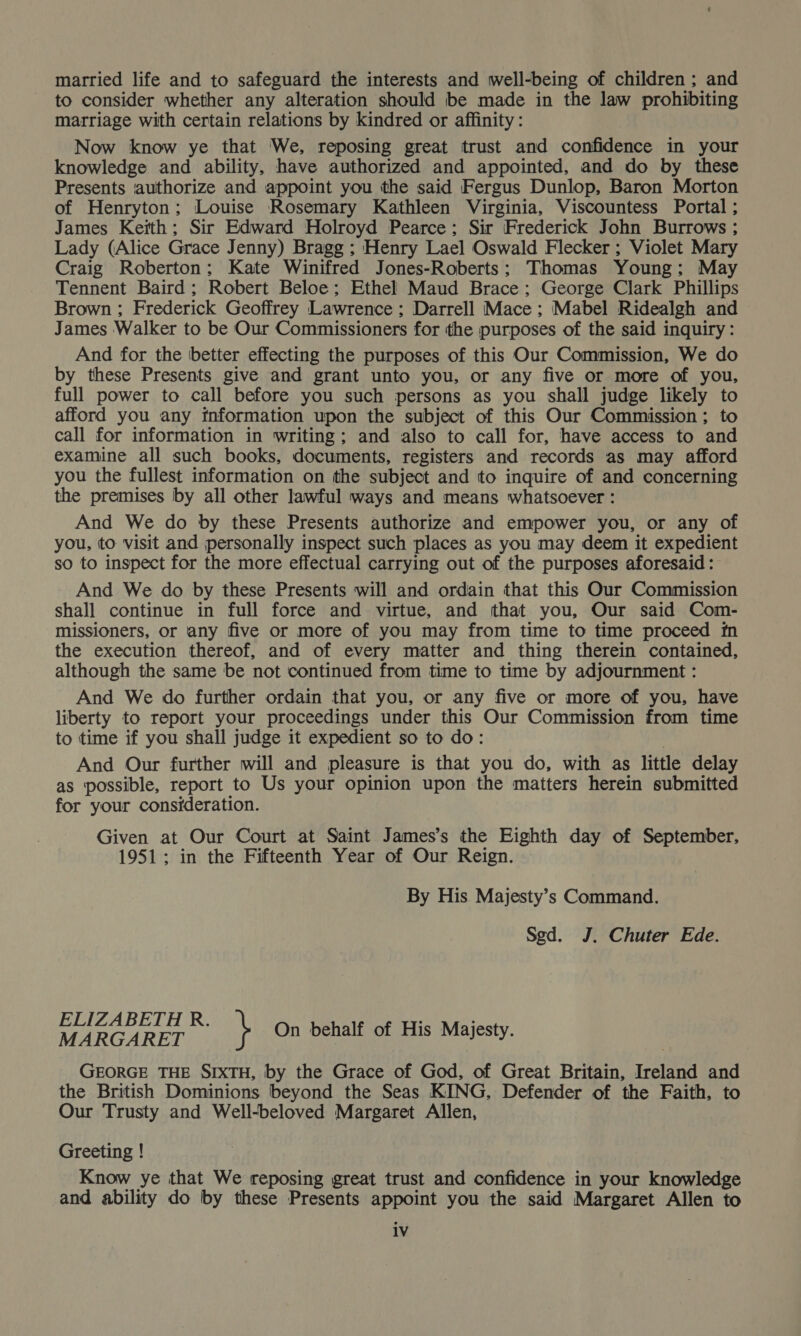 married life and to safeguard the interests and well-being of children; and to consider whether any alteration should be made in the law prohibiting marriage with certain relations by kindred or affinity: Now know ye that We, reposing great trust and confidence in your knowledge and ability, have authorized and appointed, and do by these Presents ‘authorize and appoint you the said Fergus Dunlop, Baron Morton of Henryton; Louise Rosemary Kathleen Virginia, Viscountess Portal ; James Keith; Sir Edward Holroyd Pearce; Sir Frederick John Burrows ; Lady (Alice Grace Jenny) Bragg ; Henry Lael Oswald Flecker ; Violet Mary Craig Roberton; Kate Winifred Jones-Roberts; Thomas Young; May Tennent Baird; Robert Beloe; Ethel Maud Brace ; George Clark Phillips Brown ; Frederick Geoffrey Lawrence ; Darrell Mace ; Mabel Ridealgh and James Walker to be Our Commissioners for the purposes of the said inquiry: And for the better effecting the purposes of this Our Commission, We do by these Presents give and grant unto you, or any five or more of you, full power to call before you such persons as you shall judge likely to afford you any information upon the subject of this Our Commission; to call for information in writing; and also to call for, have access to and examine all such books, documents, registers and records as may afford you the fullest information on the subject and to inquire of and concerning the premises by all other lawful ways and means whatsoever : And We do by these Presents authorize and empower you, or any of you, to visit and personally inspect such places as you may deem it expedient so to inspect for the more effectual carrying out of the purposes aforesaid: And We do by these Presents will and ordain that this Our Commission shall continue in full force and virtue, and that you, Our said Com- missioners, or any five or more of you may from time to time proceed fn the execution thereof, and of every matter and thing therein contained, although the same be not continued from time to time by adjournment : And We do further ordain that you, or any five or more of you, have liberty to report your proceedings under this Our Commission from time to time if you shall judge it expedient so to do: : And Our further will and pleasure is that you do, with as little delay as possible, report to Us your opinion upon the matters herein submitted for your consideration. Given at Our Court at Saint James’s the Eighth day of September, 1951; in the Fifteenth Year of Our Reign. By His Majesty’s Command. Sed. J. Chuter Ede. ELIZABETH R. MARGARET GEORGE THE SIXTH, by the Grace of God, of Great Britain, Ireland and the British Dominions beyond the Seas KING, Defender of the Faith, to Our Trusty and Well-beloved Margaret Allen, \ On behalf of His Majesty. Greeting ! Know ye that We reposing great trust and confidence in your knowledge and ability do by these Presents appoint you the said Margaret Allen to 1V