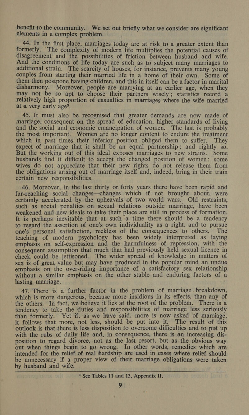 benefit to the community. We set out briefly what we consider are significant elements in a complex problem. 44. In the first place, marriages today are at risk to a greater extent than formerly. The complexity of modern life multiplies the potential causes of disagreement and the possibilities of friction between husband and wife. And the conditions of life today are such as to subject many marriages to additional strain. The scarcity of houses, for instance, prevents many young couples from starting their married life in a home of their own. Some of them then postpone having children, and this in itself can be a factor in marital disharmony. Moreover, people are marrying at an earlier age, when they may not be so apt to choose their partners wisely; statistics record a relatively high proportion of casualties in marriages where the wife married at a very early age’. 45. It must also be recognised that greater demands are now made of Marriage, consequent on the spread of education, higher standards of living and the social and economic emancipation of women. The last is probably the most important. Women are no longer content to endure the treatment which in past times their inferior position obliged them to suffer. They expect of marriage that it shall be an equal partnership; and rightly so. But the working out of this ideal exposes marriages to new strains. Some husbands find it difficult to accept the changed position of women: some wives do not appreciate that their new rights do not release them from the obligations arising out of marriage itself and, indeed, bring in their train certain new responsibilities. 46. Moreover, in the last thirty or forty years there have been rapid and far-reaching social changes—changes which if not brought about, were certainly accelerated by the upheavals of two world wars. Old restraints, such as social penalties on sexual relations outside marriage, have been weakened and new ideals to take their place are still in process of formation. It is perhaps inevitable that at such a time there should be a tendency to regard the assertion of one’s own individuality as a right, and to pursue one’s personal satisfaction, reckless of the consequences to others. The teaching of modern psychology has been widely interpreted as laying emphasis on self-expression and the harmfulness of repression, with the consequent assumption that much that had previously held sexual licence in check could be jettisoned. The wider spread of knowledge in matters of sex is of great value but may have produced in the popular mind an undue emphasis on the over-riding importance of a satisfactory sex relationship without a similar emphasis on the other stable and enduring factors of a lasting marriage. 47. There is a further factor in the problem of marriage ._ breakdown, which is more dangerous, because more insidious in its effects, than any of the others. In fact, we believe it lies at the root of the problem. There is a tendency to take the duties and responsibilities of marriage less seriously than formerly. Yet if, as we have said, more is now asked of marriage, it follows that more, not less, should be put into it. The result of this outlook is that there is less disposition to overcome difficulties and to put up with the rubs of daily life and, in consequence, there is an increasing dis- position to regard divorce, not as the last resort, but as the obvious way out when things begin to go wrong. In other words, remedies which are intended for the relief of real hardship are used in cases where relief should be unnecessary if a proper view of their marriage obligations were taken by husband and wife. 3 See Tables 11 and 13, Appendix II.