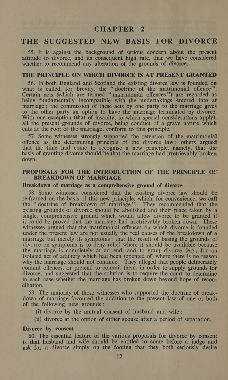 CHAPTER 2 THE SUGGESTED NEW BASIS FOR DIVORCE 55. It is against the background of serious concern about the present attitude to divorce, and its consequent high rate, that we have considered whether to recommend any alteration of the grounds of divorce. THE PRINCIPLE ON WHICH DIVORCE IS AT PRESENT GRANTED 56. In both England and Scotland the existing divorce law is founded on what is called, for brevity, the “doctrine of the matrimonial offence”. Certain acts (which are termed “matrimonial offences’) are regarded as being fundamentally incompatible with the undertakings entered into at marriage ; the commission of these acts by one party to the marriage gives to the other party an option to have the marriage terminated by divorce. With one exception (that of insanity, to which special considerations apply). all the present grounds of divorce, being conduct of a grave nature which cuts at the root of the marriage, conform to this principle. 57. Some witnesses strongly supported the retention of the matrimonial offence as the determining principle of the divorce law: others argued that the time had come to recognise a new principle, namely, that the basis of granting divorce should be that the marriage had irretrievably broken down. . PROPOSALS FOR THE INTRODUCTION OF THE PRINCIPLE OF BREAKDOWN OF MARRIAGE Breakdown of marriage as a comprehensive ground of divorce 58. Some witnesses considered that the existing divorce law should be re-framed on the basis of this new principle, which, for convenience, we call the “doctrine of breakdown of marriage”. They recommended that the existing grounds of divorce should be abolished and their place taken by a single, comprehensive ground which would allow divorce to be granted if it could be proved that the marriage had irretrievably broken down. These witnesses argued that the matrimonial offences on which divorce is founded under the present law are not usually the real causes of the breakdown of a marriage but merely its symptoms: that the result of basing the grounds of divorce on symptoms is to deny relief where it should be available because the marriage is completely at an end, and to grant divorce (e.g., for an isolated act of adultery which had been repented of) where there is no reason why the marriage should not continue. They alleged that people deliberately commit offences, or pretend to commit them, in order to supply grounds for divorce, and suggested that the solution is to require the court to determine in each case whether the marriage has broken down beyond hope of recon- ciliation. 59. The majority of those witnesses who supported the doctrine of break- down of marriage favoured the addition to the present law of one or both of the following new grounds: (i) divorce by the mutual consent of husband and wife ; (ii) divorce at the option of either spouse after a period of separation. Divorce by consent 60. The essential feature of the various proposals for divorce by consent is that husband and wife shculd be entitled to come before a judge and ask for a divorce simply on the footing that they both seriously desire