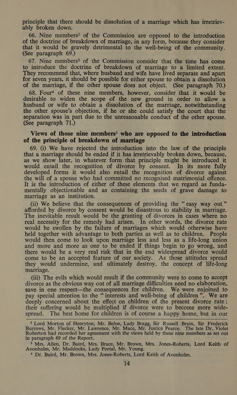 principle that there should be dissolution of a marriage which has irretriev- ably broken down. 66. Nine members? of the Commission are opposed to the introduction of the doctrine of breakdown of marriage, in any form, because they consider that it would be gravely detrimental to the well-being of the community. (See paragraph 69.) 67. Nine members’ of the Commission consider that the time has come to introduce the doctrine of breakdown of marriage to a limited extent. They recommend that, where husband and wife have lived separate and apart for seven years, it should be possible for either spouse to obtain a dissolution of the marriage, if the other spouse does not object. (See paragraph 70.) 68. Four‘ of these nine members, however, consider that it would be desirable to widen the scope of the new ground in order to allow a husband or wife to obtain a dissolution of the marriage, notwithstanding the other spouse’s objection, if he or she could satisfy the court that the separation was in part due to the unreasonable conduct of the other spouse. (See paragraph 71.) Views of those nine members? who are opposed to the introduction of the principle of breakdown of marriage 69. (i) We have rejected the introduction into the law of the principle that a marriage should be ended if it has irretrievably broken down, because, as we show later, in whatever form that principle might be introduced it would entail the recognition of divorce by consent. In its more fully developed forms it would also entail the recognition of divorce against the will of a spouse who had committed no recognised matrimonial offence. It is the introduction of either of these elements that we regard as funda- mentally objectionable and as containing the seeds of grave damage to marriage as an institution. (ii) We believe that the consequences of providing the “easy way out” afforded by divorce by consent would be disastrous to stability in marriage. The inevitable result would be the granting of divorces in cases where no real necessity for the remedy had arisen. In other words, the divorce rate would be swollen by the failure of marriages which would otherwise have held together with advantage to both parties as well as to children. People would then come to look upon marriage less and less as a life-long union and more and more as one to be ended if things begin to go wrong, and there would be a very real risk that in the end widespread divorce would come to be an accepted feature of our society. As those attitudes spread they would undermine, and ultimately destroy, the concept of life-long marriage. (iii) The evils which would result if the community were to come to accept divorce as the obvious way out of all marriage difficulties need no elaboration, save in One respect—the consequences for children. We were enjoined to pay special attention to the “interests and well-being of children”. We are deeply concerned about the effect on children of the present divorce rate ; their suffering would be multiplied if divorce were to become more wide- spread. The best home for children is of course a happy home, but in our 2 Lord Morton of Henryton, Mr. Beloe, Lady Bragg, Sir Russell Brain, Sir Frederick Burrows, Mr. Flecker, Mr. Lawrence, Mr. Mace, Mr. Justice Pearce. The late Dr.. Violet Roberton had recorded her agreement with the views held by these nine members as set out in paragraph 69 of the Report. 3 Mrs. Allen, Dr. Baird, Mrs. Brace, Mr. Brown, Mrs. Jones-Roberts, Lord Keith of Avonholm, Mr. Maddocks, Lady Portal, Mr. Young. 4 Dr. Baird, Mr. Brown, Mrs. Jones-Roberts, Lord Keith of Avonholm.