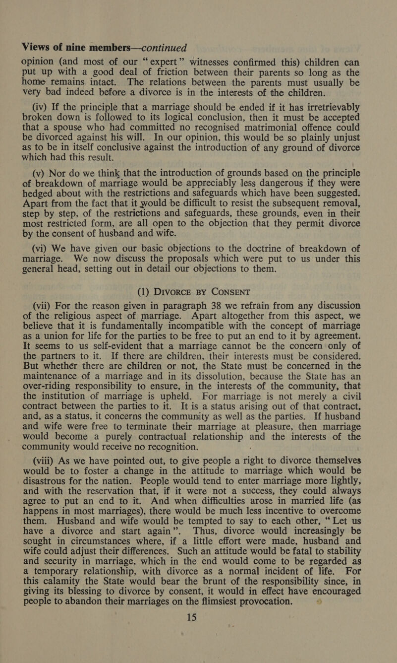 opinion (and most of our “expert” witnesses confirmed this) children can put up with a good deal of friction between their parents so long as the home remains intact. The relations between the parents must usually be very bad indeed before a divorce is in the interests of the children. (iv) If the principle that a marriage should be ended if it has irretrievably broken down is followed to its logical conclusion, then it must be accepted that a spouse who had committed no recognised matrimonial offence could be divorced against his will. In our opinion, this would be so plainly unjust as to be in itself conclusive against the introduction of any ground of divorce which had this result. (v) Nor do we think that the introduction of grounds based on the principle of breakdown of marriage would be appreciably less dangerous if they were hedged about with the restrictions and safeguards which have been suggested. Apart from the fact that it would be difficult to resist the subsequent removal, step by step, of the restrictions and safeguards, these grounds, even in their most restricted form, are all open to the objection that they permit divorce by the consent of husband and wife. (vi) We have given our basic objections to the doctrine of breakdown of marriage. We now discuss the proposals which were put to us under this general head, setting out in detail our objections to them. (1) Divorce BY CONSENT (vii) For the reason given in paragraph 38 we refrain from any discussion of the religious aspect of marriage. Apart altogether from this aspect, we believe that it is fundamentally incompatible with the concept of marriage as a union for life for the parties to be free to put an end to it by agreement. It seems to us self-evident that a marriage cannot be the concern only of the partners to it. If there are children, their interests must be considered, But whether there are children or not, the State must be concerned in the maintenance of a marriage and in its dissolution, because the State has an over-riding responsibility to ensure, in the interests of the community, that the institution of marriage is upheld. For marriage is not merely a civil contract between the parties to it. It is a status arising out of that contract, and, as a status, it concerns the community as well as the parties. If husband and wife were free to terminate their marriage at pleasure, then marriage would become a purely contractual relationship and the interests of the community would receive no recognition. (viii) As we have pointed out, to give people a right to divorce themselves would be to foster a change in the attitude to marriage which would be disastrous for the nation. People would tend to enter marriage more lightly, and with the reservation that, if it were not a.success, they could always agree to put an end to it. And when difficulties arose in married life (as happens in most marriages), there would be much less incentive to overcome them. Husband and wife would be tempted to say to each other, “Let us have a divorce and start again”. Thus, divorce would increasingly be sought in circumstances where, if a little effort were made, husband and wife could adjust their differences. Such an attitude would be fatal to stability and security in marriage, which in the end would come to be regarded as a temporary relationship, with divorce as a normal incident of life. For this calamity the State would bear the brunt of the responsibility since, in giving its blessing to divorce by consent, it would in effect have encouraged people to abandon their marriages on the flimsiest provocation. *)