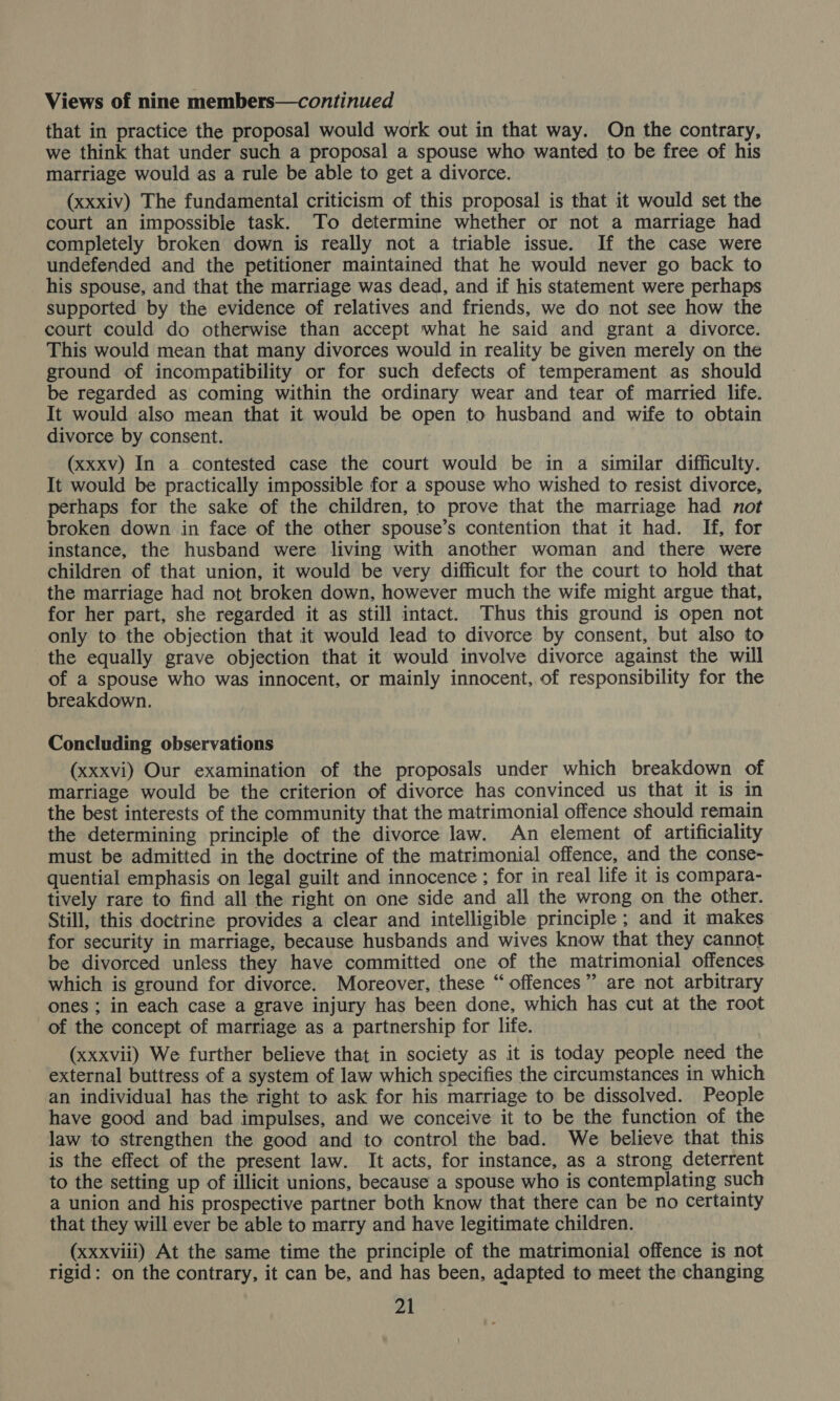 that in practice the proposal would work out in that way. On the contrary, we think that under such a proposal a spouse who wanted to be free of his marriage would as a rule be able to get a divorce. (xxxiv) The fundamental criticism of this proposal is that it would set the court an impossible task. To determine whether or not a marriage had completely broken down is really not a triable issue. If the case were undefended and the petitioner maintained that he would never go back to his spouse, and that the marriage was dead, and if his statement were perhaps supported by the evidence of relatives and friends, we do not see how the court could do otherwise than accept what he said and grant a divorce. This would mean that many divorces would in reality be given merely on the ground of incompatibility or for such defects of temperament as should be regarded as coming within the ordinary wear and tear of married life. It would also mean that it would be open to husband and wife to obtain divorce by consent. (xxxv) In a contested case the court would be in a similar difficulty. It would be practically impossible for a spouse who wished to resist divorce, perhaps for the sake of the children, to prove that the marriage had not broken down in face of the other spouse’s contention that it had. If, for instance, the husband were living with another woman and there were children of that union, it would be very difficult for the court to hold that the marriage had not broken down, however much the wife might argue that, for her part, she regarded it as still intact. Thus this ground is open not only to the objection that it would lead to divorce by consent, but also to the equally grave objection that it would involve divorce against the will of a spouse who was innocent, or mainly innocent, of responsibility for the breakdown. Concluding observations (xxxvi) Our examination of the proposals under which breakdown of marriage would be the criterion of divorce has convinced us that it is in the best interests of the community that the matrimonial offence should remain the determining principle of the divorce law. An element of artificiality must be admitted in the doctrine of the matrimonial offence, and the conse- quential emphasis on legal guilt and innocence ; for in real life it is compara- tively rare to find all the right on one side and all the wrong on the other. Still, this doctrine provides a clear and intelligible principle ; and it makes for security in marriage, because husbands and wives know that they cannot be divorced unless they have committed one of the matrimonial offences which is ground for divorce. Moreover, these “offences”? are not arbitrary ones ; in each case a grave injury has been done, which has cut at the root of the concept of marriage as a partnership for life. (xxxvii) We further believe that in society as it is today people need the external buttress of a system of law which specifies the circumstances in which an individual has the right to ask for his marriage to be dissolved. People have good and bad impulses, and we conceive it to be the function of the law to strengthen the good and to control the bad. We believe that this is the effect of the present law. It acts, for instance, as a strong deterrent to the setting up of illicit unions, because a spouse who is contemplating such a union and his prospective partner both know that there can be no certainty that they will ever be able to marry and have legitimate children. _(xxxviii) At the same time the principle of the matrimonial offence is not rigid: on the contrary, it can be, and has been, adapted to meet the changing