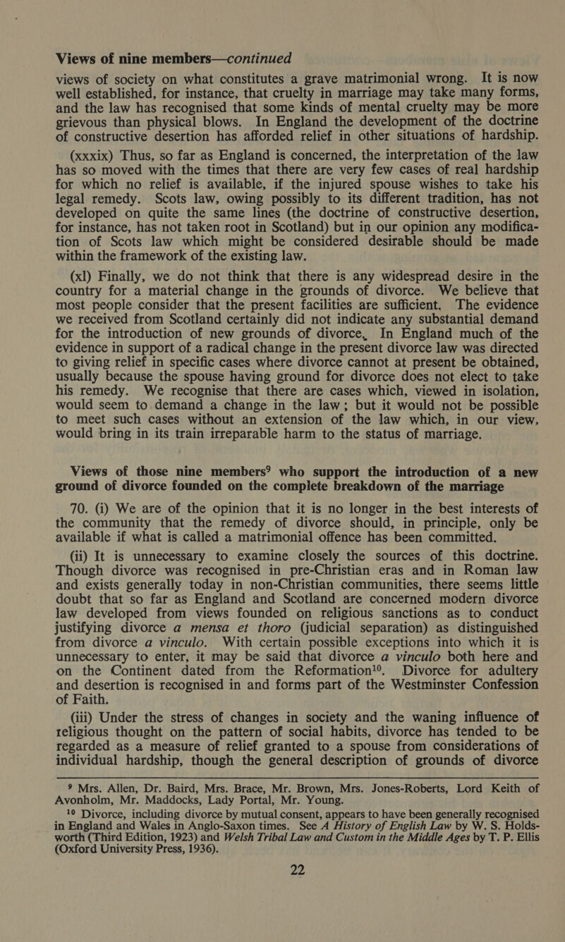 views of society on what constitutes a grave matrimonial wrong. It is now well established, for instance, that cruelty in marriage may take many forms, and the law has recognised that some kinds of mental cruelty may be more grievous than physical blows. In England the development of the doctrine of constructive desertion has afforded relief in other situations of hardship. (xxxix) Thus, so far as England is concerned, the interpretation of the law has so moved with the times that there are very few cases of real hardship for which no relief is available, if the injured spouse wishes to take his legal remedy. Scots law, owing possibly to its different tradition, has not developed on quite the same lines (the doctrine of constructive desertion, for instance, has not taken root in Scotland) but in our opinion any modifica- tion of Scots law which might be considered desirable should be made within the framework of the existing law. (xl) Finally, we do not think that there is any widespread desire in the country for a material change in the grounds of divorce. We believe that most people consider that the present facilities are sufficient. The evidence we received from Scotland certainly did not indicate any substantial demand for the introduction of new grounds of divorce, In England much of the evidence in support of a radical change in the present divorce law was directed to giving relief in specific cases where divorce cannot at present be obtained, usually because the spouse having ground for divorce does not elect to take his remedy. We recognise that there are cases which, viewed in isolation, would seem to demand a change in the law; but it would not be possible to meet such cases without an extension of the law which, in our view. would bring in its train irreparable harm to the status of marriage. Views of those nine members? who support the introduction of a new ground of divorce founded on the compiete breakdown of the marriage 70. (i) We are of the opinion that it is no longer in the best interests of the community that the remedy of divorce should, in principle, only be available if what is called a matrimonial offence has been committed. (ii) It is unnecessary to examine closely the sources of this doctrine. Though divorce was recognised in pre-Christian eras and in Roman law and exists generally today in non-Christian communities, there seems little doubt that so far as England and Scotland are concerned modern divorce law developed from views founded on religious sanctions as to conduct justifying divorce a mensa et thoro (judicial separation) as distinguished from divorce a vinculo. With certain possible exceptions into which it is unnecessary to enter, it may be said that divorce a vinculo both here and on the Continent dated from the Reformation!®. Divorce for adultery and desertion is recognised in and forms part of the Westminster Confession of Faith. (iii) Under the stress of changes in society and the waning influence of religious thought on the pattern of social habits, divorce has tended to be regarded as a measure of relief granted to a spouse from considerations of individual hardship, though the general description of grounds of divorce 9 Mrs. Allen, Dr. Baird, Mrs. Brace, Mr. Brown, Mrs. Jones-Roberts, Lord Keith of Avonholm, Mr. Maddocks, Lady Portal, Mr. Young. 10 Divorce, including divorce by mutual consent, appears to have been generally recognised in England and Wales in Anglo-Saxon times. See A History of English Law by W. S. Holds- worth (Third Edition, 1923) and Welsh Tribal Law and Custom in the Middle Ages by T. P. Ellis (Oxford University Press, 1936).