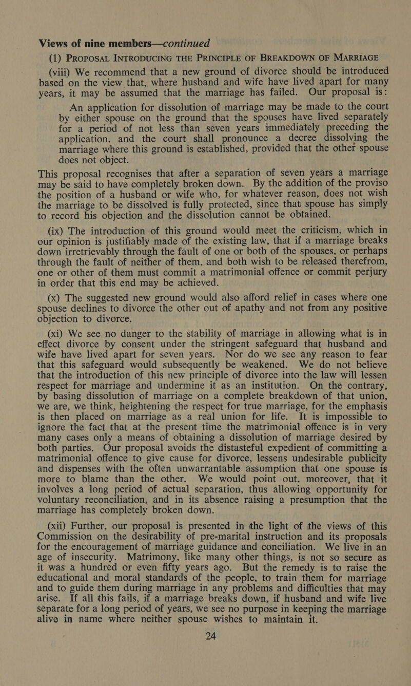 (1) PROPOSAL INTRODUCING THE PRINCIPLE OF BREAKDOWN OF MARRIAGE (viii) We recommend that a new ground of divorce should be introduced based on the view that, where husband and wife have lived apart for many years, it may be assumed that the marriage has failed. Our proposal is: An application for dissolution of marriage may be made to the court by either spouse on the ground that the spouses have lived separately for a period of not less than seven years immediately preceding the application, and the court shall pronounce a decree dissolving the matriage where this ground is established, provided that the other spouse does not object. This proposal recognises that after a separation of seven years a marriage may be said to have completely broken down. By the addition of the proviso the position of a husband or wife who, for whatever reason, does not wish the marriage to be dissolved is fully protected, since that spouse has simply to record his objection and the dissolution cannot be obtained. (ix) The introduction of this ground would meet the criticism, which in our opinion is justifiably made of the existing law, that if a marriage breaks down irretrievably through the fault of one or both of the spouses, or perhaps through the fault of neither of them, and both wish to be released therefrom, one or other of them must commit a matrimonial offence or commit perjury in order that this end may be achieved. (x) The suggested new ground would also afford relief in cases where one spouse declines to divorce the other out of apathy and not from any positive objection to divorce. (xi) We see no danger to the stability of marriage in allowing what is in effect divorce by consent under the stringent safeguard that husband and wife have lived apart for seven years. Nor do we see any reason to fear that this safeguard would subsequently be weakened. We do not believe that the introduction of this new principle of divorce into the law will lessen respect for marriage and undermine it as an institution. On the contrary, by basing dissolution of marriage on a complete breakdown of that union, we are, we think, heightening the respect for true marriage, for the emphasis is then placed on marriage as a real union for life. It is impossible to ignore the fact that at the present time the matrimonial offence is in very many cases only a means of obtaining a dissolution of marriage desired by both parties. Our proposal avoids the distasteful expedient of committing a matrimonial offence to give cause for divorce, lessens undesirable publicity and dispenses with the often unwarrantable assumption that one spouse is more to blame than the other. We would point out, moreover, that it involves a long period of actual separation, thus allowing opportunity for voluntary reconciliation, and in its absence raising a presumption that the marriage has completely broken down. (xii) Further, our proposal is presented in the light of the views of this Commission on the desirability of pre-marital instruction and its. proposals for the encouragement of marriage guidance and conciliation. We live in an age of insecurity. Matrimony, like many other things, is not so secure as it was a hundred or even fifty years ago. But the remedy is to raise the educational and moral standards of the people, to train them for marriage and to guide them during marriage in any problems and difficulties that may arise. If all this fails, if a marriage breaks down, if husband and wife live separate for a long period of years, we see no purpose in keeping the marriage alive in name where neither spouse wishes to maintain it.