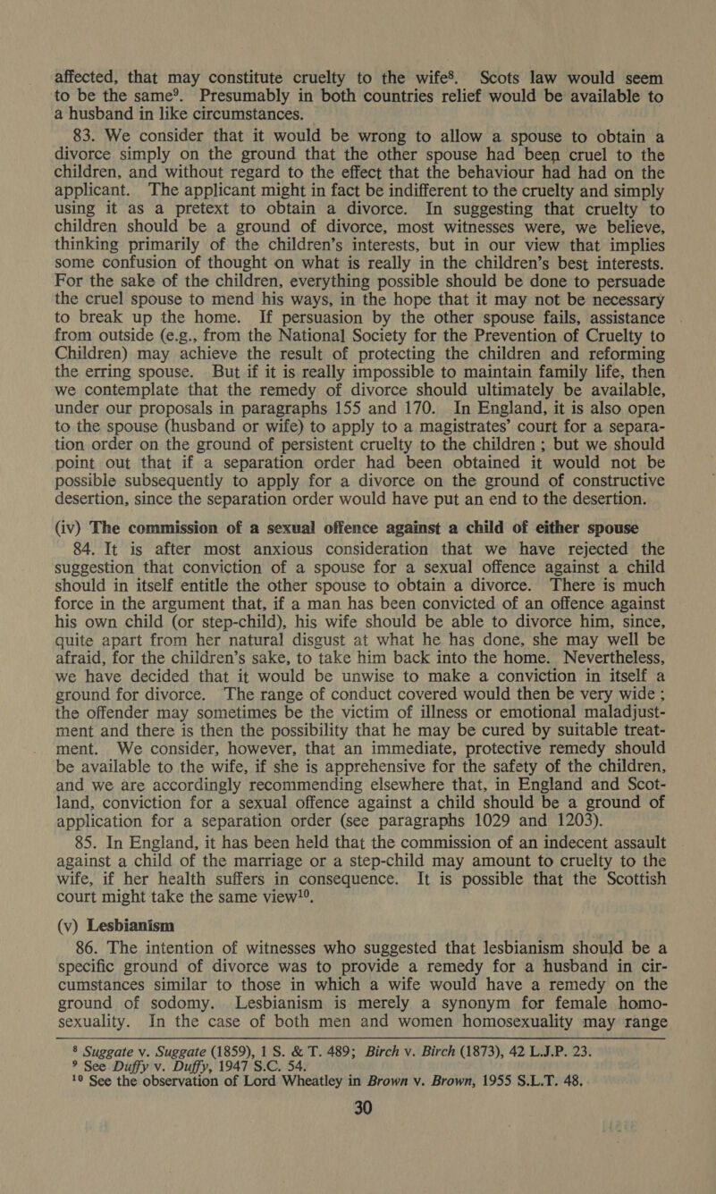 affected, that may constitute cruelty to the wife’. Scots law would seem to be the same®. Presumably in both countries relief would be available to a husband in like circumstances. 83. We consider that it would be wrong to allow a spouse to obtain a divorce simply on the ground that the other spouse had been cruel to the children, and without regard to the effect that the behaviour had had on the applicant. The applicant might in fact be indifferent to the cruelty and simply using it as a pretext to obtain a divorce. In suggesting that cruelty to children should be a ground of divorce, most witnesses were, we believe, thinking primarily of the children’s interests, but in our view that implies some confusion of thought on what is really in the children’s best interests. For the sake of the children, everything possible should be done to persuade the cruel spouse to mend his ways, in the hope that it may not be necessary to break up the home. If persuasion by the other spouse fails, assistance from outside (e.g., from the National Society for the Prevention of Cruelty to Children) may achieve the result of protecting the children and reforming the erring spouse. But if it is really impossible to maintain family life, then we contemplate that the remedy of divorce should ultimately be available, under our proposals in paragraphs 155 and 170. In England, it is also open to the spouse (husband or wife) to apply to a magistrates’ court for a separa- tion order on the ground of persistent cruelty to the children ; but we should point out that if a separation order had been obtained it would not be possible subsequently to apply for a divorce on the ground of constructive desertion, since the separation order would have put an end to the desertion. (iv) The commission of a sexual offence against a child of either spouse 84. It is after most anxious consideration that we have rejected the suggestion that conviction of a spouse for a sexual offence against a child should in itself entitle the other spouse to obtain a divorce. There is much force in the argument that, if a man has been convicted of an offence against his own child (or step-child), his wife should be able to divorce him, since, quite apart from her natural disgust at what he has done, she may well be afraid, for the children’s sake, to take him back into the home. Nevertheless, we have decided that it would be unwise to make a conviction in itself a ground for divorce. The range of conduct covered would then be very wide ; the offender may sometimes be the victim of illness or emotional maladjust- ment and there is then the possibility that he may be cured by suitable treat- ment. We consider, however, that an immediate, protective remedy should be available to the wife, if she is apprehensive for the safety of the children, and we are accordingly recommending elsewhere that, in England and Scot- land, conviction for a sexual offence against a child should be a ground of application for a separation order (see paragraphs 1029 and 1203). 85. In England, it has been held that the commission of an indecent assault against a child of the marriage or a step-child may amount to cruelty to the wife, if her health suffers in consequence. It is possible that the Scottish court might take the same view!®. (v) Lesbianism 86. The intention of witnesses who suggested that lesbianism should be a specific ground of divorce was to provide a remedy for a husband in cir- cumstances similar to those in which a wife would have a remedy on the ground of sodomy. lLesbianism is merely a synonym for female homo- sexuality. In the case of both men and women homosexuality may range 8 Suggate v. Suggate Kreale 1S. &amp; T. 489; Birch v. Birch (1873), 42 L.J.P. 23. 9 See Duffy v. Duffy, 1947 S.C. 54. 10 See the observation of Lord Wheatley in Brown v. Brown, 1955 S.L.T. 48,