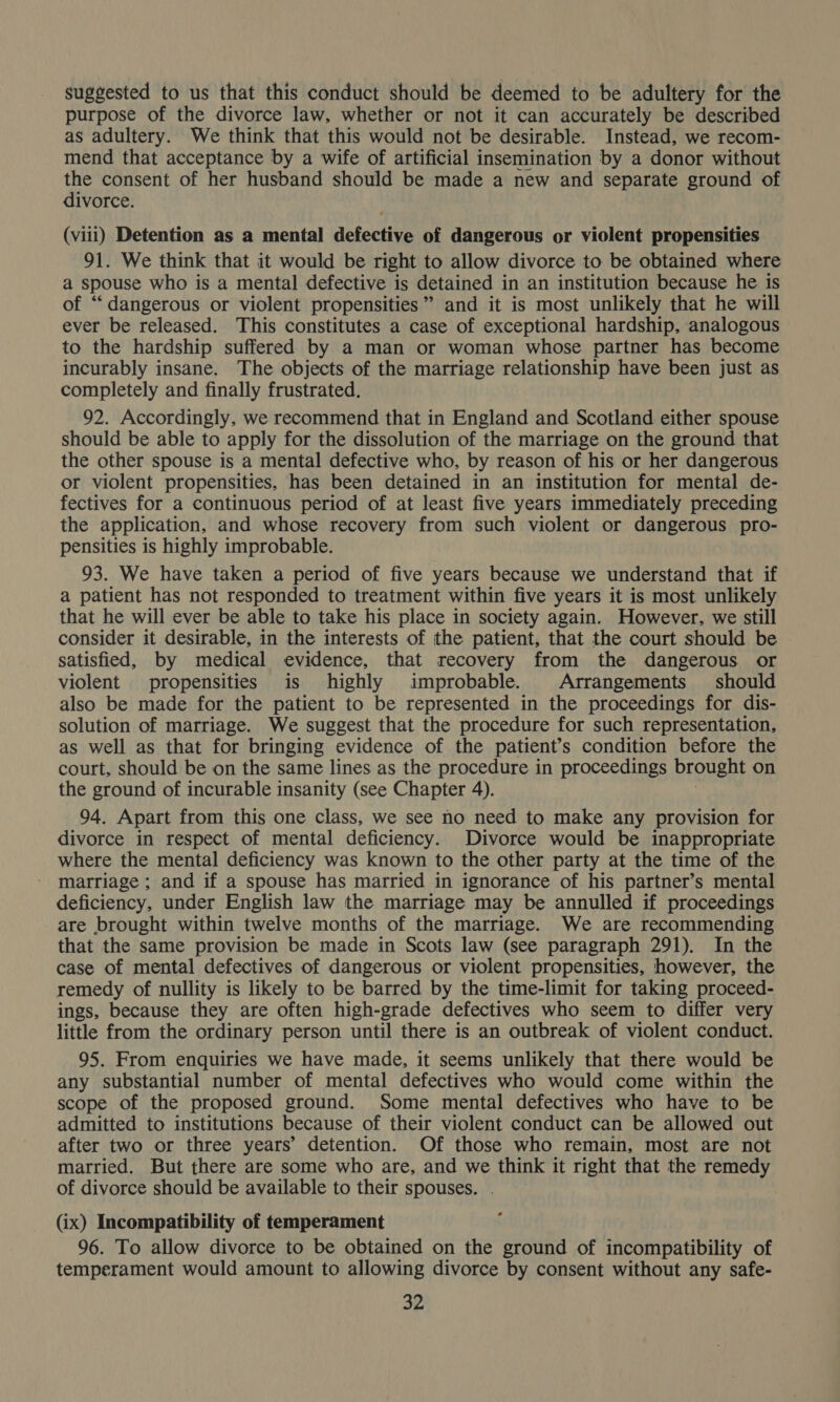 suggested to us that this conduct should be deemed to be adultery for the purpose of the divorce law, whether or not it can accurately be described as adultery. We think that this would not be desirable. Instead, we recom- mend that acceptance by a wife of artificial insemination by a donor without po consent of her husband should be made a new and separate ground of ivorce. (viii) Detention as a mental defective of dangerous or violent propensities 91. We think that it would be right to allow divorce to be obtained where a spouse who is a mental defective is detained in an institution because he is of “dangerous or violent propensities’ and it is most unlikely that he will ever be released. This constitutes a case of exceptional hardship, analogous to the hardship suffered by a man or woman whose partner has become incurably insane. The objects of the marriage relationship have been just as completely and finally frustrated. 92. Accordingly, we recommend that in England and Scotland either spouse should be able to apply for the dissolution of the marriage on the ground that the other spouse is a mental defective who, by reason of his or her dangerous or violent propensities, has been detained in an institution for mental de- fectives for a continuous period of at least five years immediately preceding the application, and whose recovery from such violent or dangerous pro- pensities is highly improbable. 93. We have taken a period of five years because we understand that if a patient has not responded to treatment within five years it is most unlikely that he will ever be able to take his place in society again. However, we still consider it desirable, in the interests of the patient, that the court should be satisfied, by medical evidence, that recovery from the dangerous or violent propensities is highly improbable. Arrangements should also be made for the patient to be represented in the proceedings for dis- solution of marriage. We suggest that the procedure for such representation, as well as that for bringing evidence of the patient’s condition before the court, should be on the same lines as the procedure in proceedings brought on the ground of incurable insanity (see Chapter 4). 94. Apart from this one class, we see no need to make any provision for divorce in respect of mental deficiency. Divorce would be inappropriate where the mental deficiency was known to the other party at the time of the marriage ; and if a spouse has married in ignorance of his partner’s mental deficiency, under English law the marriage may be annulled if proceedings are brought within twelve months of the marriage. We are recommending that the same provision be made in Scots law (see paragraph 291). In the case of mental defectives of dangerous or violent propensities, however, the remedy of nullity is likely to be barred by the time-limit for taking proceed- ings, because they are often high-grade defectives who seem to differ very little from the ordinary person until there is an outbreak of violent conduct. 95. From enquiries we have made, it seems unlikely that there would be any substantial number of mental defectives who would come within the scope of the proposed ground. Some mental defectives who have to be admitted to institutions because of their violent conduct can be allowed out after two or three years’ detention. Of those who remain, most are not married. But there are some who are, and we think it right that the remedy of divorce should be available to their spouses. (ix) Incompatibility of temperament 96. To allow divorce to be obtained on the ground of incompatibility of temperament would amount to allowing divorce by consent without any safe-