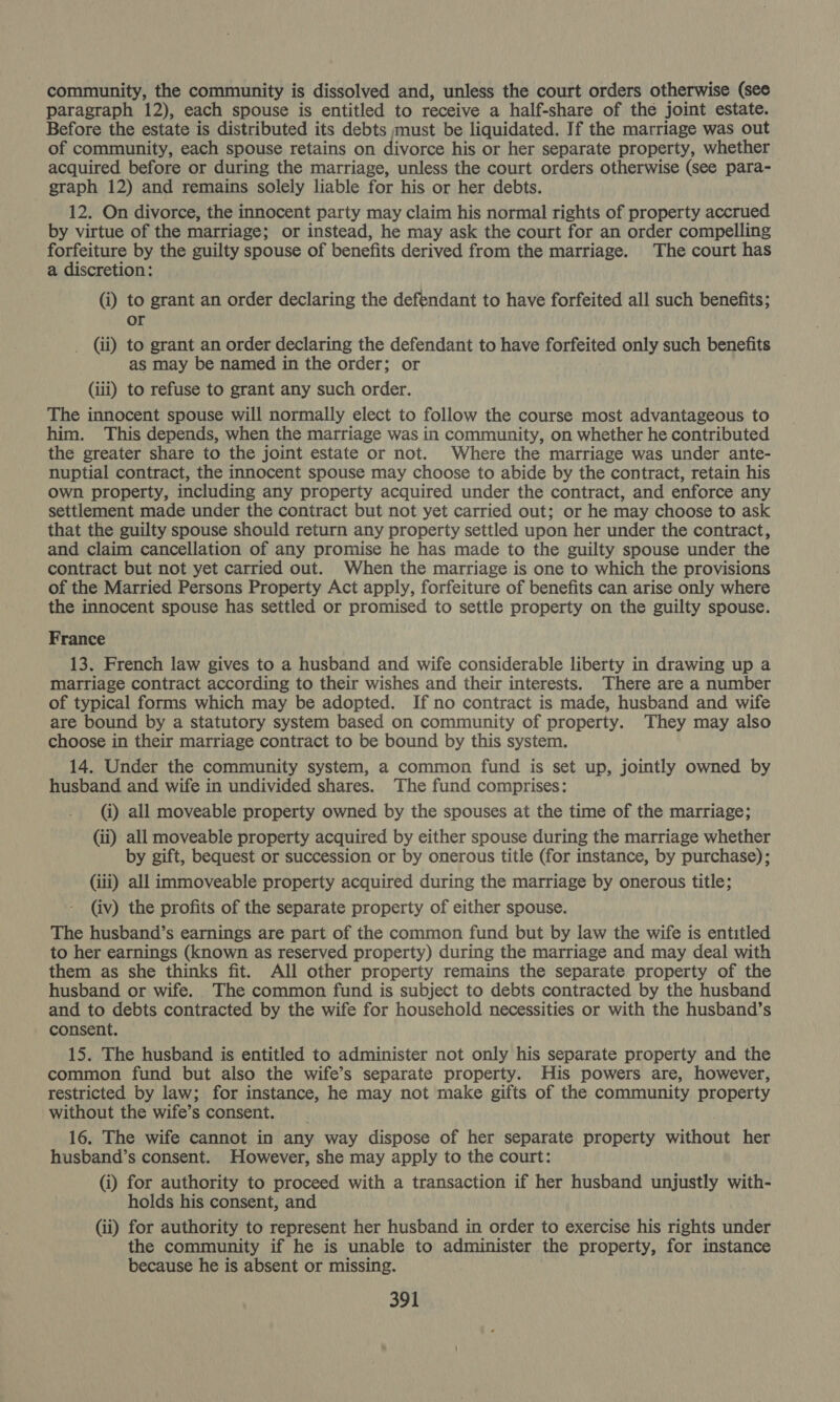 community, the community is dissolved and, unless the court orders otherwise (see paragraph 12), each spouse is entitled to receive a half-share of the joint estate. Before the estate is distributed its debts must be liquidated. If the marriage was out of community, each spouse retains on divorce his or her separate property, whether acquired before or during the marriage, unless the court orders otherwise (see para- graph 12) and remains solely liable for his or her debts. 12. On divorce, the innocent party may claim his normal rights of property accrued by virtue of the marriage; or instead, he may ask the court for an order compelling pyc by the guilty spouse of benefits derived from the marriage. The court has a discretion: (i) to grant an order declaring the defendant to have forfeited all such benefits; or _ (ii) to grant an order declaring the defendant to have forfeited only such benefits as may be named in the order; or (iii) to refuse to grant any such order. The innocent spouse will normally elect to follow the course most advantageous to him. This depends, when the marriage was in community, on whether he contributed the greater share to the joint estate or not. Where the marriage was under ante- nuptial contract, the innocent spouse may choose to abide by the contract, retain his own property, including any property acquired under the contract, and enforce any settlement made under the contract but not yet carried out; or he may choose to ask that the guilty spouse should return any property settled upon her under the contract, and claim cancellation of any promise he has made to the guilty spouse under the contract but not yet carried out. When the marriage is one to which the provisions of the Married Persons Property Act apply, forfeiture of benefits can arise only where the innocent spouse has settled or promised to settle property on the guilty spouse. France 13. French law gives to a husband and wife considerable liberty in drawing up a marriage contract according to their wishes and their interests. There are a number of typical forms which may be adopted. If no contract is made, husband and wife are bound by a statutory system based on community of property. They may also choose in their marriage contract to be bound by this system. 14. Under the community system, a common fund is set up, jointly owned by husband and wife in undivided shares. The fund comprises: (i) all moveable property owned by the spouses at the time of the marriage; (ii) all moveable property acquired by either spouse during the marriage whether by gift, bequest or succession or by onerous title (for instance, by purchase); (iii) all immoveable property acquired during the marriage by onerous title; (iv) the profits of the separate property of either spouse. The husband’s earnings are part of the common fund but by law the wife is entitled to her earnings (known as reserved property) during the marriage and may deal with them as she thinks fit. All other property remains the separate property of the husband or wife. The common fund is subject to debts contracted by the husband and to debts contracted by the wife for household necessities or with the husband’s consent. 15. The husband is entitled to administer not only his separate property and the common fund but also the wife’s separate property. His powers are, however, restricted by law; for instance, he may not make gifts of the community property without the wife’s consent. 16. The wife cannot in any way dispose of her separate property without her husband’s consent. However, she may apply to the court: (i) for authority to proceed with a transaction if her husband unjustly with- holds his consent, and (ii) for authority to represent her husband in order to exercise his rights under the community if he is unable to administer the property, for instance because he is absent or missing.