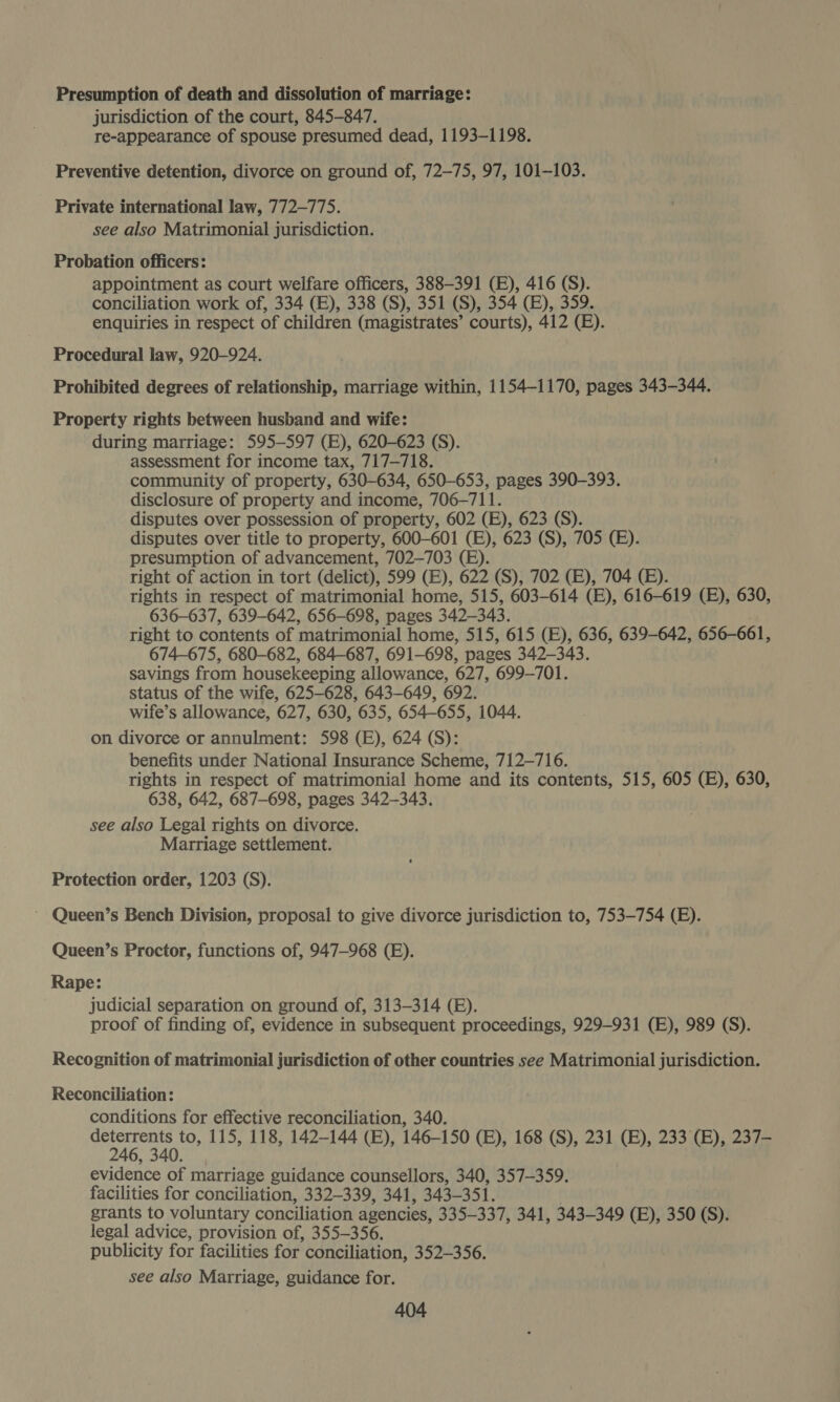 Presumption of death and dissolution of marriage: jurisdiction of the court, 845-847. re-appearance of spouse presumed dead, 1193-1198. Preventive detention, divorce on ground of, 72-75, 97, 101-103. Private international law, 772-775. see also Matrimonial jurisdiction. Probation officers: appointment as court welfare officers, 388-391 (E), 416 (S). conciliation work of, 334 (E), 338 (S), 351 (S), 354 (EB), 359. enquiries in respect of children (magistrates’ courts), 412 (BE). Procedural law, 920-924. Prohibited degrees of relationship, marriage within, 1154-1170, pages 343-344. Property rights between husband and wife: during marriage: 595-597 (E), 620-623 (S). assessment for income tax, 717-718. community of property, 630-634, 650-653, pages 390-393. disclosure of property and income, 706-711. disputes over possession of property, 602 (E), 623 (S). disputes over title to property, 600-601 (E), 623 (S), 705 (E). presumption of advancement, 702-703 (E). right of action in tort (delict), 599 (E), 622 (S), 702 (E), 704 (EB). rights in respect of matrimonial home, 515, 603-614 (E), 616-619 (BE), 630, 636-637, 639-642, 656-698, pages 342-343. right to contents of ‘matrimonial home, 515, 615 (E), 636, 639-642, 656-661, 674-675, 680-682, 684-687, 691-698, pages 342-343. savings from housekeeping allowance, 627, 699-701. status of the wife, 625-628, 643-649, 692. wife’s allowance, 627, 630, 635, 654-655, 1044. on divorce or annulment: 598 (E), 624 (S): benefits under National Insurance Scheme, 712-716. rights in respect of matrimonial home and its contents, 515, 605 (E), 630, 638, 642, 687-698, pages 342-343. see also Legal rights on divorce. Marriage settlement. Protection order, 1203 (S). ~ Queen’s Bench Division, proposal to give divorce jurisdiction to, 753-754 (E). Queen’s Proctor, functions of, 947-968 (E). Rape: judicial separation on ground of, 313-314 (E). proof of finding of, evidence in subsequent proceedings, 929-931 (E), 989 (S). Recognition of matrimonial jurisdiction of other countries see Matrimonial jurisdiction. Reconciliation: conditions for effective reconciliation, 340. ener to, 115, 118, 142-144 (E), 146-150 (B), 168 (S), 231 (B), 233 (BE), 237- 4 evidence of marriage guidance counsellors, 340, 357-359. facilities for conciliation, 332-339, 341, 343-351. grants to voluntary conciliation agencies, 335-337, 341, 343-349 (EB), 350 (S). legal advice, provision of, 355-356. publicity for facilities for conciliation, 352-356. see also Marriage, guidance for.