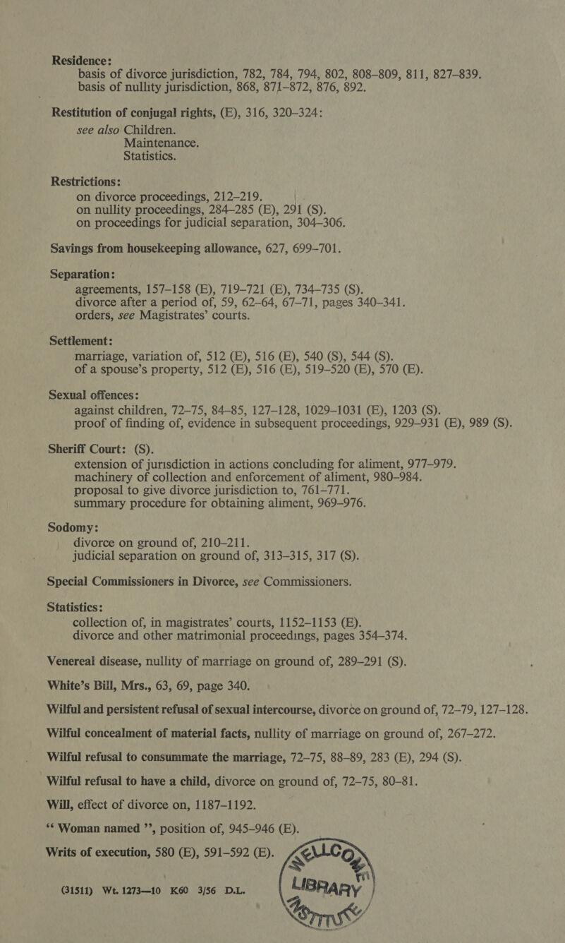 Residence: basis of divorce jurisdiction, 782, 784, 794, 802, 808-809, 811, 827-839. basis of nullity jurisdiction, 868, 871-872, 876, 892. Restitution of conjugal rights, (E), 316, 320-324: see also Children. Maintenance. Statistics. Restrictions: on divorce proceedings, 212-219. | on nullity proceedings, 284285 (EB), 291 (S). on proceedings for judicial separation, 304-306. Savings from housekeeping allowance, 627, 699-701. Separation: agreements, 157-158 (E), 719-721 (E), 734-735 (S). divorce after a period of, 59, 62-64, 67-71, pages 340-341. orders, see Magistrates’ courts. Settlement: marriage, variation of, 512 (E), 516 (EB), 540 (S), 544 (S). of a spouse’s property, 512 (E), 516 (EB), 519-520 (BE), 570 (BE). Sexual offences: against children, 72-75, 84-85, 127-128, 1029-1031 (E), 1203 (S). proof of finding of, evidence in subsequent proceedings, 929-931 (E), 989 (S). Sheriff Court: (S). extension of jurisdiction in actions concluding for aliment, 977-979. machinery of collection and enforcement of aliment, 980-984. proposal to give divorce jurisdiction to, 761-771. summary procedure for obtaining aliment, 969-976. Sodomy: divorce on ground of, 210-211. judicial separation on ground of, 313-315, 317 (S). Special Commissioners in Divorce, see Commissioners. Statistics: - collection of, in magistrates’ courts, 1152-1153 (B). divorce and other matrimonial proceedings, pages 354-374. Venereal disease, nullity of marriage on ground of, 289-291 (S). White’s Bill, Mrs., 63, 69, page 340. Wilful and persistent refusal of sexual intercourse, divorce on ground of, 72-79, 127-128. Wilful concealment of material facts, nullity of marriage on ground of, 267-272. Wilful refusal to consummate the marriage, 72-75, 88-89, 283 (E), 294 (S). Wilful refusal to haye a child, divorce on ground of, 72-75, 80-81. Will, effect of divorce on, 1187-1192. ** Woman named ”’, position of, 945-946 (E). Writs of execution, 580 (E), 591-592 (B). (31511) Wt. 1273—10 K60 3/56 D.L. 