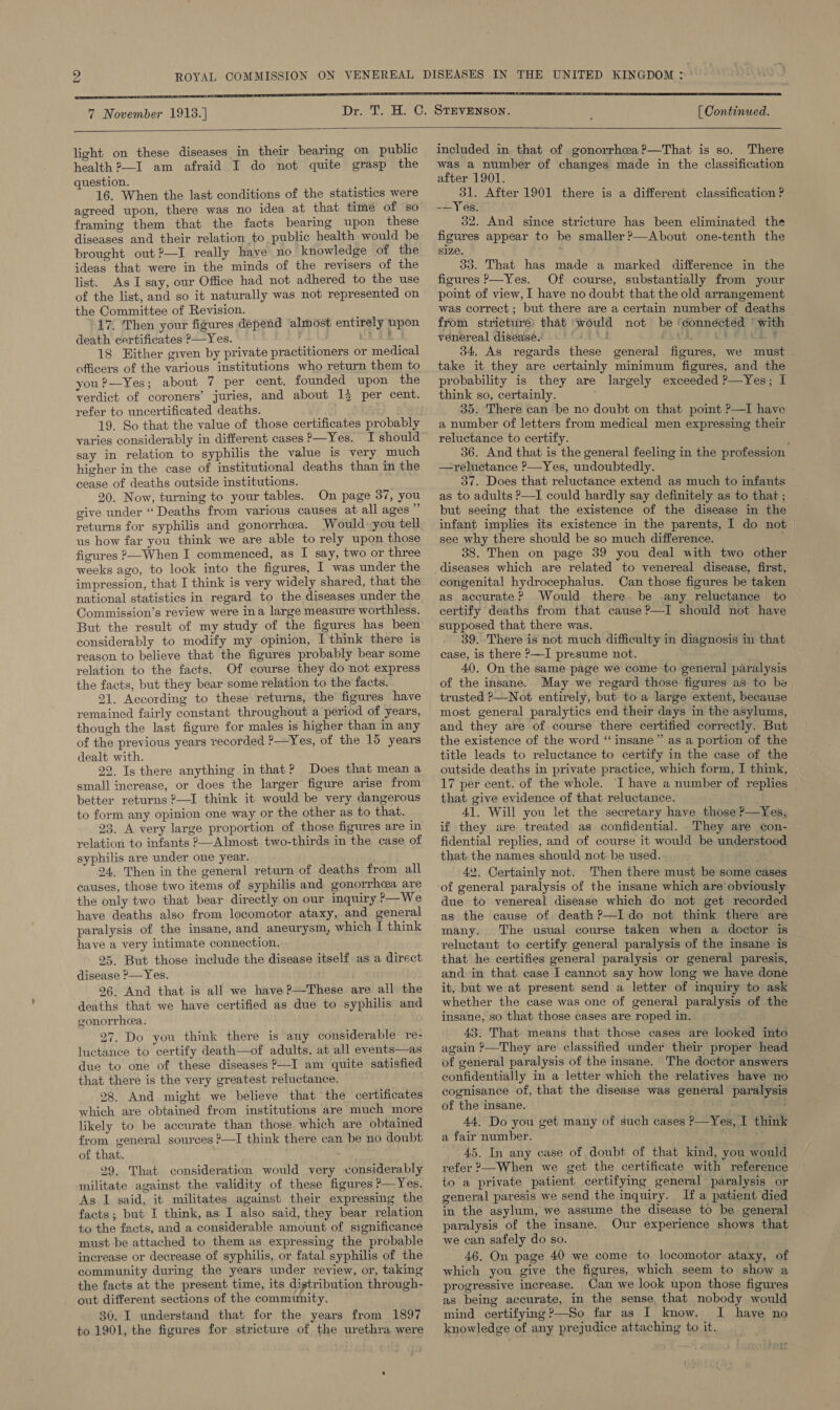     7 November 1913.]  light on these diseases in their bearing on public health ?—I am afraid I do not quite grasp the question. 16. When the last conditions of the statistics were agreed upon, there was no idea at that time of so framing them that the facts bearing upon these diseases and their relation to public health would be brought out?—I really have no knowledge of the ideas that were in the minds of the revisers of the list. As I say, our Office had not adhered to the use of the list, and so it naturally was not represented on the Committee of Revision. 17. ‘Then your figures depend almost entirely npon death certificates P—Yes. ; Se 18 Hither given by private practitioners or medical officers of the various institutions who return them to you?—Yes; about 7 per cent. founded upon the verdict of coroners’ juries, and about 13 per cent. refer to uncertificated deaths. 19. So that the value of those certificates probably varies considerably in different cases P—Yes. I should say in relation to syphilis the value is very much higher in the case of institutional deaths than in the cease of deaths outside institutions. 20. Now, turning to your tables. On page 37, you give under “Deaths from various causes at all ages rs returns for syphilis and gonorrhea. Would: you tell us how far you think we are able to rely upon those figures &gt;—When I commenced, as I say, two or three weeks ago, to look into the figures, I was under the impression, that I think is very widely shared, that the national statistics in regard to the diseases under the Commission’s review were ina large measure worthless. But the result of my study of the figures has been considerably to modify my opinion, Ithink there is reason to believe that the figures probably bear some relation to the facts. Of course they do not express the facts, but they bear some relation to the facts. 21. According to these returns, the figures have remained fairly constant throughout a period of years, though the last figure for males is higher than in any of the previous years recorded ?—Yes, of the 15 years dealt with. 22. Is there anything in that? Does that mean a small increase, or does the larger figure arise from better returns ?—I think it would be very dangerous to form any opinion one way or the other as to that. 93, A very large proportion of those figures are in relation to infants &gt;—Almost two-thirds in the case of syphilis are under one year. 24. Then in the general return of deaths from all causes, those two items of syphilis and gonorrhea are the only two that bear directly on our inquiry ?—We have deaths also from locomotor ataxy, and general paralysis of the insane, and aneurysm, which I think have a very intimate connection. 25. But those include the disease itself as a direct disease ?—Yes. 26. And that is all we have ?—These are all the deaths that we have certified as due to syphilis and gonorrhea. 27. Do you think there is any considerable re- luctance to certify death—of adults. at all events—as due to one of these diseases ?—I am quite satisfied that there is the very greatest reluctance. 28. And might we believe that the certificates which are obtained from institutions are much more likely to be accurate than those which are obtained from general sources ?—I think there can be no doubt of that. 29. That consideration would very considerably militate against the validity of these figures ?—Yes. As I said, it militates against their expressing the facts; but I think, as I also said, they bear relation to the facts, and a considerable amount of significance must be attached to them as expressing the probable increase or decrease of syphilis, or fatal syphilis of the community during the years under review, or, taking the facts at the present time, its distribution through- out different sections of the community. 30. I understand that for the years from 1897 to 1901, the figures for stricture of the urethra were included in that of gonorrhea ?—That is so. There was a number of changes made in the classification after 1901. oo After 1901 there is a different classification ? -—Yes. 32. And since stricture has been eliminated the figures appear to be smaller?—About one-tenth the size. 33. That has made a marked difference in the figures P—Yes. Of course, substantially from your point of view, I have no doubt that the old arrangement was correct; but there are a certain number of deaths from stricture) that ‘would not be ‘connéctéd ' with venereal disease. PAULO RE Pee 34. As regards these general figures, we must take it they are certainly minimum figures, and the probability is they are largely exceeded ?—Yes; I think so, certainly. \ 35. There can be no doubt on that point P—I have a number of letters from medical men expressing their reluctance to certify. 36. And that is the general feeling in the profession —reluctance ?—Yes, undoubtedly. 37. Does that reluctance extend as much to infants as to adults ?—I could hardly say definitely as to that ; but seeing that the existence of the disease in the infant implies its existence in the parents, I do not see why there should be so much difference. 38. Then on page 39 you deal with two other congenital hydrocephalus. Can those figures be taken as accurate? Would there. be -any reluctance | to certify deaths from that cause?—I should not have supposed that there was. 39. There is not much difficulty in diagnosis in that case, is there P—I presume not. 40. On the same page we come to general paralysis of the insane.. May we regard those figures as to be trusted P—Not entirely, but to a large extent, because most general paralytics end their days in the asylums, and they are of course there certified correctly. But the existence of the word “ insane” as a portion of the title leads to reluctance to certify in the case of the outside deaths in private practice, which form, I think, 17 per cent. of the whole. I have a number of replies that give evidence of that reluctance. 41. Will you let the secretary have those ?—Yes, if they are treated as confidential. They are con- fidential replies, and of course it would be understood that. the names should not be used. 42. Certainly not. Then there must be some cases of general paralysis of the insane which are obviously due to venereal disease which do not get recorded as the cause of death ?—I do not think there are many. The usual course taken when a doctor is reluctant to certify general paralysis of the insane is that he certifies general paralysis or general paresis, and in that case I cannot say how long we have done it, but we at present send a letter of inquiry to ask whether the case was one of general paralysis of the insane, so that those cases are roped in. 43. That means that those cases are looked into again ?—They are classified under their proper head of general paralysis of the insane. The doctor answers confidentially in a letter which the relatives have no cognisance of, that the disease was general paralysis of the insane. : 44, Do you get many of such cases P—Yes, I think a fair number. 45. In any case of doubt of that kind, you would refer 2—When we get the certificate with reference to a private patient certifying general paralysis or general paresis we send the inquiry. If a patient died in the asylum, we assume the disease to be general paralysis of the insane. Our experience shows that we can safely do so. 46. On page 40 we come to locomotor ataxy, of which you give the figures, which seem to show a progressive increase. Can we look upon those figures as being accurate, in the sense, that nobody would mind certifying ?—So far as I know. I have no knowledge of any prejudice attaching to it.