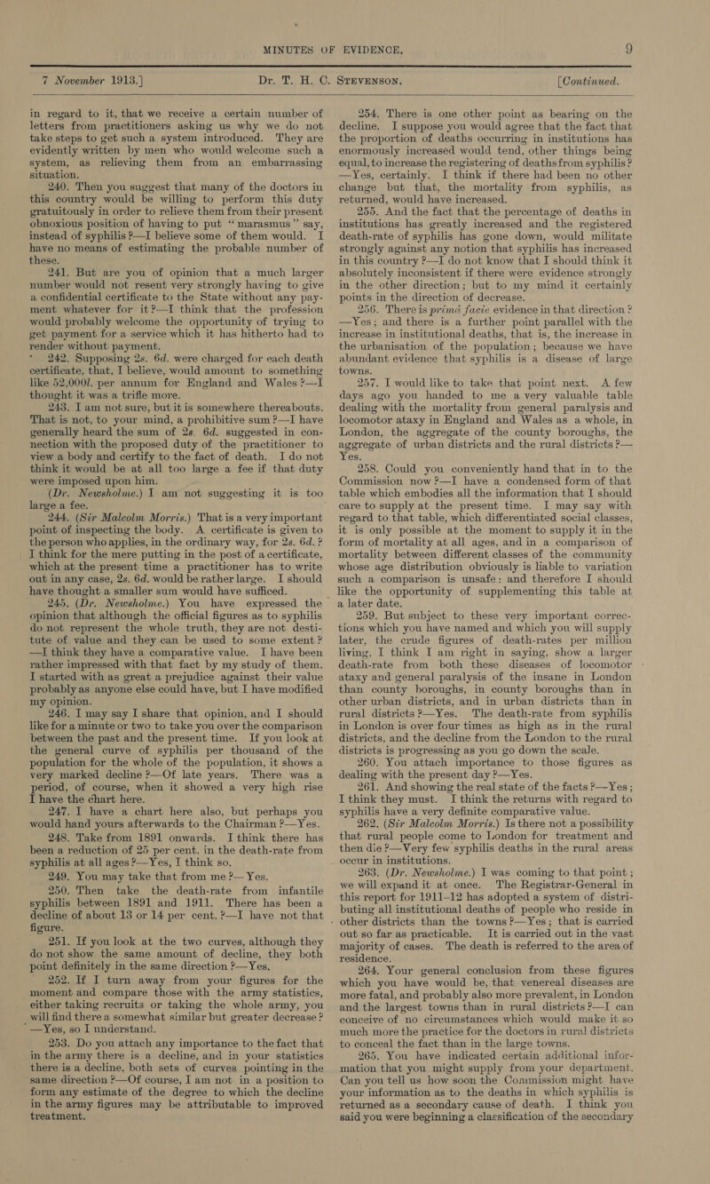  7 November 1913. ]  [ Continued.  in regard to it, that we receive a certain number of letters from practitioners asking us why we do not take steps to get such a system introduced. They are evidently written by men who would welcome such a system, as relieving them from an embarrassing situation. 240. Then you suggest that many of the doctors in this country would be willing to perform this duty gratuitously in order to relieve them from their present obnoxious position of having to put ‘“‘ marasmus”’ say, instead of syphilis P—I believe some of them would. I have no means of estimating the probable number of these. 241. But are you of opinion that a much larger number would not resent very strongly having to give a confidential certificate to the State without any pay- ment whatever for it?—I think that the profession would probably welcome the opportunity of trying to get payment for a service which it has hitherto had to render without payment. 242. Supposing 2s. 6d. were charged for each death certificate, that, I believe, would amount to something like 52,0007. per annum for England and Wales ?—-I thought it was a trifle more. 243. I am not sure, but it is somewhere thereabouts. That is not, to your mind, a prohibitive sum P—I have generally heard the sum of 2s. 6d. suggested in con- nection with the proposed duty of the practitioner to view a body and certify to the fact of death. Ido not think it would be at all too large a fee if that duty were imposed upon him. large a fee. 244. (Sir Malcolm Morris.) That is a very important point of inspecting the body. A. certificate is given to the person who applies, in the ordinary way, for 2s. 6d. ? I think for the mere putting in the post of a certificate, which at the present time a practitioner has to write out in any case, 2s. 6d. would be rather large. I should have thought a smaller sum would have sufficed. opinion that although the official figures as to syphilis do not represent the whole truth, they are not desti- tute of value and they can be used to some extent ? —I think they have a comparative value. I have been rather impressed with that fact by my study of them. I started with as great a prejudice against their value probably as anyone else could have, but I have modified my opinion. 246. I may say I share that opinion, and I should like for a minute or two to take you over the comparison between the past and the present time. If you look at the general curve of syphilis per thousand of the population for the whole of the population, it shows a very marked decline ?—Of late years. There was a period, of course, when it showed a very high rise I have the chart here. 247. I have a chart here also, but perhaps you would hand yours afterwards to the Chairman ?—Yes. 248. Take from 1891 onwards. I think there has been a reduction of 25 per cent. in the death-rate from syphilis at all ages ?—Yes, I think so, 249. You may take that from me ?— Yes. 250. Then take the death-rate from infantile syphilis between 1891 and 1911. There has been a decline of about 15 or 14 per cent. ?—I have not that figure. 251. If you look at the two curves, although they do not show the same amount of decline, they both point definitely in the same direction P—Yes, 252. If I turn away from your figures for the moment and compare those with the army statistics, either taking recruits or taking the whole army, you will find there a somewhat similar but greater decrease ? * —Yes, so I nnderstand. 253. Do you attach any importance to the fact that in the army there is a decline, and in your statistics there is a decline, both sets of curves pointing in the same direction ’—Of course, Iam not in a position to form any estimate of the degree to which the decline in the army figures may be attributable to improved treatment. 254. There is one other point as bearing on the decline. I suppose you would agree that the fact that the proportion of deaths occurring in institutions has enormously increased would tend, other things being equal, to increase the registering of deathsfrom syphilis ? —Yes, certainly. I think if there had been no other change but that, the mortality from syphilis, as returned, would have increased. 255. And the fact that the percentage of deaths in institutions has greatly increased and the registered death-rate of syphilis has gone down, would militate strongly against any notion that syphilis has increased in this country P—I do not know that I should think it absolutely inconsistent if there were evidence strongly in the other direction; but to my mind it certainly points in the direction of decrease. 256. There is prima facte evidence in that direction ? —Yes; and there is a further point parallel with the increase in institutional deaths, that is, the increase in the urbanisation of the population ; because we have abundant evidence that syphilis is a disease of large towns. 257. I would like to take that point next. A few days ago you handed to me avery valuable table dealing with the mortality from general paralysis and locomotor ataxy in England and Wales as a whole, in London, the aggregate of the county boroughs, the aggregate of urban districts and the rural districts ?— Yes. 258. Could you conveniently hand that in to the Commission now P—I have a condensed form of that table which embodies all the information that I should care to supply at the present time. I may say with regard to that table, which differentiated social classes, it is only possible at the moment to supply it in the form of mortality at all ages, and in a comparison of mortality between different classes of the community whose age distribution obviously is hable to variation such a comparison is unsafe: and therefore I should like the opportunity of supplementing this table at a later date. 259. But subject to these very important correc- tions which you have named and which you will supply later, the crude figures of death-rates per million living, I think I am right in saying, show a larger death-rate from both these diseases of locomotor ataxy and general paralysis of the insane in London than county boroughs, in county boroughs than in other urban districts, and in urban districts than in rural districts ?—Yes. The death-rate from syphilis in London is over four times as high as in the rural districts, and the decline from the London to the rural districts is progressing as you go down the scale. 260. You attach importance to those figures as dealing with the present day ?—Yes. 261, And showing the real state of the facts ?—Yes ; I think they must. I think the returns with regard to syphilis have a very definite comparative value. 262. (Sir Malcolm Morris.) Is there not a possibility that rural people come to London for treatment and then die ?—Very few syphilis deaths in the rural areas occur in institutions. 263. (Dr. Newsholme.) I was coming to that point ; we will expand it at once. The Registrar-General in this report for 1911-12 has adopted a system of distri- buting all institutional deaths of people who reside in out so far as practicable. It is carried out in the vast majority of cases. The death is referred to the area of residence. 264, Your general conclusion from these figures which you have would be, that venereal diseases are more fatal, and probably also more prevalent, in London and the largest towns than in rural districts P—I can conceive of no circumstances which would make it so much more the practice for the doctors in rural districts to conceal the fact than in the large towns. 265. You have indicated certain additional infor- mation that you might supply from your department. Can you tell us how soon the Commission might have your information as to the deaths in which syphilis is returned as a secondary cause of death. I think you said you were beginning a classification of the secondary