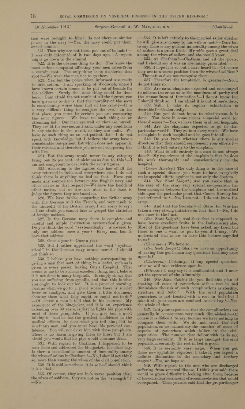  10 November 1918.) [ Continued.  tion were brought to him? Is not there a’ similar power in the navy ?—Yes, the navy could put them out of bounds. 521. Then why are not those put out of bounds ?— I was only informed of it two days ago. A report might go down to the admiral. 522. It is the obvious thing to do. You know the most serious complaint affecting your men arises from a certain spot. The only thing is to deodorise that spot ?—We warn the men not to go there, 523. Yes, but the police when informed are ready to tate action. J am speaking of Woolwich, where I have known certain houses to be put out of bounds for the soldiers. Surely the same thing could be done here. Jam afraid the net result of all the figures you have given us to-day is, that the morality of the navy is considerably worse than that of the army ?—It is a very difficult thing to compare the two. In the first place, you must be certain you are comparmg the same figures. We have no such thing as an attending list. Our men are well or they are unwell. ; They are fit for service, as I said, under any conditions in any station in the world, or they are unfit. We have no such thing as an out-patient list. I do not speak with knowledge, but I believe the army have a considerable out-patient list which does not appear in their returns, and therefore you are not comparing like with like. 524. But the army would never in any category am not competent to deal with the army figures. 525. According to the figures one has of all the army returned in India and everywhere else, I do not think there is anything so bad as that. ‘Have you made any comparison between the English navy and other navies in that respect &gt;—We have the health of other navies, but we are not able in the least to judge the figures they are based on. 526. We have tables comparing the British army with the German and the French, and very much to the discredit of the British army, I am sorry to say ? —I am afraid you cannot take as gospel the statistics of foreign nations. 527. In the German navy there is complete and careful and ample instruction systematically given. Do you think the word “ systematically” is covered by only one address once a year ?—Kvery man has to have that address. 528. Once a year ?—Once a year. 529. But I rather apprehend the word ‘‘system- atical’’ in the German navy means more ?—I should not think so. 530. I believe you have nothing corresponding to giving a man that sort of thing in a leaflet, such as is given to every person leaving ‘Guy’ s Hospital. That seems to me to be suchan excellent thing, and I believe it is not done in many hospitals. It simply shows that you are suffering from syphilis, and that this is what you ought to look out for. It is a paper of warning. Just as when we go to a place where there is scarlet fever or smallpox, and give them a little document showing them what they ought or ought not to do? —Of course a man is told that in his lectures. My experience of the bluejacket, and it is an experience extending over 30 years, is-that he lights his pipe with most of these pamphlets. If you give him a good talking to—and he has the greatest confidence in the medical officers—he does what you tell him; but he is afunny man, and you must have his personal con- fidence. You will not drive him with these pamphlets. There is no harm in giving them to him; but I am afraid you would find his pipe would consume them. 531. With regard to Chatham, I happened to be near there and addressed the bluejackets the other day. Is there a considerable amount of immorality among the wives of sailors in Chatham ?—No, I should not think so, more than among the wives of the civil population. 532. It is said sometimes it is so?—-I should think it is a libel. 533. Of course, they are inf worse position than the wives of soldiers; they are not on the “strength” ? —No.   534, It is left entirely to the married sailor whether he will give any money to his wife or not ?—Yes; but to say there is any general immorality among the wives of sailors is a gross libel. My wife goes a great deal among the wives of sailors, and she would know. 535, At Chatham ?—Chatham, and all. the ports, . and I should say it was an absolutely gross libel... 536. I hope it is so, but I have heard it.. Of course they are in a worse position than the wives of soldiers ? —The nation does not recognise them. 537. Therefore the temptation is. greater 2—No, I do not think so. 538. Are naval chaplains expected and encouraged to address the crews as to the manliness of purity and the unmanliness of fornication ?—I do not know, but I should think so. I am afraid it is out of one’s duty, 539. Still, I take it, regular exhortation is desirable &gt;—Undoubtedly. 540. But you do not know to what extent it is done. You have in some places a special ward for these diseases &gt;—Yes, we have them in all our hospitals. 541. Are the chaplains expected to go in that particular ward ?—They go into every ward. We have a chaplain in each hospital and he goes into all. 542. Do you know whether there is any special direction that they should supplement your efforts ?— I think it is left entirely to the chaplain. 543. What is left entirely toa man is not aloigh done ?&gt;—My experience of the chaplain is that he does his work thoroughly and conscientiously im the hospital. (Canon Horsley.) The only thing is in the case of such a special disease you want to have everybody - make special efforts against it, not only the doctors. 544, (Rev. Scott Lidgett.) Are you aware that in the case of the army very special co-operation has been arranged between the chaplains and the medical side upon the particular pomt that Canon Horsley has just referred to ?—No, lam not. Ido not know the army. 545. And that the Secretary of State for War has taken a very strong initiative on that line P—No, I do not know in the least. (Rev. Scott Lidgett.) And that that is supposed to have borne excellent fruits in the Indian army also. Most of the questions have been asked, my Lord, but there is one I want to put to you if I may. We understand that we are to have this lecture supplied to us? (Chairman.) We hope so. (Rev. Scott Lidgett.) Shall we have an opportunity of asking this gentleman any questions that may arise upon it? ait, Wes (Chairman.) Certainly. If any special questions arise we will take evidence upon it. (Witness.) I may say it is confidential, and I past get the approval of the Admiralty. 546. (Sir John Collie.) Do you find this plan of treating all cases of gonorrhea with a rest in bed diminishes the risk of such complications as sterility, stricture, and bubo? With the civil population gonorrhea is not treated with a rest in bed; but I take it all your cases are confined to sick bay ?&gt;—Yes the whole of them. 547. Is it your experience that the complications are generally in consequence very much diminished ?—Of course it is difficult to say, because we have nothing to We do not treat the civil population, so we cannot say the number of cases of sequele of gonorrhea which follow in the civil population. The number that follow with us is not very large certainly. If it is large amongst the civil population, certainly the rest in bed is good. 548. It is certainly very large. When you get these new syphilitic registers, I take it, you expect a definite diminution in the secaee and tertiary stages &gt;—Yes, we hope so. 549. With regard to the men who are discharged suffering from venereal disease, I think you said there would be grave difficulty in looking after them, because of the considerable amount of accommodation that would be required, Then youalso said that the proportion per