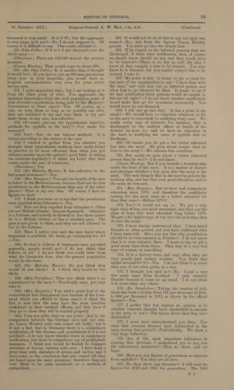  10 November 1913.] [ Continued.  thousand is very small. It is 1°87; but the aggregate is very large, is it not ?—No, I do not suppose so. Of course it is difficult to say. One could calculate it. (Sir John Collie.) If it is 1-8 per thousand over the whole navy (Chairman.) There are 119,000 men at the present moment. (Canox Horsley.) That would come to about 300. 550. (Sir John Collie.) It is smaller than I thought it would be P—If you had to put up 300 men perannum every year in your hospitals, you would have no hospital accommodation very soon for your active service men. 551. I quite appreciate that; but I am looking at it from the other point of view. You appreciate the immense importance from the civil population point of view of some consideration being paid by His Majesty's Government to these cases?—Yes. Of course, as a rule, we keep them as long as we possibly can after they are invalided to try and cure them, or try and make them, at any rate, non-infective. 552. Of course, you use the hyperdermic injection methods for syphilis in the navy?—You mean for mercury ? 553. Yes?-— Yes; we use various methods. varied according to the nature of the case. 554. I wanted to gather from you whether you thought these hyperdermic methods were really found in practice to be more effectual than when you put reliance merely upon the patient’s good faith in taking the medicine regularly ?—I think, my Lord, that that comes under the case of treatment. (Chairman.) Yes. 555. (Sir Malcolm Morris.) It has reference to the Salvarsan treatment ?—Yes. 556. (Mrs. Burgwin.) Yousaid the health of the men is better in the Mediterranean, because there are far less prostitutes on the Mediterranean than any of the other places —That is my own idea. Of course, I have no figures to show. 557, I think you went on to say that the prostitutes were expelled from Gibraltar ?—Yes. 558. How are they expelled from Gibraltar ?—They are not British citizens; theyare Spaniards.. Gibraltar is a fortress, and nobody is allowed to live there unless he is a British citizen, or has a monthly pass. The pass is not given to them, and they are not allowed to live in the fortress. 559. Then I notice you said the men know where treatment is available for them, go voluntarily for it? —Yes. . 560. So that it follows if treatment were provided generally, people would go?—I do not think that follows at all. I donot think you could infer from what the bluejacket does, that the general population would do the same. 561. (Siv Malcolm Morris.) Do you think they would be less likely? A. I think they would be less likely. : 562. (Mrs. Creighton.) Then you think there is no concealment in the navy ?—Practically none, you may take it. 563. (Mrs. Burgwin.) You said a great deal of the concealment had disappeared now because of the treat- ment which was offered to these men P—I think the fact is now that the men have the most absolute confidence in their medical officers, and they know if they go to them they will be treated properly. 564. Iam not quite clear on one point ; that is, the comparison between the German navy and our own. As Canon Horsley said, ours comes out badly; but is it not a fact that in Germany there is a compulsory notification of this disease, and punishment if it is not notified P—I do not know whether there is compulsory notification, but there is compulsory use of prophylatic measures. I think you would be foolish to compare statistics of foreign nations with ours. I have dealt a great deal with statistics of armies and navies, and I have come to the conclusion that you cannot till they are based upon the same premises; therefore they are very likely to be quite unreliable as a method of comparison,  It is 565. It would not be at all fair to say our navy was worse ?—-No; not from the figures Canon Horsley quoted. You must go into the details first. 566. With regard to the infected persons that are discharged, if there were notification, then of course we should know, should we not, and they would have to be treated ?—There is no law in civil life that I know of that compels a man to be treated. You may know he is diseased, but you cannot compel him to be treated, I take it. 567. My point is this: it seems to me so weak for one part of our organisation to say “I have done with the man,” and turn him out an infected person, and allow him to go wherever he likes. It seems to me if we had notification those persons would be caught in the net all right P—I do not know whether notification would make him go for treatment necessarily. You would know he was diseased. 568. I will not go into that. It was a point in my mind ?—We would have no objection whatever as far as the navy is concerned, to notifying every case. We notify every case of tubercle, for instance, that is discharged, to the medical officer of health of the district he goes to; and we have no objection in the least to notifying the cases of syphilis that we discharge. 569. Of course you do get a far better educated boy into the navy. He goes about lenger than he does to the army ?—-We educate him ourselves. 570. But surely he goes about a better educated person than he was ?—I do not know. (Canon Horsley). Not if you include a training ship under the head of the navy. It is a matter of stature and physique whether a boy goes into the army or the navy. The only thing is that in the navy he goes to the training ship, and has that very good education, and in the army he does not. 571. (Mrs. Burgwin). But we have had compulsory education since 1870, and therefore the candidates coming for the navy must be a better educated lot than they were P—Before 1870 ? 572. Yes?—I would not say so. We get a very high class of boy, you must remember, and they are the class of boys who were educated long before 1870. We get a far higher type of boy into the navy than they do into the army. 573. I have always understood that. I have heard Dundee so often quoted, and you have confirmed what I have been told. Have you any idea why prostitution should be so very common in Dundee P—I do not know that it is very common there. I mean to say we get a good many cases from there. They may be a very bad type of women, or something. 574. It is a factory town, and very often they are very poorly paid women workers. You think that might account for it?—Yes. I do not think it is worse than any of our other ports, in a way. 575. I thought you said so?—No. I said a very few cases came from Scotland. I only mention Dundee because it came to my mind. I do not think it is worse than any others. 576. (Dr. Newsholme.) Taking the number of sick, there has been a decline from 121 per thousand in 1905, to 106 per thousand in 1912, as shown by the official figures P—Yes. 577. I gather that you express no opinion as to whether venereal diseases have diminished in amount in the navy or not ?—The figure shows that they have diminished. 578. I must have misunderstood you then. You state that venereal diseases have diminished in the navy during that period ?—Undoubtedly. We show a very large reduction. 579. One of the most important influences in causing that decrease, I understood you to say, was the educational measures ?—That we think, and we hope. 580. Have you any figures of gonorrhea as separate from syphilis »—Yes, they are all here. 581. Do they show any decrease ?—TI will read the figures for 1912 and 1905 for gonorrhea. The 1905 B 2