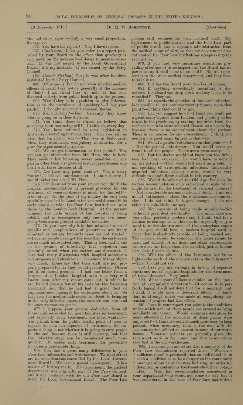      [ Continued.   who did show signs P—Only a very small proportion. He says so. 666. You have his report ?—Yes, I have it here. 667. (Chairman.) I see you refer to a report pub- lished by your Board to the effect that quackery is very much on the increase ?—I desire to make a correc- tion. It was not issued by the Local Government Board; it is my mistake. It was issued by the Privy Council. (Sir Almeric FitzRoy.) Yes; it was after inquiries instituted by the Privy Council. 668. (Chairman.) Youdo not know whether medical officers of health take notice generally of the increase of that?—I am afraid they do not. It has been divorced entirely from public health up to the present. 669. Would they be in a position to give informa- tion as to the prevalence of quackery ?—I beg your pardon; I thought you meant venereal disease. 670. No, quackery ?—Yes. Certainly they know what is going on in their districts. 671. You think there is reason to believe that quackery is an increasing evil ?—I think so, every day. 672. You have referred to some legislation in Australia directed against quackery, Can you tell us what that legislation was ?—That was in Melbourne, when they established compulsory notification for a year for experimental purposes. 673. We can get information on that point P—Yes, you can get information from Mr. Ham, who is here. They made a law imposing severe penalties on any person other than a registered medical practitioner who dealt with these diseases at all. - 674. Are there any penal results ?—Yes, a heavy fine and, I believe, imprisonment. I am not sure; I would rather you asked Mr. Ham. 675. I understand from your report you think the hospital accommodation at present provided for the treatment of venereal disease is much too limited P— Absolutely. At the time of my inquiry the only beds specially provided in London for venereal diseases in its early stages outside the Poor Law institutions were those in the London Lock Hospital. At the present moment the male branch of the hospital is being rebuilt, and in consequence only one or two emer- gency beds are at present available for males. 676. Do you know why it is that advanced cases of syphilis and complications of gonorrhea are freely admitted, as you say, but early cases are not treated ? —Because people have got the idea that the early cases are so much more infectious. That is true, and it was on the ground of. infectivity that objection was generally raised when the matter was discussed. I have had many discussions with hospital secretaries and surgeons and physicians. Occasionally they object very much. Some say that their staff are not pro- perly prepared for it; they would get infected. Others put it on moral grounds. I had one letter from a surgeon of a London hospital, who is a very well knowr man, after my report came out, in which he said he had given a few of his beds for the Salvarsan treatment, and that he had had a great deal of unpleasantness amongst his colleagues about it. ‘So that even the medical side seems to object to bringing in the early infective cases, the ones we can cure and the ones we want to get in. 677. I suppose your general deduction from all these inquiries is that far more facilities for treatment, and especially early treatment, are most wanted ?— Yes, I think from the public health poimt of view as regards the new development of treatment, the im- portant thing is not whether it is. going to cure people in the end, because there is still mereury, but that the infective stage can be terminated much more quickly. It makes early treatment for preventive purposes a practicable thing. 678. You find a great many deficiencies in your Poor Law infirmaries and workhouses. To what extent are those institutions controlled by the Local Govern- ment Board ?—We have a special department. It is a matter of history really. My department, the medical department, was originally part df the Privy Council, and it was combined with the old Poor Law Board to make the Local Government Board. The Poor Law portion still retained its own medical staff. My department is public health; and the Poor Law part of public health has a separate administration from the medical point of view, so that my department does not control the Poor Law institutions except as regards vaccination. 679. If you find very insanitary conditions pre- vailing after one of those inspections, the Board has no power to say it shall come to an end ?—No, we repre- sent it to the other medical department, and they have to take it up. 680. But has the Board power ?—Yes, of course. 681. If anything exceedingly imsanitary is dis- covered, the Board can drop down and say it has to be remedied ?—They can. 682. As regards the question of innocent infection, is it possible to get any trustworthy figures upen that point ?—I think they could be got. 683. Can you suggest how ?—I think you could get a great many figures from London, and possibly other towns in the provinces, by making inquiries from the medical men who treat venereal disease as a speciality, becuuse there is no concealment about the patient. There is no reason for any concealment. I think you could get a good many figures in that way. 684. Would a patient’s statement on that point—— ? —Not the patient—his doctor. You would never go round to all the people. There are a great many. 685. But the doctor would not know how the infec- tion had been conveyed; he would have to depend on the patient &gt;—That would tell itself as a rule. I am speaking of extra-genital infections. Innocently acquired infections arising e coitu would be very difficult to obtain figures about in this country. 686. Would the effect of the Old Age Pensions be to free accommodation ona considerable scale which might be used for the treatment of venereal diseases ? —Not considerable accommodation, I think. [am not at all enthusiastic about the workhouse accommoda- tion. I do not think it is good enough. I do not think it is suitable in any way. 687. Not capable of being made suitable ?—Not without a great deal of difficulty. The infirmaries are, very often, perfectly modern; and I think that for a disease as contagious as this one is—especially as you want to undertake treatment of the contagious stages of it—you should have a modern hospital ward, a place that is absolutely capable of being washed out. The corners should be rounded; the floors should be hard and smooth of all dust, and other excrescences where dust can lodge should be avoided, just as is done in modern fever hospitals. 688. Will the effect of the Insurance Act be to lighten the work of the out-patients in the infirmary ? —That I could not say. 689. I see you are strongly in favour of separate wards and not of separate hospitals for the treatment of these diseases &gt;—Very much. 690. What is your deliberate opmion on the ques- tion of compulsory detention ?—Of course it is per- fectly logical, I will not deny that for a moment; but I think it would have a deterrent éffect. I know that an attempt which was made at compulsory de- tention of paupers had that effect. 691. I see in your report you point to the conditions under which some of these people are treated as being peculiarly unpleasant. Would voluntary detention be more effective if the amenities of these places were improved ?—I think it would be much more easy to keep patients when necessary, than is the case with the accommodation offered at present in some of our work- houses. Venereal patients are generally given the very worst ward in the house, and that is sometimes very bad in the old workhouses. 692. I am sure you are aware that a majority of the Poor Law Commission reported thus: ‘ Whenever ** sufficient proof is produced that an individual is in ** such a condition as to be a danger to the community amongst whom he or she may be living, an order for detention or continuous treatment should be obtain- * able.” Was that recommendation considered in your department ?—It would not come to us; but it was considered in the case of Poor Law institutions 6e ee