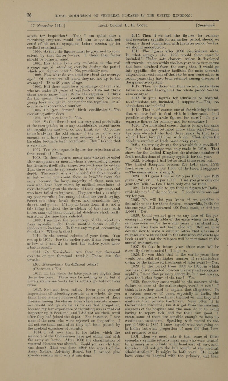  selves for inspection?— Yes; I am quite sure a recruiting sergeant would tell him to go and get cured of his active symptoms before coming up for medical examination. 1000. So that the figures must be governed to some extent by that factor?—Yes. I think that factor should be borne in mind. 1001. Has there been any variation in the real average age of intending recruits during the period which your figures cover ?—No, practically not. 1002. Now what do you consider about the average age? Of course we all know they are not up to the average P—18 to 20 years of age. 1003. But there must be a percentage of them still who are under 18 years of age P—No, ‘Ido not think there are so many under 18 for the regulars. I think for the special reserve possibly there may be some young boys who get in, but not for the regulars ; at all events an inappreciable number. 1004. Do you demand birth certificates &gt;—The recruiting officer does. 1005. And sees them f—Yes. 1006. So that there is not any very great probability of the men getting in to any considerable extent under the regulation age?—I do not think so. Of course there is always the odd chance if the recruit is wily enough, as I have known an instance, of his getting his elder brother’s birth certificate. But I take it that is very rare. 1007. You give separate figures for rejections after three months ?—Yes. 1008. Do those figures mean men who are rejected after acceptance, or men in whom a pre-existing disease has declared itself after imspection &gt;—It may be either. That three months represents the time they are at the depot. The reason why we included the three months is that we no not count those as invalids from the army, because the large majority of those men are men who have been taken by medical examiners of recruits possibly on the chance of their improving, and who have failed to improve. They are what you might say poor recruits; but many of them are worth trying. Sometimes they break down, and sometimes they do not, and goon. If they do break down, it is not a fair thing to debit the invaliding of the army with those, many of them congenital debilities which really existed at the time they enlisted. 1009. I see that the percentage of the rejections from syphilis under three months shows a slight tendency to increase. Is there any way of. accounting for that ?&gt;—Where is that ? 1010. In the central column of your form. You runuptol911. For the earlier years it has been down as low as 1 and 2; in fact the earlier years show a better result. 1011. (Dr. Newsholme.) Are these per thousand recruits or per thousand totals?—Those are the actuals. (Dr. Newsholme.) On different totals ? (Chairman.) Yes. 1012. On the whole the later years are higher than the earlier ones. There may be nothing in it, but it merely struck me ?—As far as actuals go, but not from ratios. 1013. No; not from ratios. From your general impressions of intending recruits as a whole, do you think there is any evidence of less prevalence of these diseases among the classes from which recruits come ? —I would not go so far as to say that altogether, because my last experience of recruiting was as medical inspector up in Scotland, and I did not see them until after they had joined the depét. For imstance, I saw none of the men who were rejected on inspection; I did not see them until after they had been passed by the medical examiner of recruits. 1014. I will now turn to the tables which the members of the Commission have got which deal with the army at home. After 1903 the classification of venereal diseases was altered. Could you say why that was done?—That was done aftet the report of the Army Medical Advisory Board, but I cannot give specific reasons as to why it was done. 1015. Then if we had the figures for primary and secondary syphilis for an earlier period, should we obtain a direct comparison with the later period P—Yes, we should undoubtedly. 1016. The figures after 1896 discriminate ulcer. In what category after 1903 would these cases be included ?—Under .soft chancre, unless it developed afterwards—unless within the last year or so treponema had been obtained from the sore; then it would go into syphilis; the greater facilities for mere accurate diagnosis showed some of these to be non-venereal, so in recent years they have been retained among diseases of the generative system. 1017. Then by those additions we can make these tables consistent throughout the whole period P—Yes, reasonably so. 1018. In your figures for admission to hospital, re-admissions are included, I suppose ? — Yes, re- admissions are included. 1019. That is, of course, one of the vitiating factors that we have had to deal with in other cases. Is it possible to give separate figures for cases ?—To give separate figures for primary and for secondary ? 1020. For individual cases ; that is to say, the same man does not get returned more than once ?—That has been obviated the last three years by that table which ] have brought down with me. That shows the absolute number of fresh cases every year. lu21. Occurrmg durmg the year which is specified ? Yes; but that change was only made in 1910. That shows for the United Kingdom the absolute number of fresh notifications of primary syphilis for the year. 1022. Perhaps I had better read these cases out. . The United Kingdom returns for 1910 show 1,379 fresh cases, or 12:7 per 1,000 of the force, I suppose ? —The mean annual strength. 1023. 1911 gives 1,365, or 12:5 per 1,000; and 1912 gives 1,257, or 11°5 per 1,000. I see you give only one year for India &gt;—-Yes, I have only one for India. 1024. Is it possible to get further figures for India ; probably not ?—I do not know. I could write out and try for you. 1025. We will let you know if we consider it desirable to ask for those figures ; meanwhile, India for the one year 1912 returned 488 fresh cases, or 6°9 per 1,600 ?—Yes. 1026. Could you not give us any idea of the per- centage in your big table of the cases which are really re-admissions ?—For the earlier years I am afraid not, because they have not been kept up. But we have decided now to issue a circular letter that all cases of relapses are to be marked in the admission and discharge book as such, and the relapses will be mentioned in the annual transactions. ° 1027. So that in future years these cases will be caretully discriminated ?—I hope so. 1028. Do you think that in the earlier years there would be a relatively higher number of re-admissious owing to the improved treatment of later years ?—Yes. 1029. In the period from 1888 to 1903, in which you have discriminated between primary and secondary syphilis, I note that primary generally, but not always, gives the higher figure of the two ?—Yes. 1030. Secondary cases would be the measure of the failure to cure at the earlier stage, would it not ?—I think it is rather hard to explain that altogether. In a certain number of cases, especially in India, the men obtain private treatment themselves, and they will continue that private treatment. Very often it is Government medicine; but it is got from the assistant surgeons of the hospital, and the men do it to avoid having to report sick, and for their own good. I mean, some of them are sensible enough to keep up continuous treatment. Speaking with regard to the period 1890 to 1895, I know myself what was going on in India; but what proportion of men did that I am not prepared to say. 1031. Then we must take it that some of these secondary syphilis returns mean men who were treated for primary in a private underhand sort of way, and, therefore, did not get the full benefit of the medical administration ?—It might be both ways. He might have come to hospital with the primary, and then