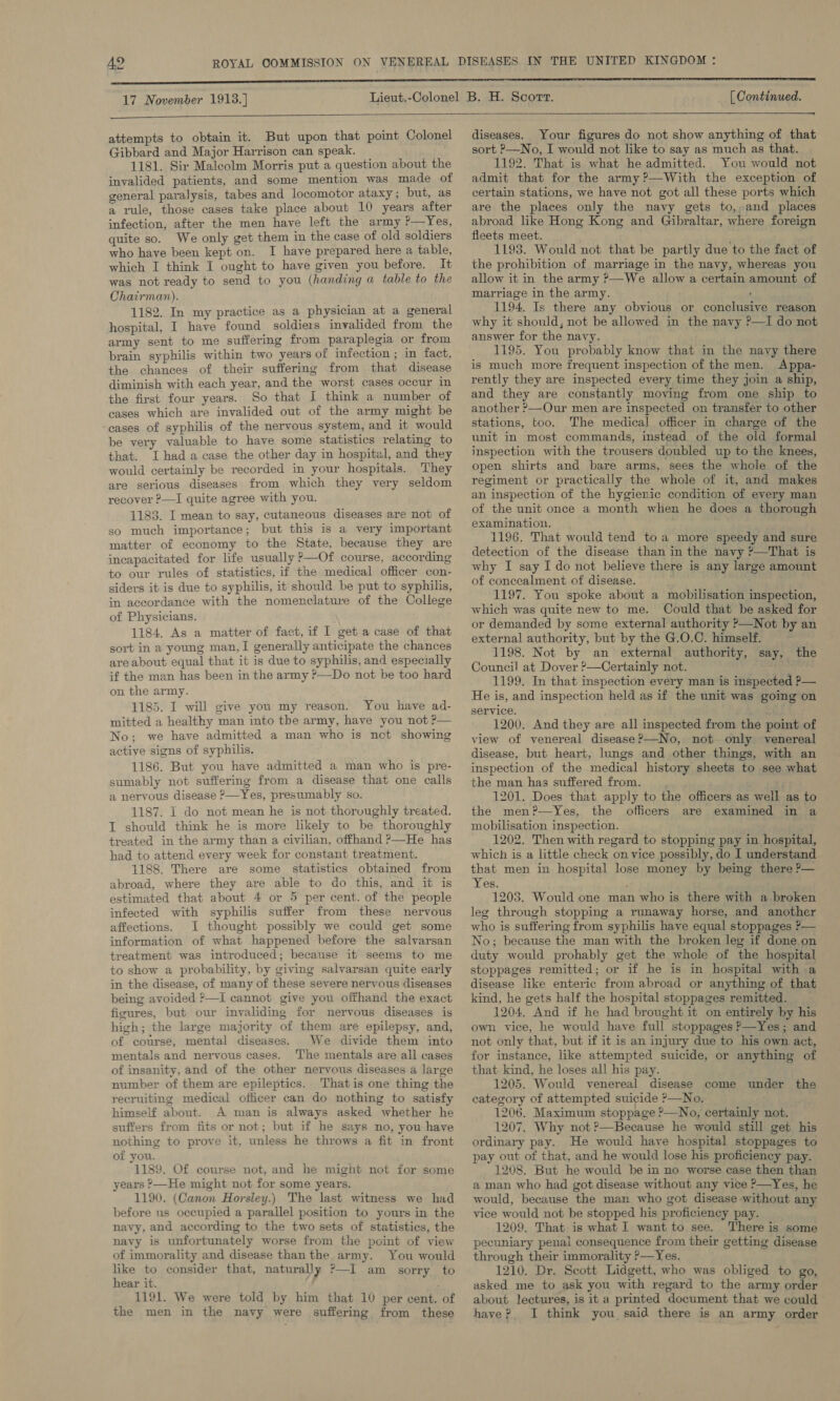 17 November 1913.] [ Continued.  attempts to obtain it. But upon that point Colonel Gibbard and Major Harrison can speak. 1181. Sir Malcolm Morris put a question about the invalided patients, and some mention was made of general paralysis, tabes and locomotor ataxy ; but, as a rule, those cases take place about 10 years after infection, after the men have left the army ?—Yes, quite so. We only get them in the case of old soldiers who have been kept on. I have prepared here a table, which I think I ought to have given you before. It was not ready to send to you (handing a table to the Chairman). 1182. In my practice as a physician at a general hospital, I have found soldiers invalided from the army sent to me suffering from paraplegia or from brain syphilis within two years of infection ; in fact, the chances of their suffering from that disease diminish with each year, and the worst cases occur in the first four years. So that I think a number of cases which are invalided out of the army might be -eases of syphilis of the nervous system, and it would be very valuable to have some statistics relating to that. I hada case the other day in hospital, and they would certainly be recorded in your hospitals. They are serious diseases from which they very seldom recover ?—I quite agree with you. 1183. I mean to say, cutaneous diseases are not of so much importance; but this is a very important matter of economy to the State. because they are incapacitated for life usually P—Of course, according to our rules of statistics, if the medical officer con- siders it is due to syphilis, it should be put to syphilis, in accordance with the nomenclature of the College of Physicians. 1184, As a matter of fact, if I get a case of that sort in a young man, I generally anticipate the chances are about equal that it is due to syphilis, and especially if the man has been in the army ?—Do not be too hard on the army. 1185. I will give you my reason. You have ad- mitted a healthy man into the army, have you not ?— No; we have admitted a man who is not showing active signs of syphilis. 1186. But you have admitted a man who is pre- sumably not suffering from a disease that one calls a nervous disease ?—Yes, presumably so. 1187. I do not mean he is not thoroughly treated. I should think he is more likely to be thoroughly treated in the army than a civilian, offhand ?—He has had to attend every week for constant treatment. 1188. There are some statistics obtained from abroad, where they are able to do this, and it is estimated that about 4 or 5 per cent. of the people infected with syphilis suffer from these nervous affections. I thought possibly we could get some information of what happened before the salvarsan treatment was introduced; because it seems to me to show a probability, by giving salvarsan quite early in the disease, of many of these severe nervous diseases being avoided ?—I cannot give you offhand the exact figures, but our invaliding for nervous diseases is high; the large majority of them are epilepsy, and, of course, mental diseases. We divide them into mentals and nervous cases. ‘The mentals are all cases of insanity, and of the other neryous diseases a large number of them are epileptics. Thatis one thing the recruiting medical officer can do nothing to satisfy himself about. A man is always asked whether he suffers from fits or not; but if he says no, you have nothing to prove it, unless he throws a fit in front or you. 1189. Of course not, and he might not for some years ?—He might not for some years. 1190. (Canon Horsley.) The last witness we had before us occupied a parallel position to yours in the navy, and according to the two sets of statistics, the navy is unfortunately worse from the point of view of immorality and disease than the army. You would like to consider that, naturally ?—I am sorry to hear it. 7 ; 1191. We were told by him that 10 per cent. of the men in the navy were suffering from these  ——— ee diseases. Your figures do not show anything of that sort &gt;—No, I would not like to say as much as that. 1192. That is what he admitted. You would not admit that for the army?—With the exception of certain stations, we have not got all these ports which are the places only the navy gets to,,and places abroad like Hong Kong and Gibraltar, where foreign fleets meet. } 1193. Would not that be partly due to the fact of the prohibition of marriage in the navy, whereas you allow it in the army ?—We allow a certain amount of marriage in the army. ' 1194. Is there any obvious or conclusive reason why it should, not be allowed in the navy ?—I do not answer for the navy. 1195. You probably know that in the navy there is much more frequent inspection of the men. Appa- rently they are inspected every time they join a ship, and they are constantly moving from one ship to another ?&gt;—Our men are inspected on transfer to other stations, too. The medical officer in charge of the unit in most commands, instead of the old formal inspection with the trousers doubled up to the knees, open shirts and bare arms, sees the whole of the regiment or practically the whole of it, and makes an inspection of the hygienic condition of every man of the unit once a month when he does a thorough examination. . 1196. That would tend toa more speedy and sure detection of the disease than in the navy ?—That is why I say I do not believe there is any large amount of concealment of disease. 1197. You spoke about a mobilisation inspection, which was quite new to me. Could that be asked for or demanded by some external authority ?&gt;—Not by an external authority, but by the G.O.C. himself. 1198. Not by an external authority, say, the Council at Dover ?—Certainly not. . 1199. In that inspection every man is inspected P— He is, and inspection held as if the unit was going on service. 1200. And they are all inspected from the point of view of venereal disease?—No, not only venereal disease, but heart, lungs and other things, with an inspection of the medical history sheets to see what the man has suffered from. 1201. Does that apply to the officers as well as to the men?—Yes, the officers are examined in a mobilisation inspection. 1202. Then with regard to stopping pay in hospital, which is a little check on vice possibly, do I understand that men in hospital lose money by being there ?— Yes. 1203. Would one man who is there with a broken leg through stopping a runaway horse, and another who is suffering from syphilis have equal stoppages ?— No; because the man with the broken leg if done on duty would prohably get the whole of the hospital stoppages remitted; or if he is in hospital with a disease like enteric from abroad or anything of that kind, he gets half the hospital stoppages remitted. 1204, And if he had brought it on entirely by his own vice, he would have full stoppages ?—Yes; and not only that, but if it is an injury due to his own act, for instance, like attempted suicide, or anything of that kind, he loses all his pay. 1205. Would venereal disease come under the category of attempted suicide &gt;—No, 1206. Maximum stoppage ?—No, certainly not. 1207. Why not ?—Because he would still get his ordinary pay. He would have hospital stoppages to pay out of that, and he would lose his proficiency pay. 1208. But he would be in no worse case then than a man who had got disease without any vice ?&gt;—Yes, he would, because the man who got disease without any vice would not be stopped his proficiency pay. 1209. That is what I want to see. There is some pecuniary penal consequence from their getting disease through their immorality &gt;—Yes. 1210. Dr. Scott Lidgett, who was obliged to go, asked me to ask you with regard to the army order about lectures, is it a printed document that we could have? I think you said there is an army order