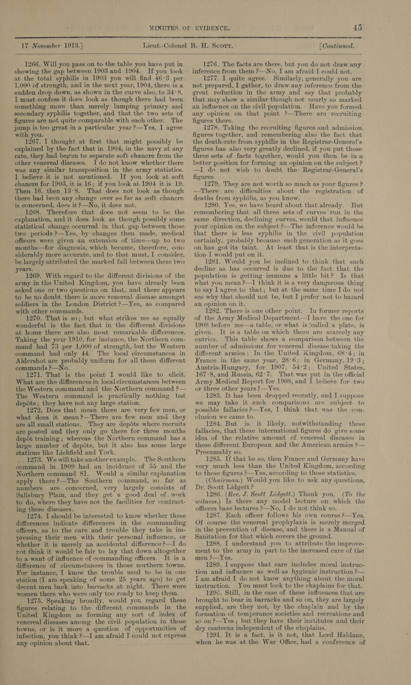  17 November 1913.] [ Continued.  1266. Will you pass on to the table you have put in showing the gap between 1903 and 1904. If you look at the total syphilis in 1903 you will find 46°3 per 1,000 of strength, and in the next year, 1904, there is a sudden drop down, as shown in the curve also, to 34°8. I must confess it does look as though there had been something more than merely lumping primary and secondary syphilis together, and that the two sets of figures are not quite comparable with each other. The jump is too great in a particular year ?—Yes, I agree with you. 1267. I thought at first that might possibly be explained by the fact that in 1904, in the navy at any rate, they had begun to separate soft chancre from the other venereal diseases. I do not know whether there was any similar transposition in the army statistics. I believe it is not mentioned. If you look at soft chancre for 1903, it is 16; if you look at 1904 it is 19. Then 16, then 13°8. That does not look as though there had been any change over so far as soft chancre is concerned, does it P—No, it does not. 1268. Therefore that does not seem to be the explanation, and it does look as though possibly some statistical change occurred in that gap between those two periods P—Yes, by changes then made, medical officers were given an extension of time—up to two months—for diagnosis, which became, therefore, con- siderably more accurate, and to that must, I consider, be largely attributed the marked fall between these two ears. 1269. With regard to the different divisions of the army in the United Kingdom, you have already been asked one or two questions on that, and there appears to be no doubt there is more venereal disease amongst soldiers in the London District &gt;—Yes, as compared with other commands. 1270. That is so; but what strikes me as equally wonderful is the fact that in the different divisions at home there are also most remarkable differences. Taking the year 1910, for instance, the Northern com- mand had 73 per 1,000 of strength, but the Western command had only 44. The local circumstances: in Aldershot are probably uniform for all these different commands P—No. 1271. That is the poimt I would like to elicit. What are the differences in local circumstances between the Western command and the Northern command ?— The Western command is practically nothing but depots; they have not any large station. 1272. Does that mean there are very few men, or what does it mean?—There are few men and they are all small stations. They are depdts where recruits are posted and they only go there for three months depot training ; whereas the Northern command has a large number of depéts, but it also has some large stations like Lichfield and York. 1273. Wewilltake anotherexample. The Southern command in 1909 had an incidence of 55 and the Northern command 81. Would a similar explanation apply there?—The Southern command, so far as nombers are concerned, very largely consists of Salisbury Plain, and they get a good deal of. work to do, where they have not the facilities for contract- ing these diseases. 1274. I should be interested to know whether these differences indicate differences in the commanding officers. as to the care and trouble they take in im- pressing their men with their personal influence, or whether it is merely an accidental difference —I do pot think it would be fair to lay that down altogether to a want of influence of commanding officers. It is a difference of circumstances in those northern towns. For instance, I know the trouble used to be in one station (I am speaking of some 25 years ago) to get decent men back into barracks at night. There were women there who were only too ready to keep them. 1275. Speaking broadly, would you regard these figures relating to the different commands in the United Kingdom as forming any sort of index of venereal diseases among the civil population in those towns, or is it more a question of opportunities of infection, you think ?—I am afraid I could not express any opinion about that. 1276. The facts are there, but you do not draw any inference from them ?—No, I am afraid I could not. 1277. I quite agree. Similarly, generally you are not prepared, I gather, to draw any inference from the great reduction in the army and say that probably that may show a similar though not nearly so marked an influence on the civil population. Have you formed any opinion on that pomt ?’—There are recruiting figures there. . 1278. Taking the recruiting figures and admission figures together, and remembering also the fact that the death-rate from syphilis in the Registrar-General’s figures has also very greatly declined, if you put those three sets of facts together, would you then be ina better position for forming an opinion on the subject ? —I do not wish to doubt the Registrar-General’s figures. 1279. They are not worth so much as your figures ? --There are difficulties about the registration of deaths from syphilis, as you know. 1280. Yes, we have heard about that already. But remembering that all three sets of curves run in the same direction, declining curves, would that influence your opinion on the subject P—The inference would be that there is less syphilis in the civil population certainly, probably because each generation as it goes on has gotits taint. At least that is the interpreta- tion I would put on it. 1281. Would you be inclined to think that such decline as has occurred is due to the fact that the population is getting immune a little bit? Is that what you mean ?—I think it is a very dangerous thing to say Lagree to that; but at the same time Ido uot see why that should not be, but I prefer not to hazard an opinion on it. 1282. There is one other point. In former reports of the Army Medical Department—TI have the one for 1908 before me—a table, or what is ‘called a plate, is given. It isa table on which there are scarcely any entries. This table shows a comparison between the number of admissions for venereal disease taking the different armies: In the United I&lt;ingdom, 68°4; in France in the same year, 28°6; in Germany, 19:3; Austria-Hungary, for 1907, 54°2; United States, 167°8, and Russia, 62:7. That was put in the official Army Medical Report for 1908, and I believe for two or three other years P—Yes. 1288. It has been dropped recently, and I suppose we may take it such comparisons are subject to possible fallacies P—Yes, I think that was the con- ‘clusion we came to. 1284. But is it likely, notwithstanding these fallacies, that these international figures do give some idea of the relative amount of venereal diseases in these different European and the American armies ?—- Presumably so. 1285. If that be so, then France and Germany have very much less than the United Kingdom, according to these figures ?—Yes, according to those statistics. (Chairman.) Would you like to ask any questions, Dr. Scott Lidgett ? 1286. (Rev. J. Scott Lidgett.) Thank you. (To the witness.) Is there any model lecture on which the officers base lectures ?—No, I do not think so. 1287. Each officer follows his own course ?—Yes. Of course the venereal prophylaxis is merely merged in the prevention of disease, and there is a Manual of Sanitation for that which covers the ground. 1288. I understand you to attribute the improve- ment to the army in part to the increased care of the men P—Yes. 1289. I suppose that care includes moral instruc- tion and influence as well as hygienic instruction ?— Tam afraid I do not know anything about the moral instruction. You must look to the chaplains for that. 129¢. Still, in the case of these influences that are brought to bear in barracks and so on, they are largely supplied, are they not, by the chaplain and by the formation of temperance societies and recreations and so on ?—Yes; but they have their institutes and their dry canteens independent of the chaplains. 1291. It is a fact, is it not, that Lord Haldane, when he was at the War Office, had a conference of