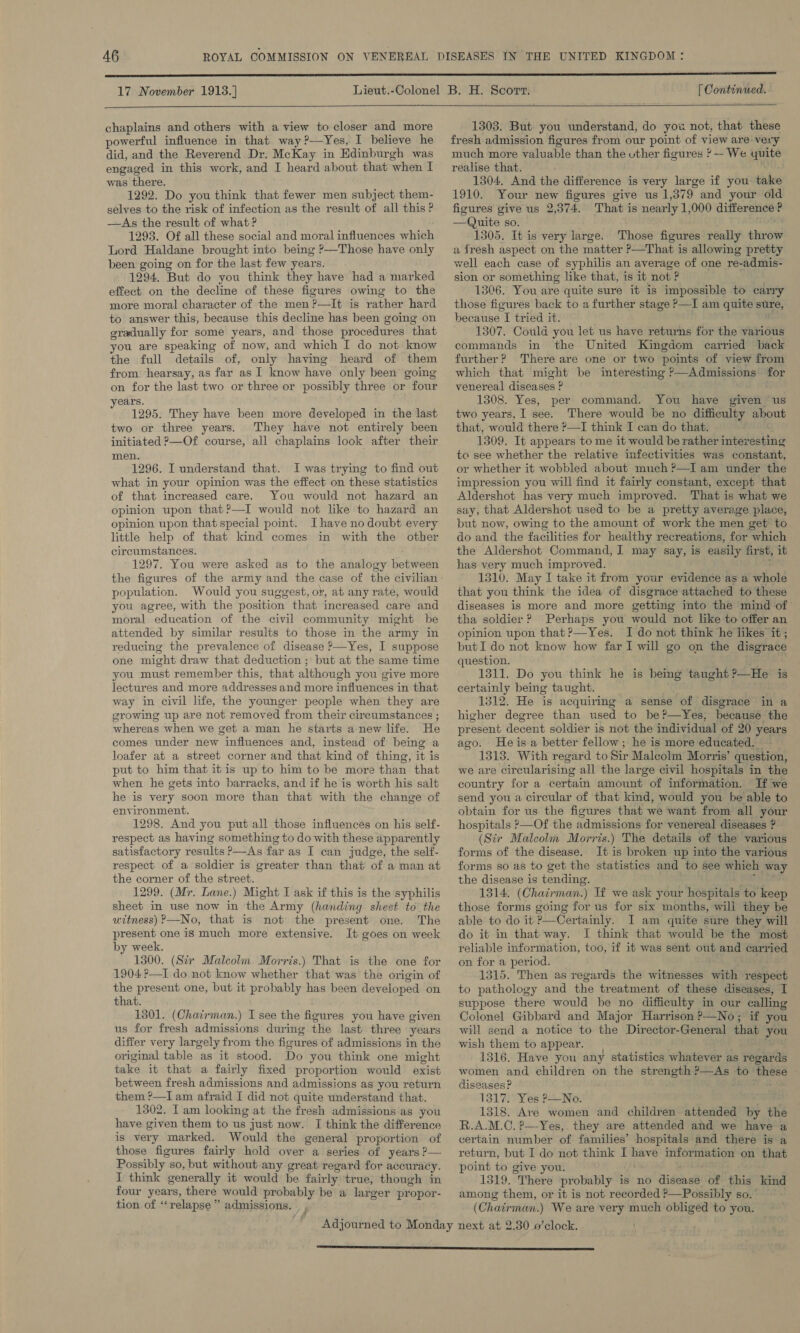 17 November 1913. ]  [ Continued.  chaplains and others with a view to closer and more powerful influence in that way ?—Yes, I believe he did, and the Reverend Dr. McKay in Edinburgh was engaged in this work, and I heard about that ‘when I was there. 1292. Do you think that fewer men subject them- selves to the risk of infection as the result of all this ? —As the result of what ? 1293. Of all these social and moral influences which Lord Haldane brought into being ?—Those have only been going on for the last few years. 1294. But do you think they have had a marked effect on the decline of these figures owing to the more moral character of the men ?—It is rather hard to answer this, because this decline has been going on gradually for some years, and those procedures that you are speaking of now, and which I do not know the full details of, only having heard of them from hearsay, as far as I know have only been going on for the last two or three or possibly three or four years. 1295. They have been more developed in the last two or three years. They have not entirely been initiated P—Of course, all chaplains look after their men. 1296. I understand that. I was trying to find out what in your opinion was the effect on these statistics of that increased care. You would not hazard an opinion upon that?—I would not like to hazard an opinion upon that special pomt. Ihave no doubt every little help of that kind comes in with the other circumstances. 1297. You were asked as to the analogy between population. Would you suggest, or, at any rate, would you agree, with the position that increased care and moral education of the civil community might be attended by similar results to those in the army in reducing the prevalence of disease &gt;—Yes, I suppose one might draw that deduction ; but at the same time you must remember this, that although you give more lectures and more addresses and more influences in that way in civil life, the younger people when they are srowing up are not removed from their cireumstances ; whereas when we get a man he starts anew life. He comes under new influences and, instead of being a loafer at a street corner and that kind of thing, it is put to him that itis up to him to be more than that when he gets into barracks, and if he is worth his salt he is very soon more than that with the change of environment. 1298. And you put all those influences on his self- respect as having something to do with these apparently satisfactory results ?—As far as I can judge, the self- respect of a soldier is greater than that of a man at the corner of the street. 1299. (Mr. Lane.) Might I ask if this is the syphilis sheet in use now in the Army (handing sheet to the uitness) P—No, that is not the present one. The present one is much more extensive. It goes on week by week. 1300. (Sir Malcolm. Morris.) That is the one for 1904 ?—I do not know whether that was the origin of the present one, but it probably has been developed on that. 1301. (Chairman.) I see the figures you have given us for fresh admissions during the last three years differ very largely from the figures of admissions in the original table as it stood. Do you think one might take it that a fairly fixed proportion would exist between fresh admissions and admissions as you return them ?—I am afraid I did not quite understand that. 1302. Iam looking at the fresh admissions ‘as you have given them to us just now. I think the difference is very marked. Would the general proportion of those figures fairly hold over a series of years ?— Possibly so, but without any great regard for accur acy. I think generally it would be fairly true, though in four years, there would probably be a larger propor- tion of “relapse” admissions. _,  1303. But you understand, do you not, that these fresh admission figures from our point of view are very much more valuable than the uther figures *—- We os realise that. 1304, And the difference is very large if you take 1910. Your new figures give us 1,379 and your old figures give us 2,374. That is nearly 1,000 difference P —Quite so. 1305. It is very large. Those figures really shaew a fresh aspect on the matter &gt;—That is allowing pretty well each case of syphilis an average of one re-admis- sion or something like that, is it not ? 1306. You are quite sure it is impossible to carry those figures back to a further stage &gt;—I am quite sure, because I tried it. 1307. Could you let us have returns for the various commands in the United Kingdom carried back further? There are one or two points of view from which that might be interesting ?—Admissions for venereal diseases ? 1308. Yes, per command. You have given ‘us two years, I see. There would be no difficulty about that, would there ?—I think I can do that. 1309. It appears to me it would be rather interesting to see whether the relative infectivities was constant, or whether it wobbled about much ?—I am under the impression you will find it fairly constant, except that Aldershot has very much improved. That is what we say, that Aldershot used to be a pretty average place, but now, owing to the amount of work the men get to do and the facilities for healthy recreations, for which the Aldershot Command, I may say, is easily first, ib has very much improved. 1310. May I take it from your evidence as a whole that you think the idea of disgrace attached to these diseases is more and more getting into the mind of tha soldier ? Perhaps you would not like to offer an opinion upon that ?—Yes. I do not think he likes it; but I do not know how far I will go on the disgrace question. 1311. Do you think he is being taught 2_He is certainly being taught. 1312. He is acquiring a sense of disgrace in a higher degree than used to be?—Yes, because the present decent soldier is not the individual of 20 years ago. Heisa better fellow; he is more educated. 1313. With regard to Sir Malcolm Morris’ question, we are Cir cularising all the large civil hospitals in the country for a certain amount of information. If we send you a circular of that kind, would you be able to obtain for us the figures that we want from all your hospitals ?—Of the admissions for venereal diseases ? (Sir Malcolm Morris.) The details of the various forms of the disease. It is broken up into the various forms so as to get the statistics and to see which way the disease is tending, 1314. (Chairman.) Tf we ask your hospitals to keep those forms going for us for six months, will they be able to do it &gt;—Certainly. I am quite sure they will do it in that way. I think that would be the most reliable information, too, if it was sent out and carried on for a period. 1315. Then as regards the witnesses with respect to pathology and the treatment of these diseases, I suppose there would be no difficulty in our calling Colonel Gibbard and Major Harrison ?-—No; if you will send a notice to the Director-General that you wish them to appear. 1316. Have you any statistics whatever as regards women and children on the strength ?—As to- these diseases? 1317. Yes P—No. 1318. Ave women and children attended by the R.A.M.C. ?—Yes,. they are attended and we have a certain number of families’ hospitals and there is a return, but I do not think I have information on that point to give you. 1319. There probably is no Bisse of this kind among them, or it is not recorded ?—Possibly so. ( Chatrman. ) We are very much obliged to you.