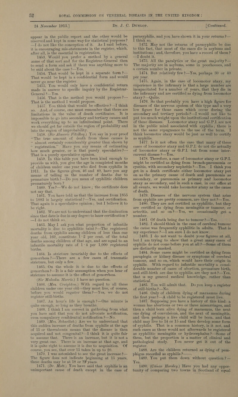  24 November 1913. ]  [ Continued.  appear in the public report and the other would be reserved and kept in some way for statistical purposes ? —TI do not like the conception of it. As I said before, it is encouraging mis-statements in the register, which, after all, is the essential in registration. 1453. Would you prefer a method by a general aame of that sort and for the Registrar-General then to send a form and ask if there was anything more to be said about the case ?—Yes. 1454. That would be kept in a separate form P— That would be kept in a confidential form and would never go near the register. 1455. You would only have a confidential return made in answer to specific inquiry by the Registrar- General ?—Yes. 1456. That is the method you would propose ?— That is the method I would propose. 1457. You think that would be effective ?—I think so. And, of course, one must remember that there are limitations in the value of death certificates. It is impossible to go into secondary and tertiary causes and work everything up to an infinitesimal point. There we should get far outside the region of probability and into the region of improbability. 1458. (Str Almeric FitzRoy.) You say in your proof “The true amount of death from these causes is ‘“* almost certainly considerably greater than shown by * yegistration.”’ Have you any means of estimating how much greater, or is that purely speculative ?— That is a purely speculative opinion. 1459. In this table you have been kind enough to provide us with, you give the age in completed months of children under one year who died from syphilis in 1911. In the figures given, 46 and 40, have you any means of telling us the number of deaths due to premature birth ?—Do you mean of syphilitic children prematurely born ? 1460. Yes ?—We do not know; the certificate does not say that. 1461. You have told us that the increase from 1855 to 1883 is largely statistical &gt;—Yes, and certification. That again is a speculative opinion ; but I believe it to be right. 1462. Weare not to understand that the diminution since that date is due in any degree to laxer certification ? —I do not think so. 1463. May I ask you what proportion of infantile mortality is due to syphilitic taint &gt;—The registered deaths from syphilis among children of less than one year old, 169, constitute 1:2 per cent. of the total deaths among children of that age, and are equal to an infantile mortality rate of 1:4 per 1,000 registered births. 1464. Is stricture invariably due to the effects of gonorrhea P—There are a few cases of traumatic stricture, but only a few. 1465. On the whole it is due to the effects of gonorrhea P—It is a fair assumption when you hear of stricture to assume it is the effect of gonorrhea. (Sir Malcolm Morris.) I have no question. 1466. (Mrs. Creighton.) With regard to all these children under one year old—they must live, of course, before you would register them?—Yes, we do not register still-births. 1467. An hour’s life is enough ?—One minute is quite enough, so long as they breathe. 1468. I think Iam correct in gathering from what you have said that you do not advocate notification, even compulsory confidential notification P—No. 1469. (Mrs. Scharlieb.) Are we to understand that this sudden increase of deaths from syphilis at the age of 15 or thereabouts means that the disease is then acquired and not congenital ?—I think it is quite fair to assume that. There is an increase, but it is not a very great one. There is an increase at that age, and it is quite right to assume it is due to acquisition. Of course, you see, that over 15 takes in up to 20. 1470. 1 was astonished to see the great increase P— The figure does not indicate beginning at 15 years, these deaths may be at 18 or ¥9 years. 1471. (Dr. Mott.) You have said that syphilis is an unimportant cause of death except in the case of parasyphilis, and you have shown it in your returns P— I think so. 1472. May not the returns of parasyphilis be due to this fact, that most of the cases die in asylums and institutions ; and, therefore, you have arecord of them ? —I doubt it. 1475. All the paralytics or the great majority P— The majority are in asylums, some in poorhouses, and a certain number in private. 1474. But relatively few ?—Yes, perhaps 30 or 40 per year. 1475. Again, in the case of locomotor ataxy, my experience in the infirmary is that a large number are incapacitated for a number of years, that they die in the infirmary and are certified as dying from locomotor ataxy ?—Quite. 1476. So that probably you have a high figure for diseases of the nervous system of this type and a very low figure for those cases which occur during the secondary and tertiary periods P—I would not like to put too much weight upon the institutional certification of these diseases. Locomotor ataxy and G.P.I. are not in the public mind associated with syphilis; there is not the same repugnance to the use of the term. I think locomotor ataxy would be just as well to certify as syphilis. . 1477. Is it not often the case that many of these cases of locomotor ataxy and G.P.I. do not die actually of locomotor ataxy or G.P.I. but from some inter- current disease &gt;—Yes. 1478. Therefore, a case of locomotor ataxy or G.P.I. might be certified as dying from bronch-pneumonia or cystitis, with secondary nephritis P—Yes. I think you get in a death certificate either locomotor ataxy put on as the primary cause of death and pneumonia as secondary, or pneumonia as primary and locomotor ataxy as secondary, and in such a case, in our office at all events, we would take locomotor ataxy as the cause of death. 1479. Diseases of the nervous system that arise from syphilis are pretty common, are they not ?—Yes. 1480, They are not certified as syphilitic, but they are certified as dying from meningitis or tumour, or arteritis, and so on?—Yes, we occasionally get a ‘number. f 1481. Of death being due to tumour ?—Yes, 1482. I should think in the case of cerebral tumour the cause was frequently syphilitic in adults. That is my experience ?—I am sure I do not know. 1483. I do not want to doubt your figures at all, but I am trying to show that a great many cases of syphilis do not come before you at all ?—Some of them are distinctly masked. 1484. Some cases might be certified as dying from paraplegia or kidney disease or symptoms of cerebral tumour, and so on, which would have their origin in syphilis. With regard to infantile mortality a consi- derable number of cases of abortion, premature birth, and still-birth are due to syphilis, are they not ?—Yes, that 1s my general medical knowledge, rather than statistical. 1485. You will admit that. of still-births P—No. 1486. Only of children dying of marasmus during the first year P—A child to be registered must live. 1487. Supposing you have a history of this kind: a © woman has abortions or two or three miscarriages, and then a child born alive dying of marasmus, the next one dying of convulsions, and the next of meningitis, and then perhaps a live child will be born, and that child may live to 14 or 15 and then develop some form of syphilis. That is a common history, is it not, and such cases as those would not afterwards be registered as syphilitic meningitis or hydrocephalus &gt;—Some of them, but the proportion is a matter of clinical and pathological study. You never get it out of the register. 1488. Are the children returned as dying of pem- phigus recorded as syphilis ? . 1489. You put them down without question ? — Yes. 1490. (Canon Horsley.) Have you had any oppor- tunity of comparing two towns in Scotland of equal Do you keep a register 